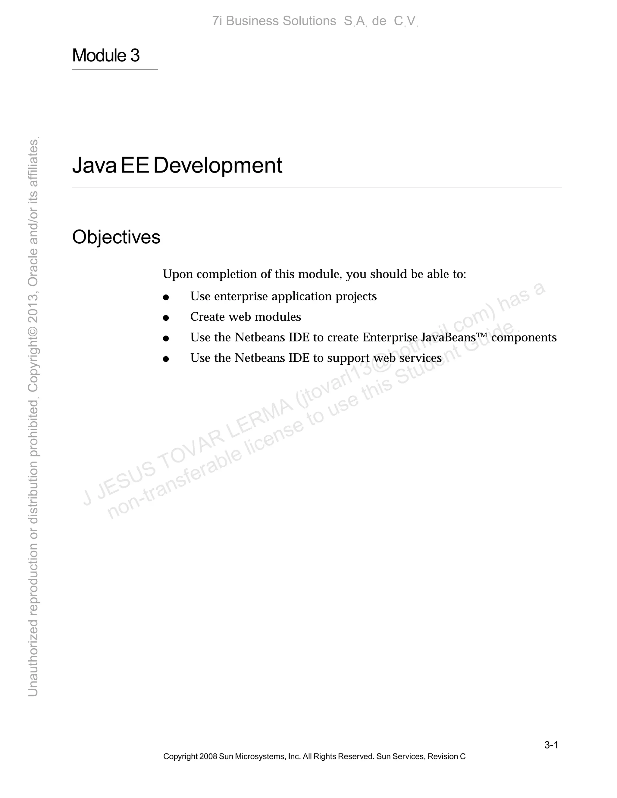 3-1
Copyright 2008 Sun Microsystems, Inc. All Rights Reserved. Sun Services, Revision C
Module 3
JavaEEDevelopment
Objectives
Upon completion of this module, you should be able to:
● Use enterprise application projects
● Create web modules
● Use the Netbeans IDE to create Enterprise JavaBeans™ components
● Use the Netbeans IDE to support web services
J JESUS TOVAR LERMA (jtovarl13@hotmailฺcom) has a
non-transferable license to use this Student Guideฺ
UnauthorizedreproductionordistributionprohibitedฺCopyright©2013,Oracleand/oritsaffiliatesฺ
7i Business Solutions SฺAฺ de CฺVฺ
 