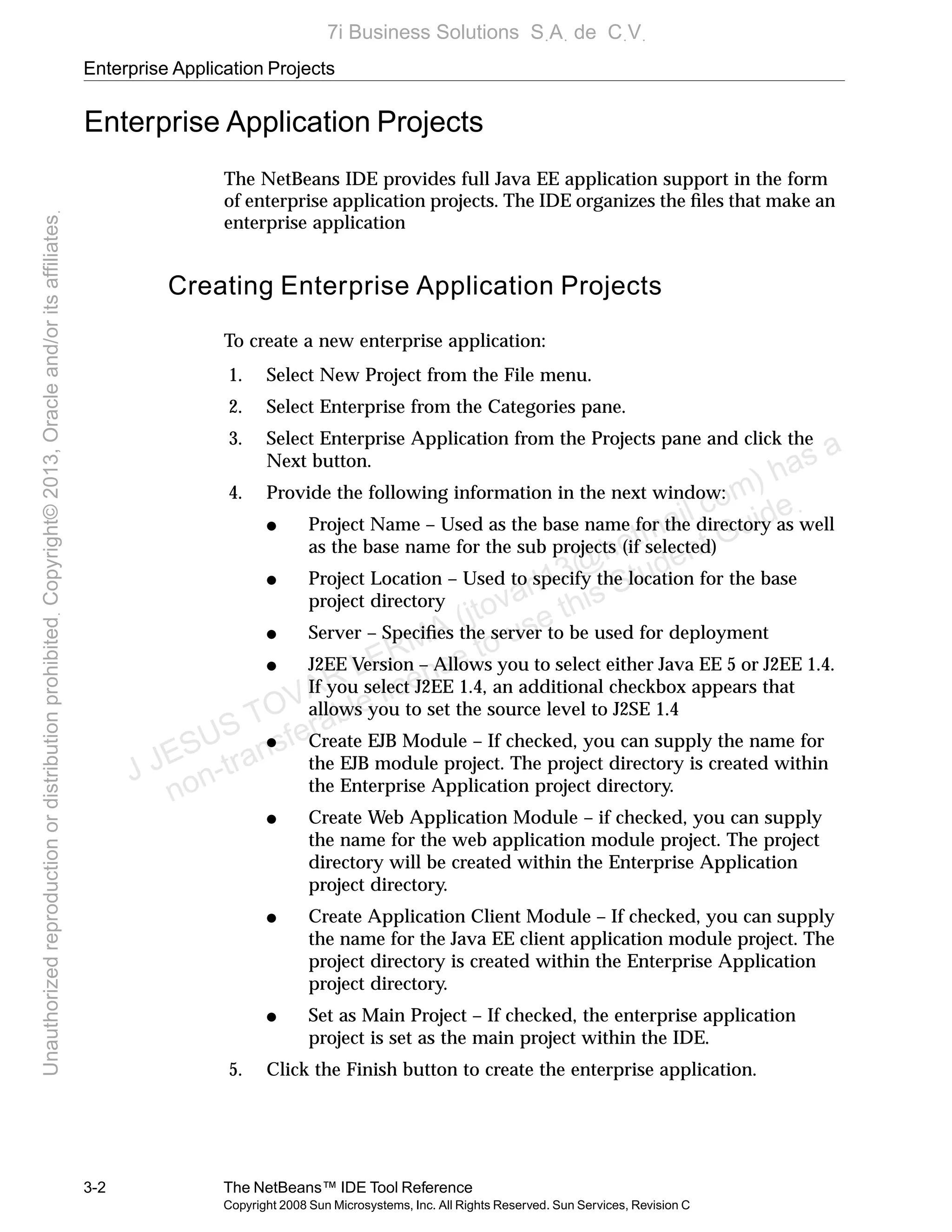 Enterprise Application Projects
3-2 The NetBeans™ IDE Tool Reference
Copyright 2008 Sun Microsystems, Inc. All Rights Reserved. Sun Services, Revision C
Enterprise Application Projects
The NetBeans IDE provides full Java EE application support in the form
of enterprise application projects. The IDE organizes the ﬁles that make an
enterprise application
Creating Enterprise Application Projects
To create a new enterprise application:
1. Select New Project from the File menu.
2. Select Enterprise from the Categories pane.
3. Select Enterprise Application from the Projects pane and click the
Next button.
4. Provide the following information in the next window:
● Project Name – Used as the base name for the directory as well
as the base name for the sub projects (if selected)
● Project Location – Used to specify the location for the base
project directory
● Server – Speciﬁes the server to be used for deployment
● J2EE Version – Allows you to select either Java EE 5 or J2EE 1.4.
If you select J2EE 1.4, an additional checkbox appears that
allows you to set the source level to J2SE 1.4
● Create EJB Module – If checked, you can supply the name for
the EJB module project. The project directory is created within
the Enterprise Application project directory.
● Create Web Application Module – if checked, you can supply
the name for the web application module project. The project
directory will be created within the Enterprise Application
project directory.
● Create Application Client Module – If checked, you can supply
the name for the Java EE client application module project. The
project directory is created within the Enterprise Application
project directory.
● Set as Main Project – If checked, the enterprise application
project is set as the main project within the IDE.
5. Click the Finish button to create the enterprise application.
J JESUS TOVAR LERMA (jtovarl13@hotmailฺcom) has a
non-transferable license to use this Student Guideฺ
UnauthorizedreproductionordistributionprohibitedฺCopyright©2013,Oracleand/oritsaffiliatesฺ
7i Business Solutions SฺAฺ de CฺVฺ
 