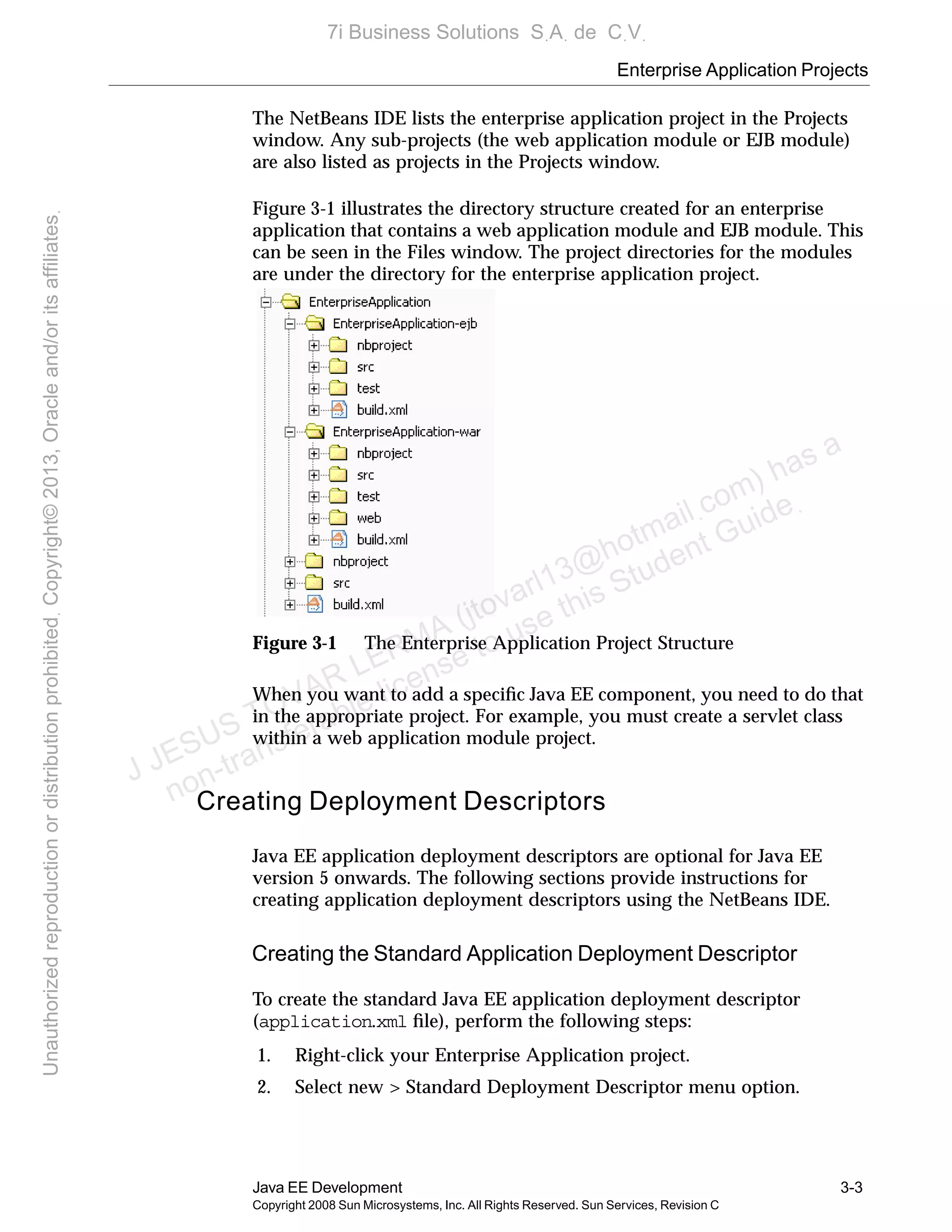Enterprise Application Projects
Java EE Development 3-3
Copyright 2008 Sun Microsystems, Inc. All Rights Reserved. Sun Services, Revision C
The NetBeans IDE lists the enterprise application project in the Projects
window. Any sub-projects (the web application module or EJB module)
are also listed as projects in the Projects window.
Figure 3-1 illustrates the directory structure created for an enterprise
application that contains a web application module and EJB module. This
can be seen in the Files window. The project directories for the modules
are under the directory for the enterprise application project.
Figure 3-1 The Enterprise Application Project Structure
When you want to add a speciﬁc Java EE component, you need to do that
in the appropriate project. For example, you must create a servlet class
within a web application module project.
Creating Deployment Descriptors
Java EE application deployment descriptors are optional for Java EE
version 5 onwards. The following sections provide instructions for
creating application deployment descriptors using the NetBeans IDE.
Creating the Standard Application Deployment Descriptor
To create the standard Java EE application deployment descriptor
(application.xml ﬁle), perform the following steps:
1. Right-click your Enterprise Application project.
2. Select new > Standard Deployment Descriptor menu option.
J JESUS TOVAR LERMA (jtovarl13@hotmailฺcom) has a
non-transferable license to use this Student Guideฺ
UnauthorizedreproductionordistributionprohibitedฺCopyright©2013,Oracleand/oritsaffiliatesฺ
7i Business Solutions SฺAฺ de CฺVฺ
 