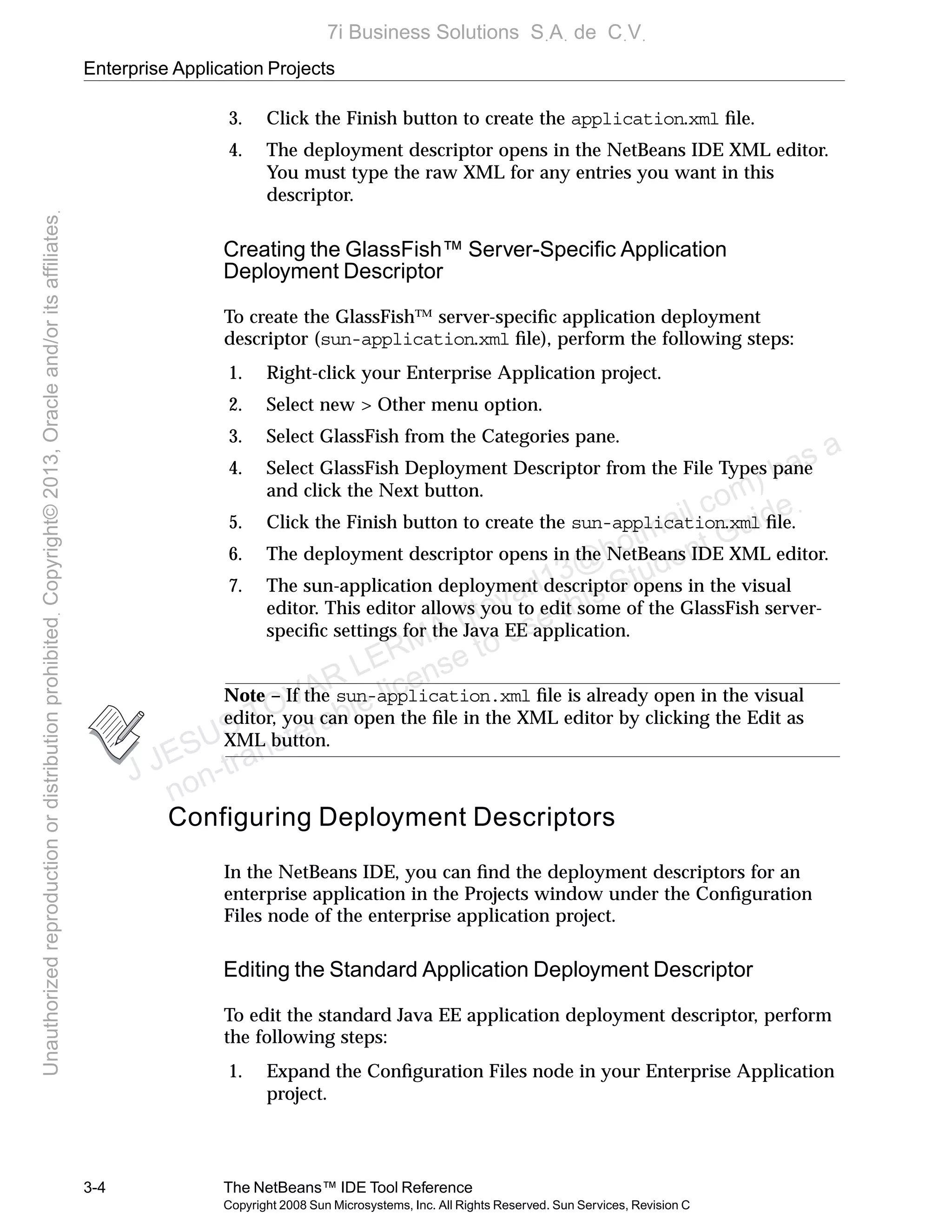 Enterprise Application Projects
3-4 The NetBeans™ IDE Tool Reference
Copyright 2008 Sun Microsystems, Inc. All Rights Reserved. Sun Services, Revision C
3. Click the Finish button to create the application.xml ﬁle.
4. The deployment descriptor opens in the NetBeans IDE XML editor.
You must type the raw XML for any entries you want in this
descriptor.
Creating the GlassFish™ Server-Speciﬁc Application
Deployment Descriptor
To create the GlassFish™ server-speciﬁc application deployment
descriptor (sun-application.xml ﬁle), perform the following steps:
1. Right-click your Enterprise Application project.
2. Select new > Other menu option.
3. Select GlassFish from the Categories pane.
4. Select GlassFish Deployment Descriptor from the File Types pane
and click the Next button.
5. Click the Finish button to create the sun-application.xml ﬁle.
6. The deployment descriptor opens in the NetBeans IDE XML editor.
7. The sun-application deployment descriptor opens in the visual
editor. This editor allows you to edit some of the GlassFish server-
speciﬁc settings for the Java EE application.
Note – If the sun-application.xml ﬁle is already open in the visual
editor, you can open the ﬁle in the XML editor by clicking the Edit as
XML button.
Configuring Deployment Descriptors
In the NetBeans IDE, you can ﬁnd the deployment descriptors for an
enterprise application in the Projects window under the Conﬁguration
Files node of the enterprise application project.
Editing the Standard Application Deployment Descriptor
To edit the standard Java EE application deployment descriptor, perform
the following steps:
1. Expand the Conﬁguration Files node in your Enterprise Application
project.
J JESUS TOVAR LERMA (jtovarl13@hotmailฺcom) has a
non-transferable license to use this Student Guideฺ
UnauthorizedreproductionordistributionprohibitedฺCopyright©2013,Oracleand/oritsaffiliatesฺ
7i Business Solutions SฺAฺ de CฺVฺ
 