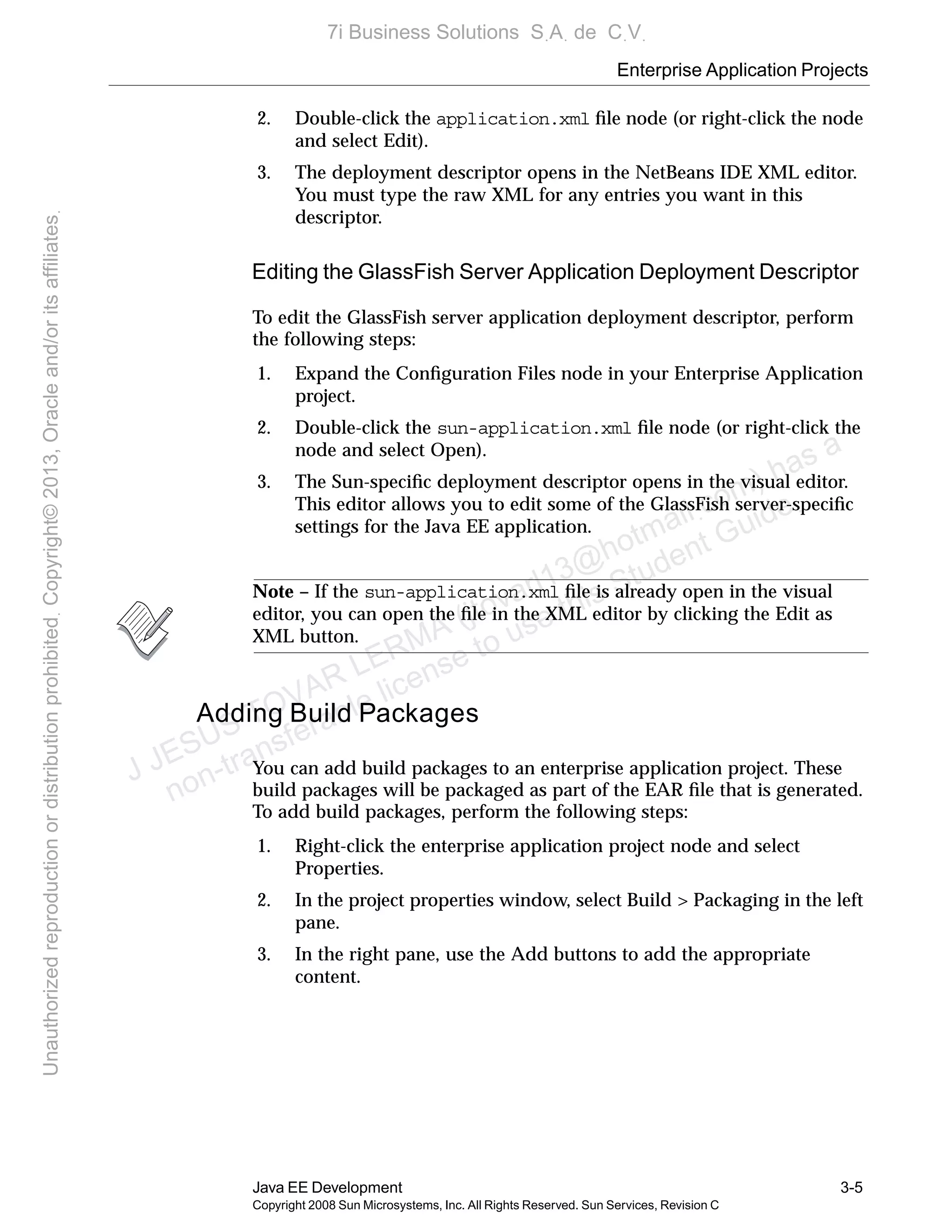 Enterprise Application Projects
Java EE Development 3-5
Copyright 2008 Sun Microsystems, Inc. All Rights Reserved. Sun Services, Revision C
2. Double-click the application.xml ﬁle node (or right-click the node
and select Edit).
3. The deployment descriptor opens in the NetBeans IDE XML editor.
You must type the raw XML for any entries you want in this
descriptor.
Editing the GlassFish Server Application Deployment Descriptor
To edit the GlassFish server application deployment descriptor, perform
the following steps:
1. Expand the Conﬁguration Files node in your Enterprise Application
project.
2. Double-click the sun-application.xml ﬁle node (or right-click the
node and select Open).
3. The Sun-speciﬁc deployment descriptor opens in the visual editor.
This editor allows you to edit some of the GlassFish server-speciﬁc
settings for the Java EE application.
Note – If the sun-application.xml ﬁle is already open in the visual
editor, you can open the ﬁle in the XML editor by clicking the Edit as
XML button.
Adding Build Packages
You can add build packages to an enterprise application project. These
build packages will be packaged as part of the EAR ﬁle that is generated.
To add build packages, perform the following steps:
1. Right-click the enterprise application project node and select
Properties.
2. In the project properties window, select Build > Packaging in the left
pane.
3. In the right pane, use the Add buttons to add the appropriate
content.
J JESUS TOVAR LERMA (jtovarl13@hotmailฺcom) has a
non-transferable license to use this Student Guideฺ
UnauthorizedreproductionordistributionprohibitedฺCopyright©2013,Oracleand/oritsaffiliatesฺ
7i Business Solutions SฺAฺ de CฺVฺ
 