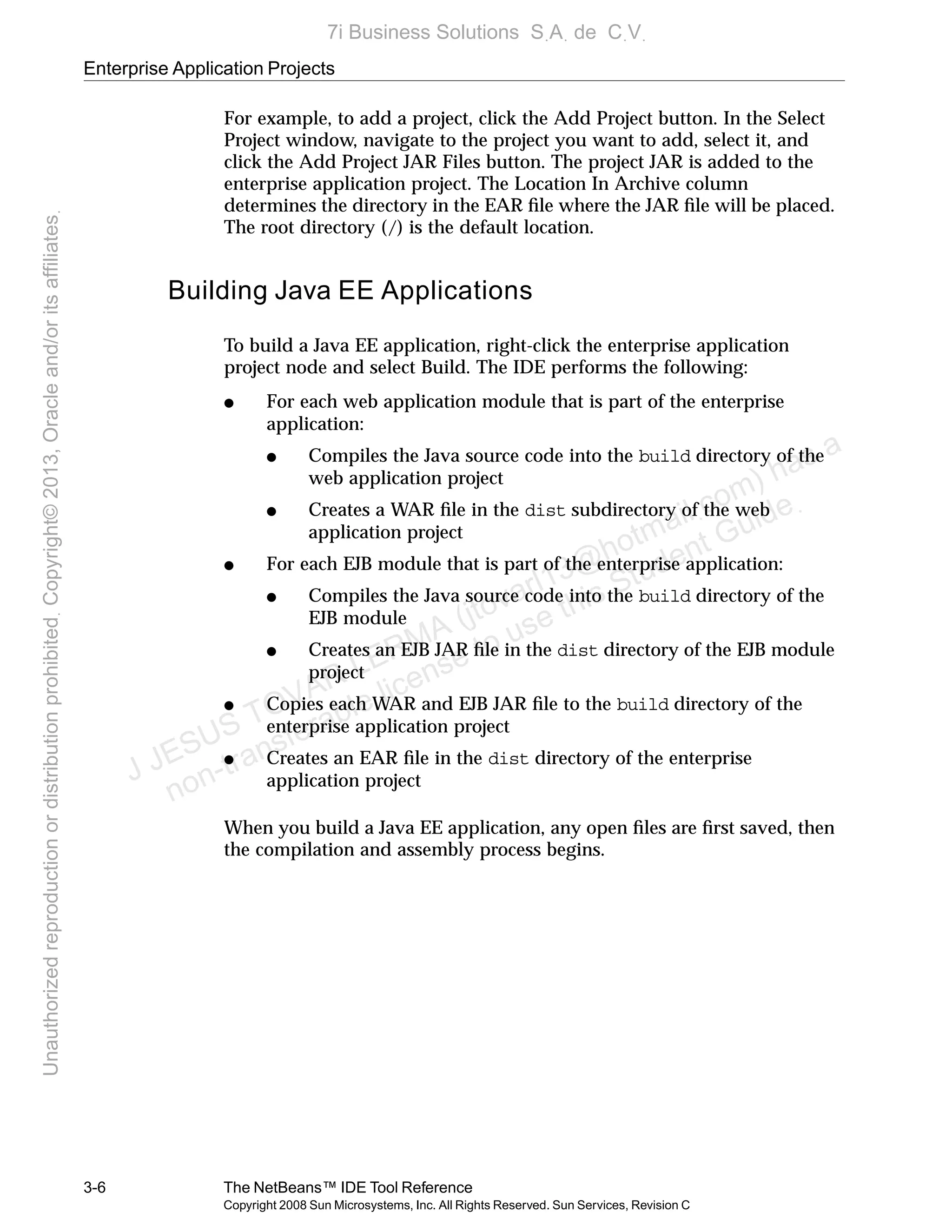 Enterprise Application Projects
3-6 The NetBeans™ IDE Tool Reference
Copyright 2008 Sun Microsystems, Inc. All Rights Reserved. Sun Services, Revision C
For example, to add a project, click the Add Project button. In the Select
Project window, navigate to the project you want to add, select it, and
click the Add Project JAR Files button. The project JAR is added to the
enterprise application project. The Location In Archive column
determines the directory in the EAR ﬁle where the JAR ﬁle will be placed.
The root directory (/) is the default location.
Building Java EE Applications
To build a Java EE application, right-click the enterprise application
project node and select Build. The IDE performs the following:
● For each web application module that is part of the enterprise
application:
● Compiles the Java source code into the build directory of the
web application project
● Creates a WAR ﬁle in the dist subdirectory of the web
application project
● For each EJB module that is part of the enterprise application:
● Compiles the Java source code into the build directory of the
EJB module
● Creates an EJB JAR ﬁle in the dist directory of the EJB module
project
● Copies each WAR and EJB JAR ﬁle to the build directory of the
enterprise application project
● Creates an EAR ﬁle in the dist directory of the enterprise
application project
When you build a Java EE application, any open ﬁles are ﬁrst saved, then
the compilation and assembly process begins.
J JESUS TOVAR LERMA (jtovarl13@hotmailฺcom) has a
non-transferable license to use this Student Guideฺ
UnauthorizedreproductionordistributionprohibitedฺCopyright©2013,Oracleand/oritsaffiliatesฺ
7i Business Solutions SฺAฺ de CฺVฺ
 