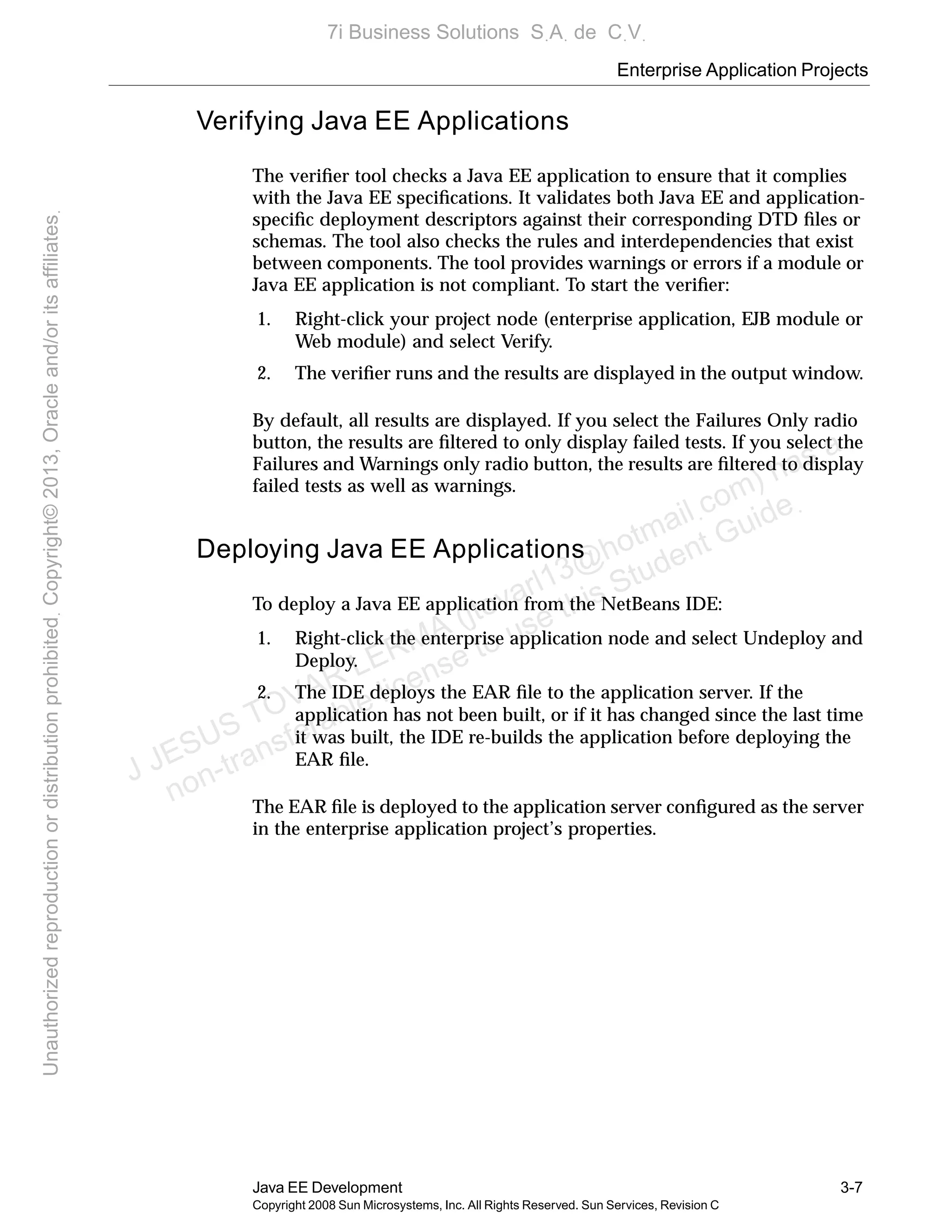Enterprise Application Projects
Java EE Development 3-7
Copyright 2008 Sun Microsystems, Inc. All Rights Reserved. Sun Services, Revision C
Verifying Java EE Applications
The veriﬁer tool checks a Java EE application to ensure that it complies
with the Java EE speciﬁcations. It validates both Java EE and application-
speciﬁc deployment descriptors against their corresponding DTD ﬁles or
schemas. The tool also checks the rules and interdependencies that exist
between components. The tool provides warnings or errors if a module or
Java EE application is not compliant. To start the veriﬁer:
1. Right-click your project node (enterprise application, EJB module or
Web module) and select Verify.
2. The veriﬁer runs and the results are displayed in the output window.
By default, all results are displayed. If you select the Failures Only radio
button, the results are ﬁltered to only display failed tests. If you select the
Failures and Warnings only radio button, the results are ﬁltered to display
failed tests as well as warnings.
Deploying Java EE Applications
To deploy a Java EE application from the NetBeans IDE:
1. Right-click the enterprise application node and select Undeploy and
Deploy.
2. The IDE deploys the EAR ﬁle to the application server. If the
application has not been built, or if it has changed since the last time
it was built, the IDE re-builds the application before deploying the
EAR ﬁle.
The EAR ﬁle is deployed to the application server conﬁgured as the server
in the enterprise application project’s properties.
J JESUS TOVAR LERMA (jtovarl13@hotmailฺcom) has a
non-transferable license to use this Student Guideฺ
UnauthorizedreproductionordistributionprohibitedฺCopyright©2013,Oracleand/oritsaffiliatesฺ
7i Business Solutions SฺAฺ de CฺVฺ
 