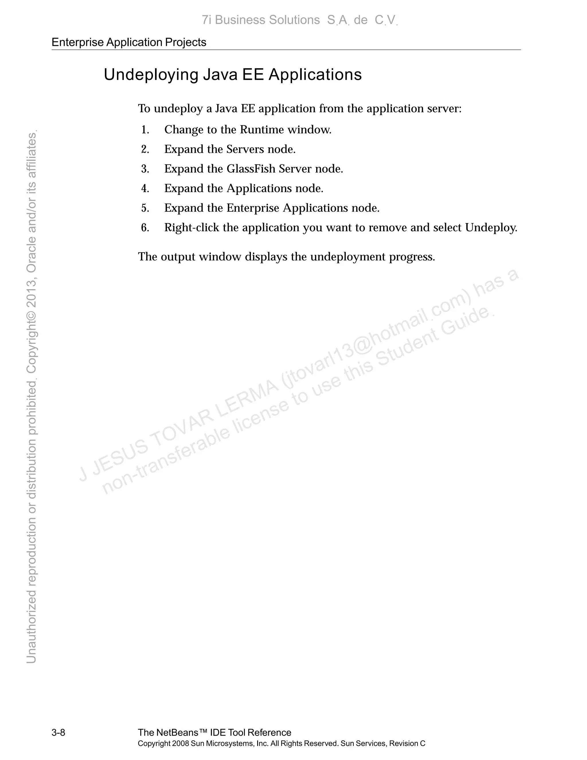 Enterprise Application Projects
3-8 The NetBeans™ IDE Tool Reference
Copyright 2008 Sun Microsystems, Inc. All Rights Reserved. Sun Services, Revision C
Undeploying Java EE Applications
To undeploy a Java EE application from the application server:
1. Change to the Runtime window.
2. Expand the Servers node.
3. Expand the GlassFish Server node.
4. Expand the Applications node.
5. Expand the Enterprise Applications node.
6. Right-click the application you want to remove and select Undeploy.
The output window displays the undeployment progress.
J JESUS TOVAR LERMA (jtovarl13@hotmailฺcom) has a
non-transferable license to use this Student Guideฺ
UnauthorizedreproductionordistributionprohibitedฺCopyright©2013,Oracleand/oritsaffiliatesฺ
7i Business Solutions SฺAฺ de CฺVฺ
 