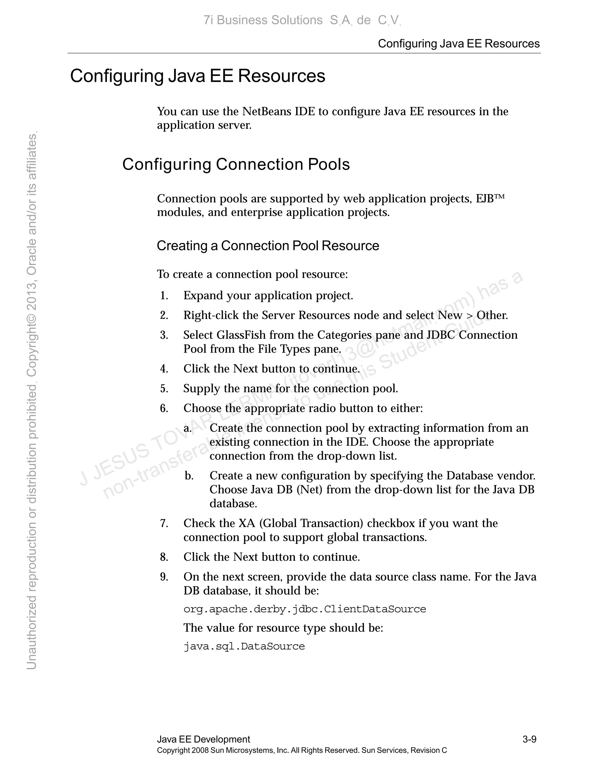 Configuring Java EE Resources
Java EE Development 3-9
Copyright 2008 Sun Microsystems, Inc. All Rights Reserved. Sun Services, Revision C
Conﬁguring Java EE Resources
You can use the NetBeans IDE to conﬁgure Java EE resources in the
application server.
Configuring Connection Pools
Connection pools are supported by web application projects, EJB™
modules, and enterprise application projects.
Creating a Connection Pool Resource
To create a connection pool resource:
1. Expand your application project.
2. Right-click the Server Resources node and select New > Other.
3. Select GlassFish from the Categories pane and JDBC Connection
Pool from the File Types pane.
4. Click the Next button to continue.
5. Supply the name for the connection pool.
6. Choose the appropriate radio button to either:
a. Create the connection pool by extracting information from an
existing connection in the IDE. Choose the appropriate
connection from the drop-down list.
b. Create a new conﬁguration by specifying the Database vendor.
Choose Java DB (Net) from the drop-down list for the Java DB
database.
7. Check the XA (Global Transaction) checkbox if you want the
connection pool to support global transactions.
8. Click the Next button to continue.
9. On the next screen, provide the data source class name. For the Java
DB database, it should be:
org.apache.derby.jdbc.ClientDataSource
The value for resource type should be:
java.sql.DataSource
J JESUS TOVAR LERMA (jtovarl13@hotmailฺcom) has a
non-transferable license to use this Student Guideฺ
UnauthorizedreproductionordistributionprohibitedฺCopyright©2013,Oracleand/oritsaffiliatesฺ
7i Business Solutions SฺAฺ de CฺVฺ
 