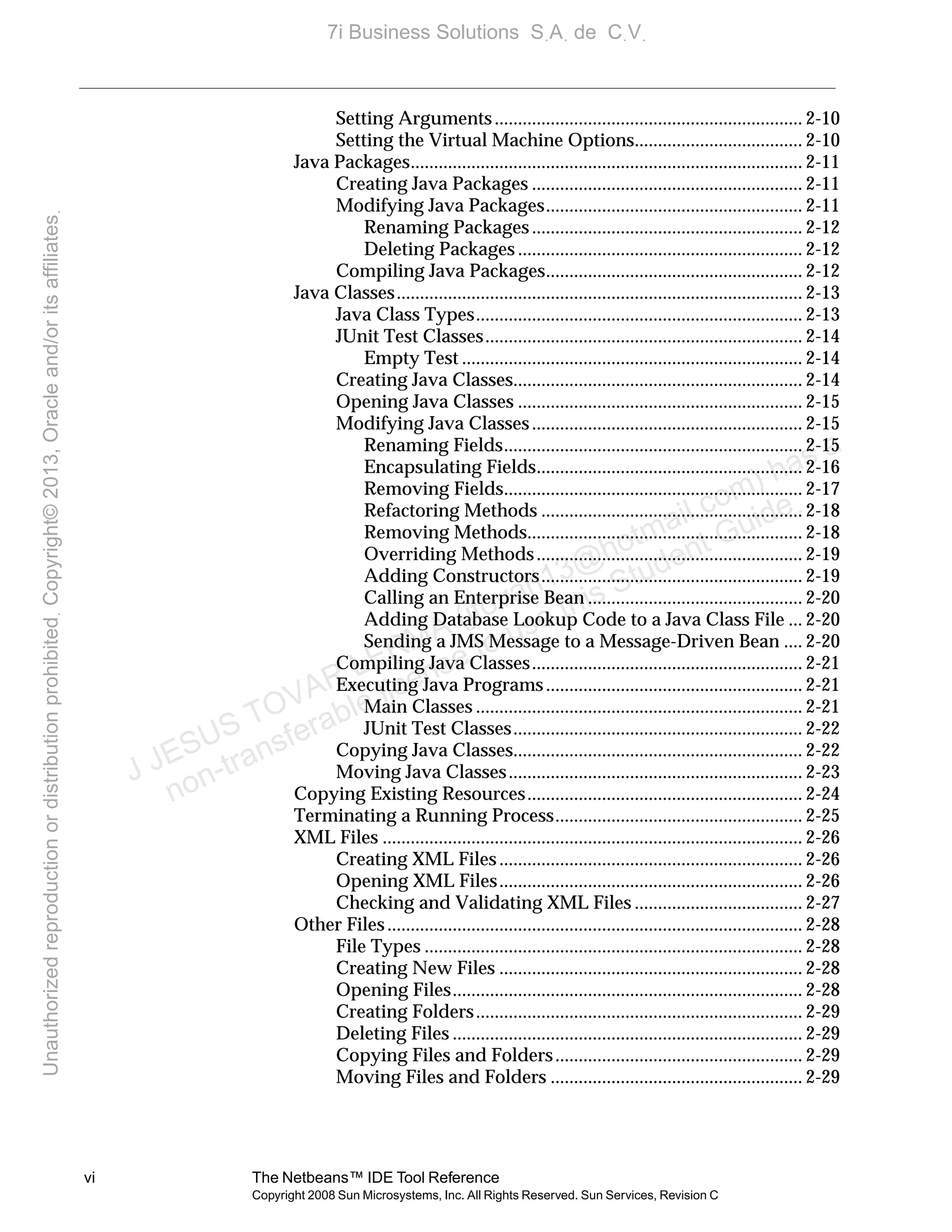 vi The Netbeans™ IDE Tool Reference
Copyright 2008 Sun Microsystems, Inc. All Rights Reserved. Sun Services, Revision C
Setting Arguments.................................................................. 2-10
Setting the Virtual Machine Options.................................... 2-10
Java Packages.................................................................................... 2-11
Creating Java Packages .......................................................... 2-11
Modifying Java Packages....................................................... 2-11
Renaming Packages.......................................................... 2-12
Deleting Packages ............................................................. 2-12
Compiling Java Packages....................................................... 2-12
Java Classes....................................................................................... 2-13
Java Class Types...................................................................... 2-13
JUnit Test Classes.................................................................... 2-14
Empty Test ......................................................................... 2-14
Creating Java Classes.............................................................. 2-14
Opening Java Classes ............................................................. 2-15
Modifying Java Classes.......................................................... 2-15
Renaming Fields................................................................ 2-15
Encapsulating Fields......................................................... 2-16
Removing Fields................................................................ 2-17
Refactoring Methods ........................................................ 2-18
Removing Methods........................................................... 2-18
Overriding Methods......................................................... 2-19
Adding Constructors........................................................ 2-19
Calling an Enterprise Bean .............................................. 2-20
Adding Database Lookup Code to a Java Class File ... 2-20
Sending a JMS Message to a Message-Driven Bean .... 2-20
Compiling Java Classes.......................................................... 2-21
Executing Java Programs....................................................... 2-21
Main Classes ...................................................................... 2-21
JUnit Test Classes.............................................................. 2-22
Copying Java Classes.............................................................. 2-22
Moving Java Classes............................................................... 2-23
Copying Existing Resources........................................................... 2-24
Terminating a Running Process..................................................... 2-25
XML Files .......................................................................................... 2-26
Creating XML Files................................................................. 2-26
Opening XML Files................................................................. 2-26
Checking and Validating XML Files .................................... 2-27
Other Files......................................................................................... 2-28
File Types ................................................................................. 2-28
Creating New Files ................................................................. 2-28
Opening Files........................................................................... 2-28
Creating Folders...................................................................... 2-29
Deleting Files ........................................................................... 2-29
Copying Files and Folders..................................................... 2-29
Moving Files and Folders ...................................................... 2-29
J JESUS TOVAR LERMA (jtovarl13@hotmailฺcom) has a
non-transferable license to use this Student Guideฺ
UnauthorizedreproductionordistributionprohibitedฺCopyright©2013,Oracleand/oritsaffiliatesฺ
7i Business Solutions SฺAฺ de CฺVฺ
 