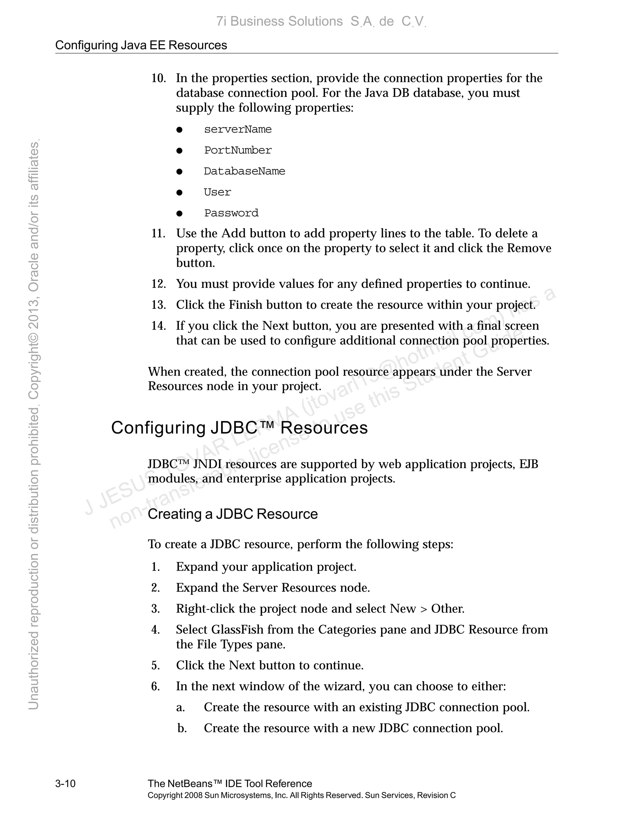 Configuring Java EE Resources
3-10 The NetBeans™ IDE Tool Reference
Copyright 2008 Sun Microsystems, Inc. All Rights Reserved. Sun Services, Revision C
10. In the properties section, provide the connection properties for the
database connection pool. For the Java DB database, you must
supply the following properties:
● serverName
● PortNumber
● DatabaseName
● User
● Password
11. Use the Add button to add property lines to the table. To delete a
property, click once on the property to select it and click the Remove
button.
12. You must provide values for any deﬁned properties to continue.
13. Click the Finish button to create the resource within your project.
14. If you click the Next button, you are presented with a ﬁnal screen
that can be used to conﬁgure additional connection pool properties.
When created, the connection pool resource appears under the Server
Resources node in your project.
Configuring JDBC™ Resources
JDBC™ JNDI resources are supported by web application projects, EJB
modules, and enterprise application projects.
Creating a JDBC Resource
To create a JDBC resource, perform the following steps:
1. Expand your application project.
2. Expand the Server Resources node.
3. Right-click the project node and select New > Other.
4. Select GlassFish from the Categories pane and JDBC Resource from
the File Types pane.
5. Click the Next button to continue.
6. In the next window of the wizard, you can choose to either:
a. Create the resource with an existing JDBC connection pool.
b. Create the resource with a new JDBC connection pool.
J JESUS TOVAR LERMA (jtovarl13@hotmailฺcom) has a
non-transferable license to use this Student Guideฺ
UnauthorizedreproductionordistributionprohibitedฺCopyright©2013,Oracleand/oritsaffiliatesฺ
7i Business Solutions SฺAฺ de CฺVฺ
 
