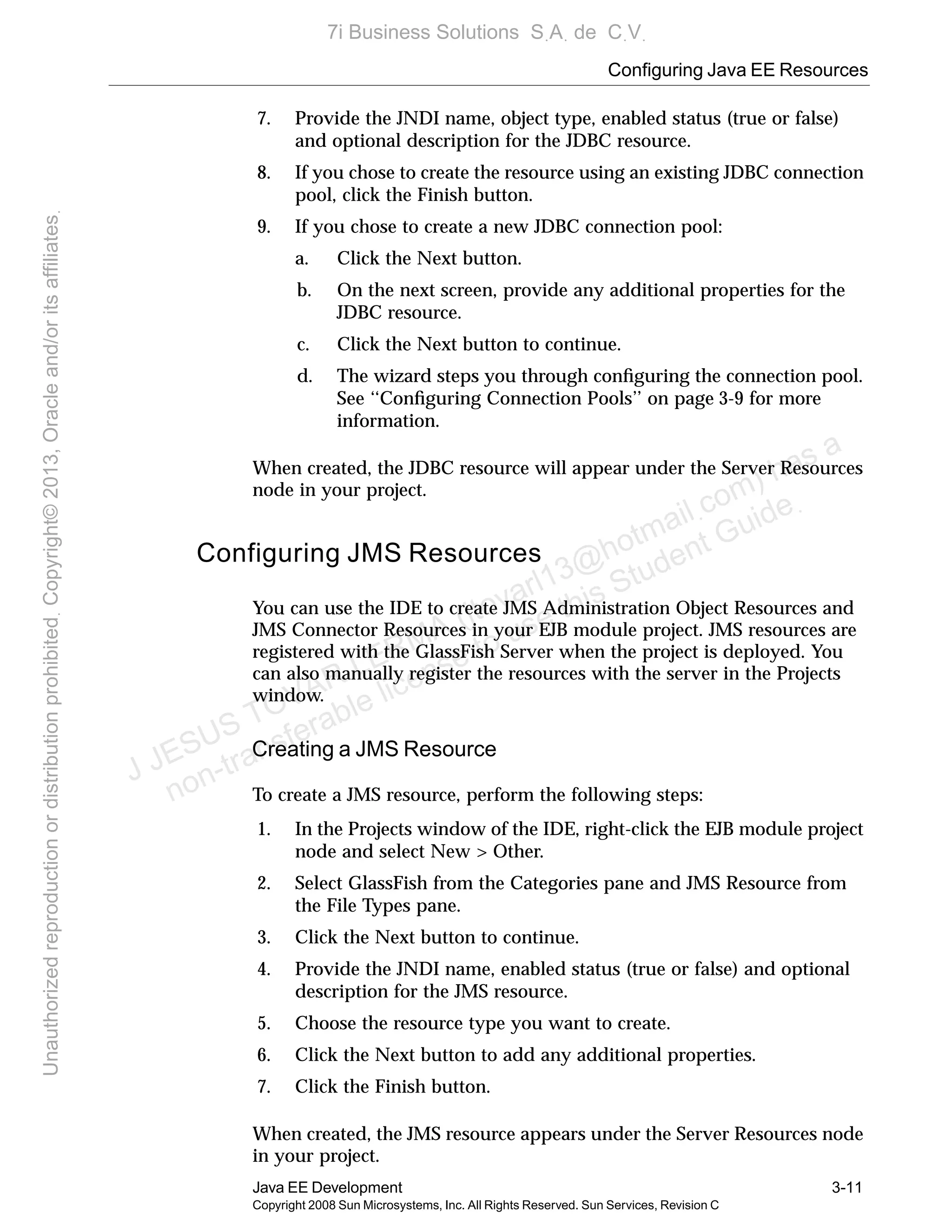Configuring Java EE Resources
Java EE Development 3-11
Copyright 2008 Sun Microsystems, Inc. All Rights Reserved. Sun Services, Revision C
7. Provide the JNDI name, object type, enabled status (true or false)
and optional description for the JDBC resource.
8. If you chose to create the resource using an existing JDBC connection
pool, click the Finish button.
9. If you chose to create a new JDBC connection pool:
a. Click the Next button.
b. On the next screen, provide any additional properties for the
JDBC resource.
c. Click the Next button to continue.
d. The wizard steps you through conﬁguring the connection pool.
See ‘‘Conﬁguring Connection Pools’’ on page 3-9 for more
information.
When created, the JDBC resource will appear under the Server Resources
node in your project.
Configuring JMS Resources
You can use the IDE to create JMS Administration Object Resources and
JMS Connector Resources in your EJB module project. JMS resources are
registered with the GlassFish Server when the project is deployed. You
can also manually register the resources with the server in the Projects
window.
Creating a JMS Resource
To create a JMS resource, perform the following steps:
1. In the Projects window of the IDE, right-click the EJB module project
node and select New > Other.
2. Select GlassFish from the Categories pane and JMS Resource from
the File Types pane.
3. Click the Next button to continue.
4. Provide the JNDI name, enabled status (true or false) and optional
description for the JMS resource.
5. Choose the resource type you want to create.
6. Click the Next button to add any additional properties.
7. Click the Finish button.
When created, the JMS resource appears under the Server Resources node
in your project.
J JESUS TOVAR LERMA (jtovarl13@hotmailฺcom) has a
non-transferable license to use this Student Guideฺ
UnauthorizedreproductionordistributionprohibitedฺCopyright©2013,Oracleand/oritsaffiliatesฺ
7i Business Solutions SฺAฺ de CฺVฺ
 