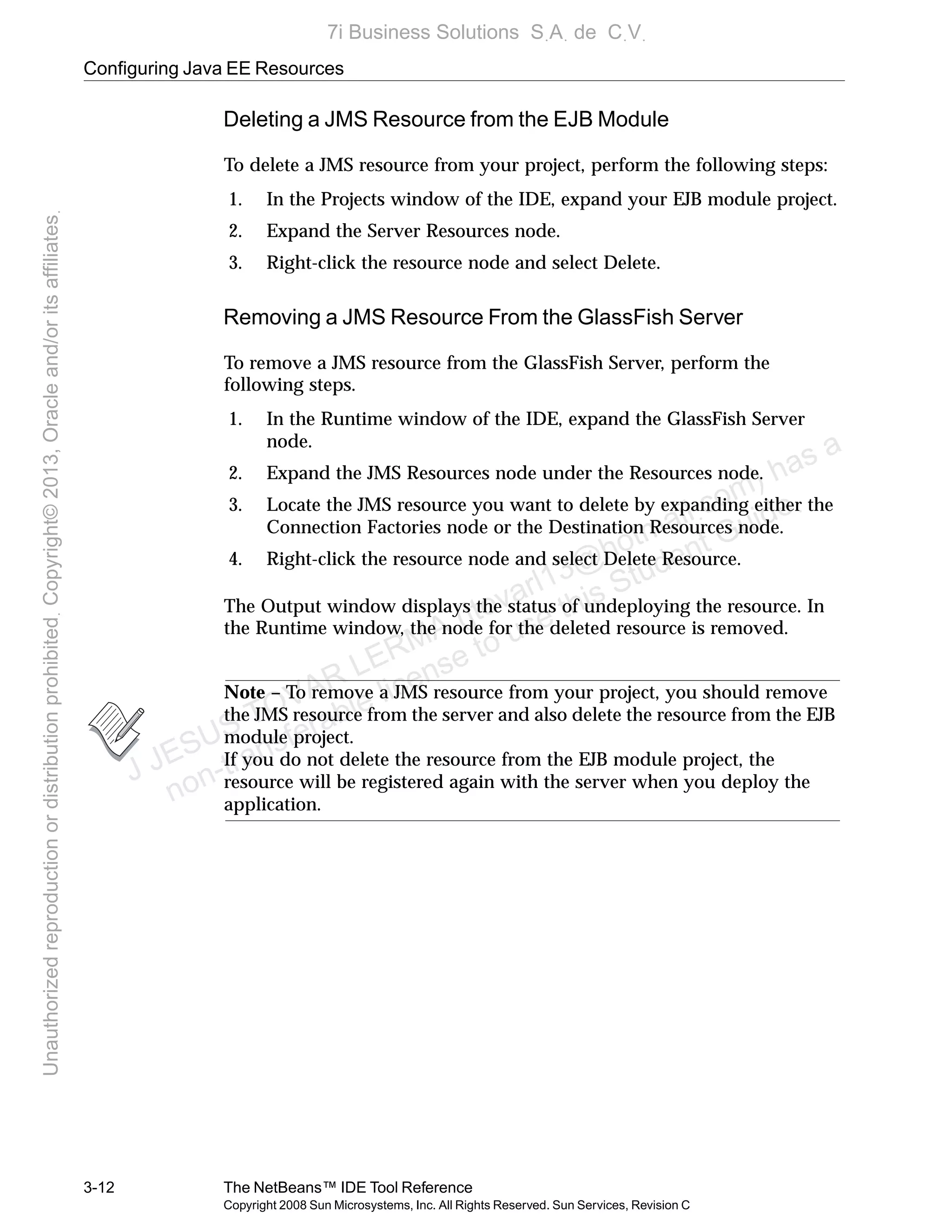 Configuring Java EE Resources
3-12 The NetBeans™ IDE Tool Reference
Copyright 2008 Sun Microsystems, Inc. All Rights Reserved. Sun Services, Revision C
Deleting a JMS Resource from the EJB Module
To delete a JMS resource from your project, perform the following steps:
1. In the Projects window of the IDE, expand your EJB module project.
2. Expand the Server Resources node.
3. Right-click the resource node and select Delete.
Removing a JMS Resource From the GlassFish Server
To remove a JMS resource from the GlassFish Server, perform the
following steps.
1. In the Runtime window of the IDE, expand the GlassFish Server
node.
2. Expand the JMS Resources node under the Resources node.
3. Locate the JMS resource you want to delete by expanding either the
Connection Factories node or the Destination Resources node.
4. Right-click the resource node and select Delete Resource.
The Output window displays the status of undeploying the resource. In
the Runtime window, the node for the deleted resource is removed.
Note – To remove a JMS resource from your project, you should remove
the JMS resource from the server and also delete the resource from the EJB
module project.
If you do not delete the resource from the EJB module project, the
resource will be registered again with the server when you deploy the
application.
J JESUS TOVAR LERMA (jtovarl13@hotmailฺcom) has a
non-transferable license to use this Student Guideฺ
UnauthorizedreproductionordistributionprohibitedฺCopyright©2013,Oracleand/oritsaffiliatesฺ
7i Business Solutions SฺAฺ de CฺVฺ
 