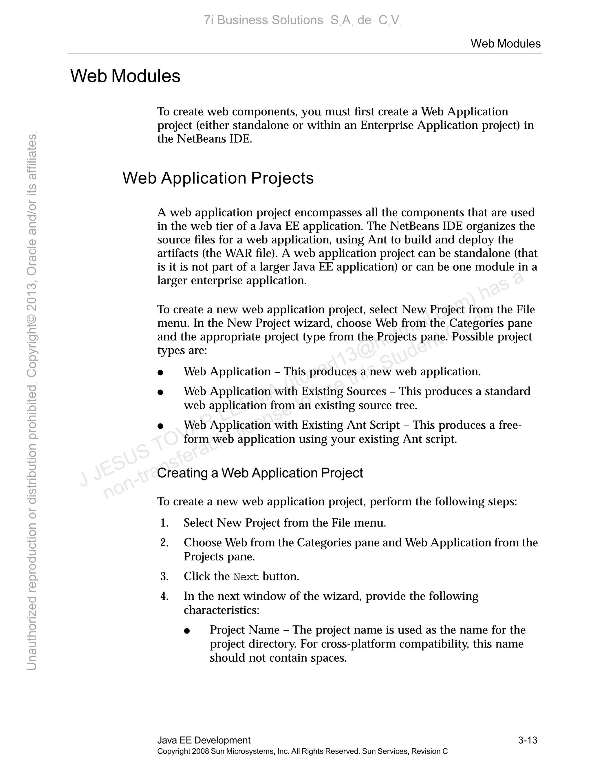 Web Modules
Java EE Development 3-13
Copyright 2008 Sun Microsystems, Inc. All Rights Reserved. Sun Services, Revision C
Web Modules
To create web components, you must ﬁrst create a Web Application
project (either standalone or within an Enterprise Application project) in
the NetBeans IDE.
Web Application Projects
A web application project encompasses all the components that are used
in the web tier of a Java EE application. The NetBeans IDE organizes the
source ﬁles for a web application, using Ant to build and deploy the
artifacts (the WAR ﬁle). A web application project can be standalone (that
is it is not part of a larger Java EE application) or can be one module in a
larger enterprise application.
To create a new web application project, select New Project from the File
menu. In the New Project wizard, choose Web from the Categories pane
and the appropriate project type from the Projects pane. Possible project
types are:
● Web Application – This produces a new web application.
● Web Application with Existing Sources – This produces a standard
web application from an existing source tree.
● Web Application with Existing Ant Script – This produces a free-
form web application using your existing Ant script.
Creating a Web Application Project
To create a new web application project, perform the following steps:
1. Select New Project from the File menu.
2. Choose Web from the Categories pane and Web Application from the
Projects pane.
3. Click the Next button.
4. In the next window of the wizard, provide the following
characteristics:
● Project Name – The project name is used as the name for the
project directory. For cross-platform compatibility, this name
should not contain spaces.
J JESUS TOVAR LERMA (jtovarl13@hotmailฺcom) has a
non-transferable license to use this Student Guideฺ
UnauthorizedreproductionordistributionprohibitedฺCopyright©2013,Oracleand/oritsaffiliatesฺ
7i Business Solutions SฺAฺ de CฺVฺ
 