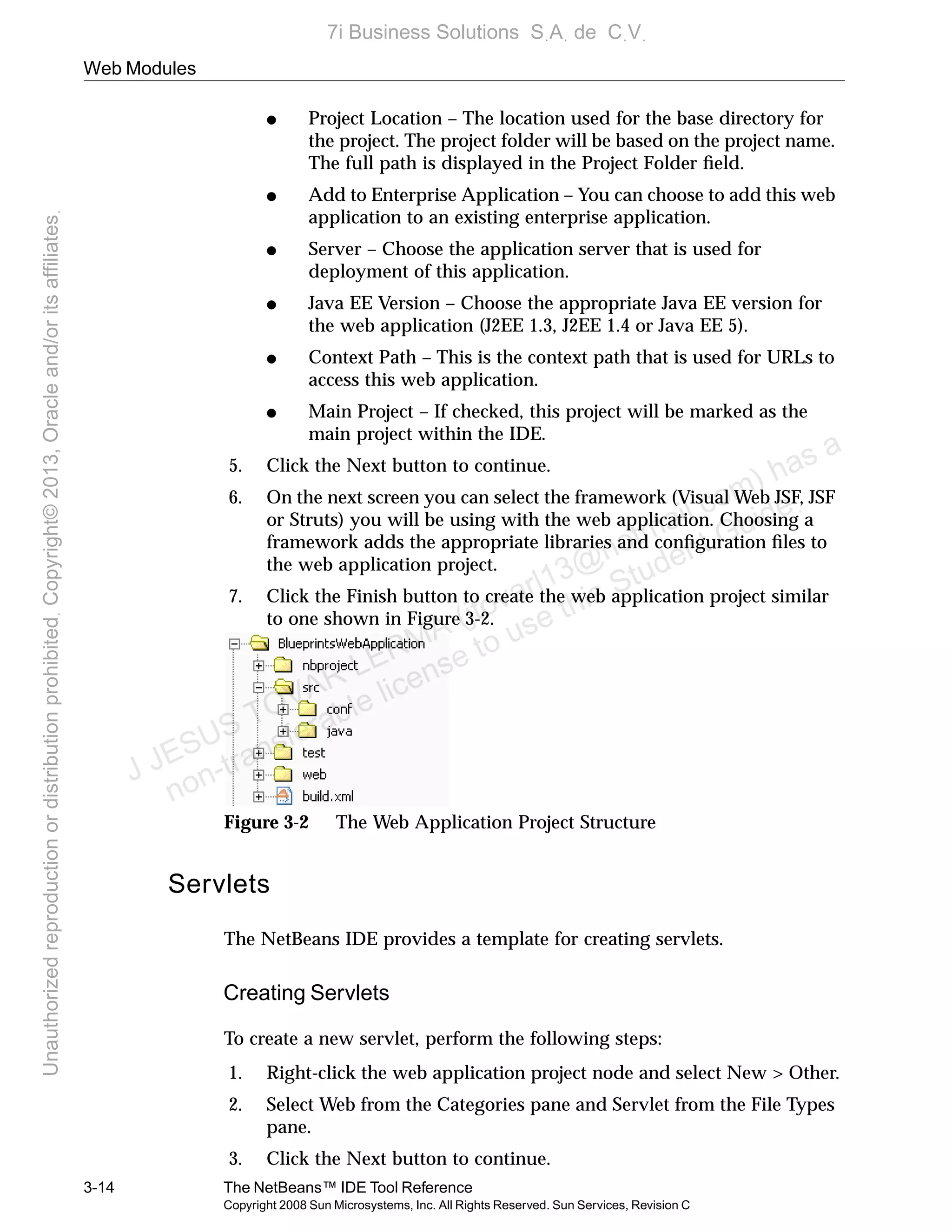 Web Modules
3-14 The NetBeans™ IDE Tool Reference
Copyright 2008 Sun Microsystems, Inc. All Rights Reserved. Sun Services, Revision C
● Project Location – The location used for the base directory for
the project. The project folder will be based on the project name.
The full path is displayed in the Project Folder ﬁeld.
● Add to Enterprise Application – You can choose to add this web
application to an existing enterprise application.
● Server – Choose the application server that is used for
deployment of this application.
● Java EE Version – Choose the appropriate Java EE version for
the web application (J2EE 1.3, J2EE 1.4 or Java EE 5).
● Context Path – This is the context path that is used for URLs to
access this web application.
● Main Project – If checked, this project will be marked as the
main project within the IDE.
5. Click the Next button to continue.
6. On the next screen you can select the framework (Visual Web JSF, JSF
or Struts) you will be using with the web application. Choosing a
framework adds the appropriate libraries and conﬁguration ﬁles to
the web application project.
7. Click the Finish button to create the web application project similar
to one shown in Figure 3-2.
Figure 3-2 The Web Application Project Structure
Servlets
The NetBeans IDE provides a template for creating servlets.
Creating Servlets
To create a new servlet, perform the following steps:
1. Right-click the web application project node and select New > Other.
2. Select Web from the Categories pane and Servlet from the File Types
pane.
3. Click the Next button to continue.
J JESUS TOVAR LERMA (jtovarl13@hotmailฺcom) has a
non-transferable license to use this Student Guideฺ
UnauthorizedreproductionordistributionprohibitedฺCopyright©2013,Oracleand/oritsaffiliatesฺ
7i Business Solutions SฺAฺ de CฺVฺ
 