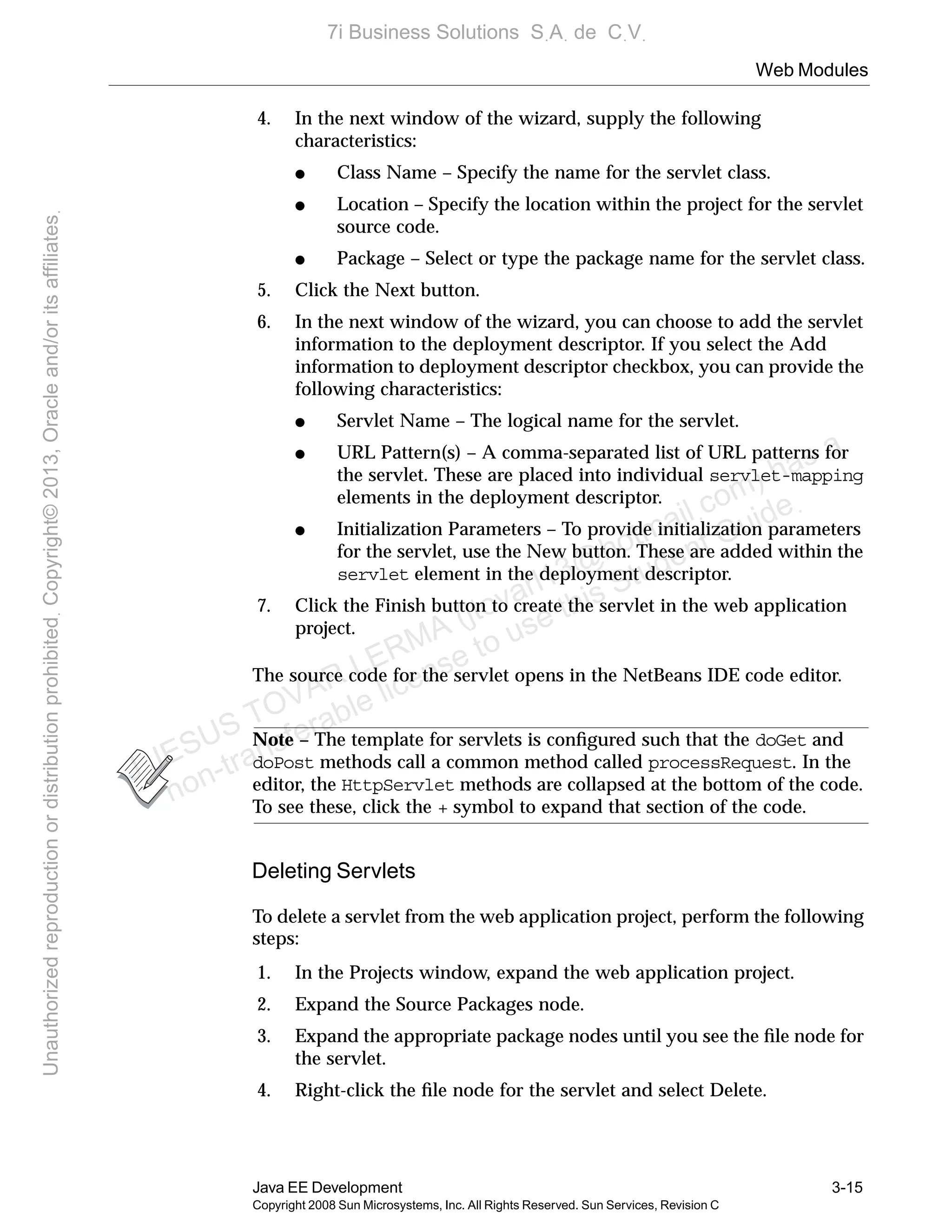 Web Modules
Java EE Development 3-15
Copyright 2008 Sun Microsystems, Inc. All Rights Reserved. Sun Services, Revision C
4. In the next window of the wizard, supply the following
characteristics:
● Class Name – Specify the name for the servlet class.
● Location – Specify the location within the project for the servlet
source code.
● Package – Select or type the package name for the servlet class.
5. Click the Next button.
6. In the next window of the wizard, you can choose to add the servlet
information to the deployment descriptor. If you select the Add
information to deployment descriptor checkbox, you can provide the
following characteristics:
● Servlet Name – The logical name for the servlet.
● URL Pattern(s) – A comma-separated list of URL patterns for
the servlet. These are placed into individual servlet-mapping
elements in the deployment descriptor.
● Initialization Parameters – To provide initialization parameters
for the servlet, use the New button. These are added within the
servlet element in the deployment descriptor.
7. Click the Finish button to create the servlet in the web application
project.
The source code for the servlet opens in the NetBeans IDE code editor.
Note – The template for servlets is conﬁgured such that the doGet and
doPost methods call a common method called processRequest. In the
editor, the HttpServlet methods are collapsed at the bottom of the code.
To see these, click the + symbol to expand that section of the code.
Deleting Servlets
To delete a servlet from the web application project, perform the following
steps:
1. In the Projects window, expand the web application project.
2. Expand the Source Packages node.
3. Expand the appropriate package nodes until you see the ﬁle node for
the servlet.
4. Right-click the ﬁle node for the servlet and select Delete.
J JESUS TOVAR LERMA (jtovarl13@hotmailฺcom) has a
non-transferable license to use this Student Guideฺ
UnauthorizedreproductionordistributionprohibitedฺCopyright©2013,Oracleand/oritsaffiliatesฺ
7i Business Solutions SฺAฺ de CฺVฺ
 