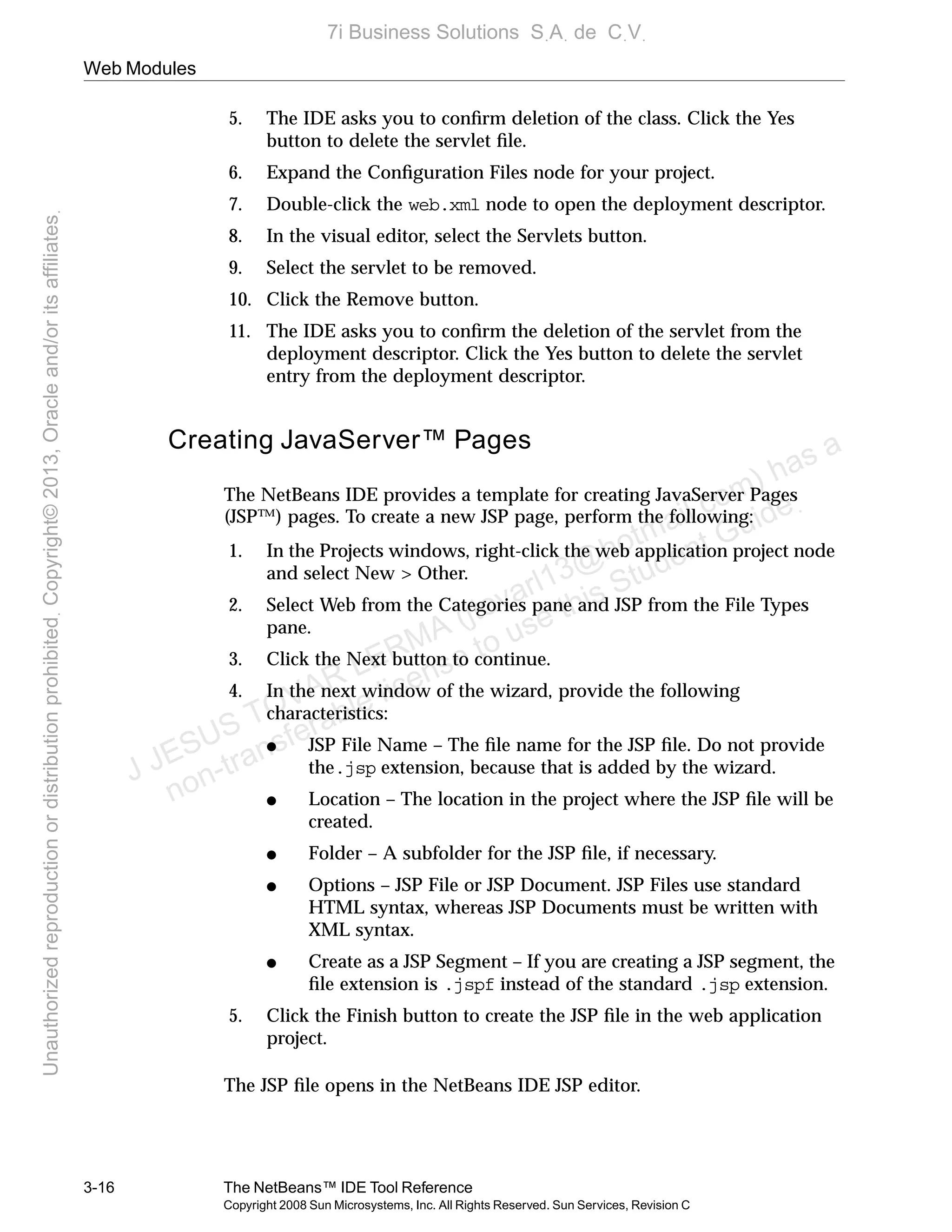 Web Modules
3-16 The NetBeans™ IDE Tool Reference
Copyright 2008 Sun Microsystems, Inc. All Rights Reserved. Sun Services, Revision C
5. The IDE asks you to conﬁrm deletion of the class. Click the Yes
button to delete the servlet ﬁle.
6. Expand the Conﬁguration Files node for your project.
7. Double-click the web.xml node to open the deployment descriptor.
8. In the visual editor, select the Servlets button.
9. Select the servlet to be removed.
10. Click the Remove button.
11. The IDE asks you to conﬁrm the deletion of the servlet from the
deployment descriptor. Click the Yes button to delete the servlet
entry from the deployment descriptor.
Creating JavaServer™ Pages
The NetBeans IDE provides a template for creating JavaServer Pages
(JSP™) pages. To create a new JSP page, perform the following:
1. In the Projects windows, right-click the web application project node
and select New > Other.
2. Select Web from the Categories pane and JSP from the File Types
pane.
3. Click the Next button to continue.
4. In the next window of the wizard, provide the following
characteristics:
● JSP File Name – The ﬁle name for the JSP ﬁle. Do not provide
the.jsp extension, because that is added by the wizard.
● Location – The location in the project where the JSP ﬁle will be
created.
● Folder – A subfolder for the JSP ﬁle, if necessary.
● Options – JSP File or JSP Document. JSP Files use standard
HTML syntax, whereas JSP Documents must be written with
XML syntax.
● Create as a JSP Segment – If you are creating a JSP segment, the
ﬁle extension is .jspf instead of the standard .jsp extension.
5. Click the Finish button to create the JSP ﬁle in the web application
project.
The JSP ﬁle opens in the NetBeans IDE JSP editor.
J JESUS TOVAR LERMA (jtovarl13@hotmailฺcom) has a
non-transferable license to use this Student Guideฺ
UnauthorizedreproductionordistributionprohibitedฺCopyright©2013,Oracleand/oritsaffiliatesฺ
7i Business Solutions SฺAฺ de CฺVฺ
 