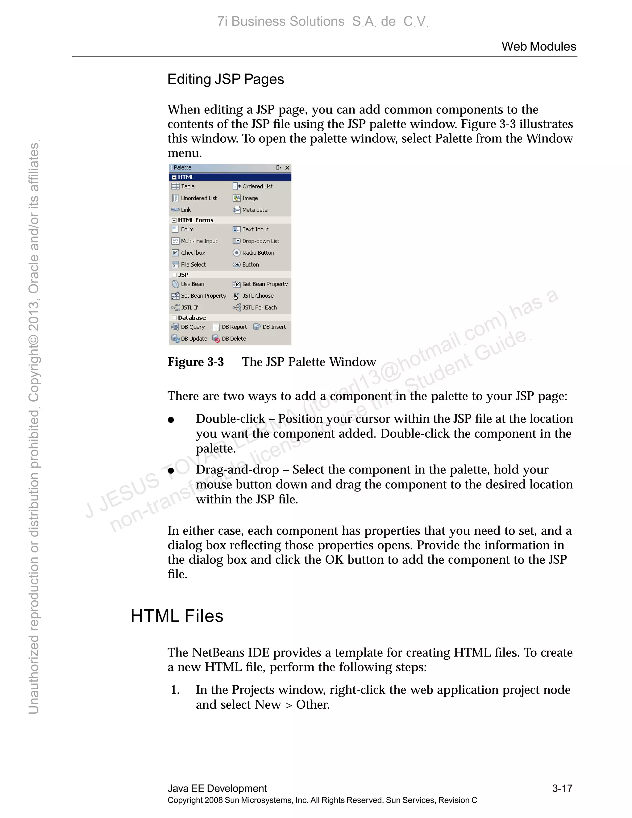 Web Modules
Java EE Development 3-17
Copyright 2008 Sun Microsystems, Inc. All Rights Reserved. Sun Services, Revision C
Editing JSP Pages
When editing a JSP page, you can add common components to the
contents of the JSP ﬁle using the JSP palette window. Figure 3-3 illustrates
this window. To open the palette window, select Palette from the Window
menu.
Figure 3-3 The JSP Palette Window
There are two ways to add a component in the palette to your JSP page:
● Double-click – Position your cursor within the JSP ﬁle at the location
you want the component added. Double-click the component in the
palette.
● Drag-and-drop – Select the component in the palette, hold your
mouse button down and drag the component to the desired location
within the JSP ﬁle.
In either case, each component has properties that you need to set, and a
dialog box reﬂecting those properties opens. Provide the information in
the dialog box and click the OK button to add the component to the JSP
ﬁle.
HTML Files
The NetBeans IDE provides a template for creating HTML ﬁles. To create
a new HTML ﬁle, perform the following steps:
1. In the Projects window, right-click the web application project node
and select New > Other.
J JESUS TOVAR LERMA (jtovarl13@hotmailฺcom) has a
non-transferable license to use this Student Guideฺ
UnauthorizedreproductionordistributionprohibitedฺCopyright©2013,Oracleand/oritsaffiliatesฺ
7i Business Solutions SฺAฺ de CฺVฺ
 