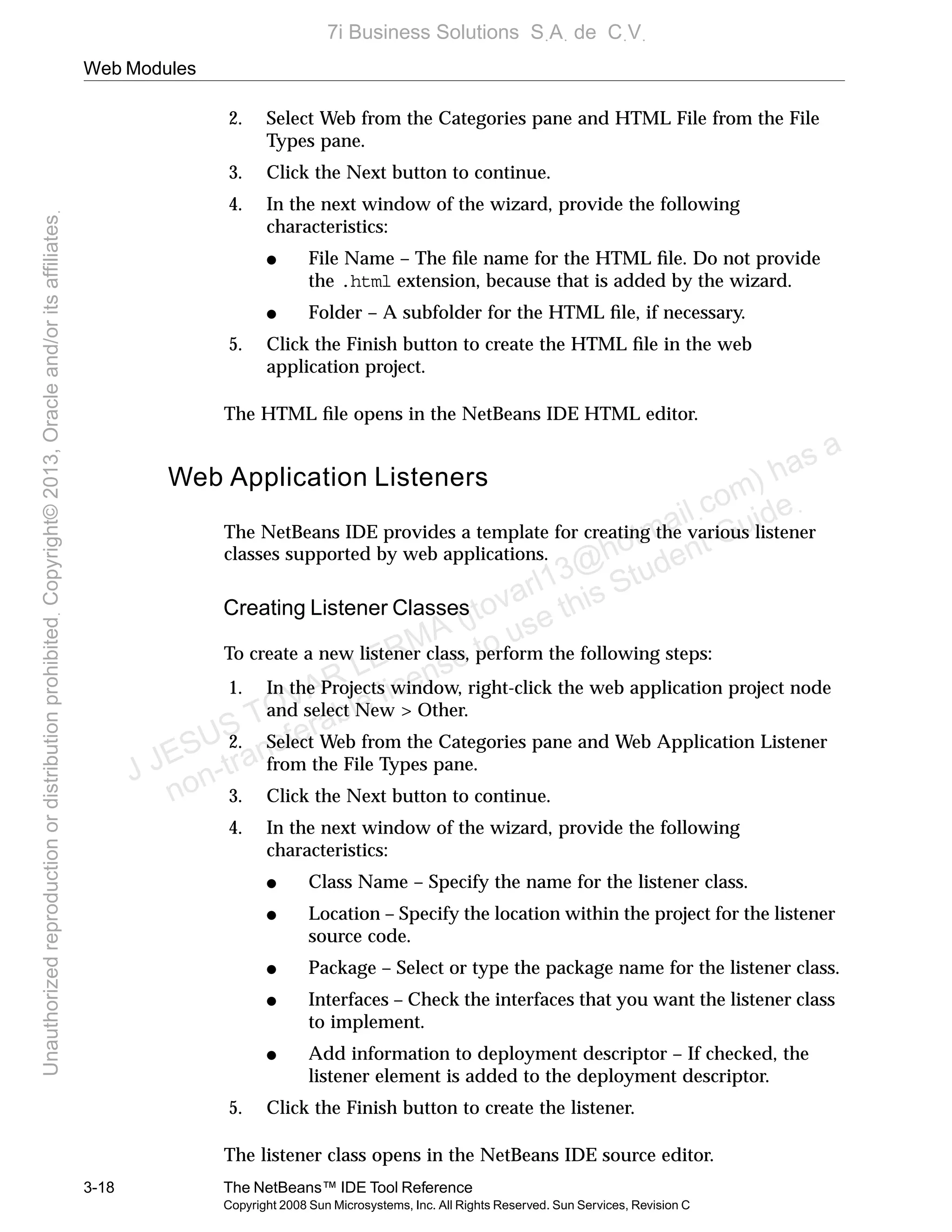 Web Modules
3-18 The NetBeans™ IDE Tool Reference
Copyright 2008 Sun Microsystems, Inc. All Rights Reserved. Sun Services, Revision C
2. Select Web from the Categories pane and HTML File from the File
Types pane.
3. Click the Next button to continue.
4. In the next window of the wizard, provide the following
characteristics:
● File Name – The ﬁle name for the HTML ﬁle. Do not provide
the .html extension, because that is added by the wizard.
● Folder – A subfolder for the HTML ﬁle, if necessary.
5. Click the Finish button to create the HTML ﬁle in the web
application project.
The HTML ﬁle opens in the NetBeans IDE HTML editor.
Web Application Listeners
The NetBeans IDE provides a template for creating the various listener
classes supported by web applications.
Creating Listener Classes
To create a new listener class, perform the following steps:
1. In the Projects window, right-click the web application project node
and select New > Other.
2. Select Web from the Categories pane and Web Application Listener
from the File Types pane.
3. Click the Next button to continue.
4. In the next window of the wizard, provide the following
characteristics:
● Class Name – Specify the name for the listener class.
● Location – Specify the location within the project for the listener
source code.
● Package – Select or type the package name for the listener class.
● Interfaces – Check the interfaces that you want the listener class
to implement.
● Add information to deployment descriptor – If checked, the
listener element is added to the deployment descriptor.
5. Click the Finish button to create the listener.
The listener class opens in the NetBeans IDE source editor.
J JESUS TOVAR LERMA (jtovarl13@hotmailฺcom) has a
non-transferable license to use this Student Guideฺ
UnauthorizedreproductionordistributionprohibitedฺCopyright©2013,Oracleand/oritsaffiliatesฺ
7i Business Solutions SฺAฺ de CฺVฺ
 