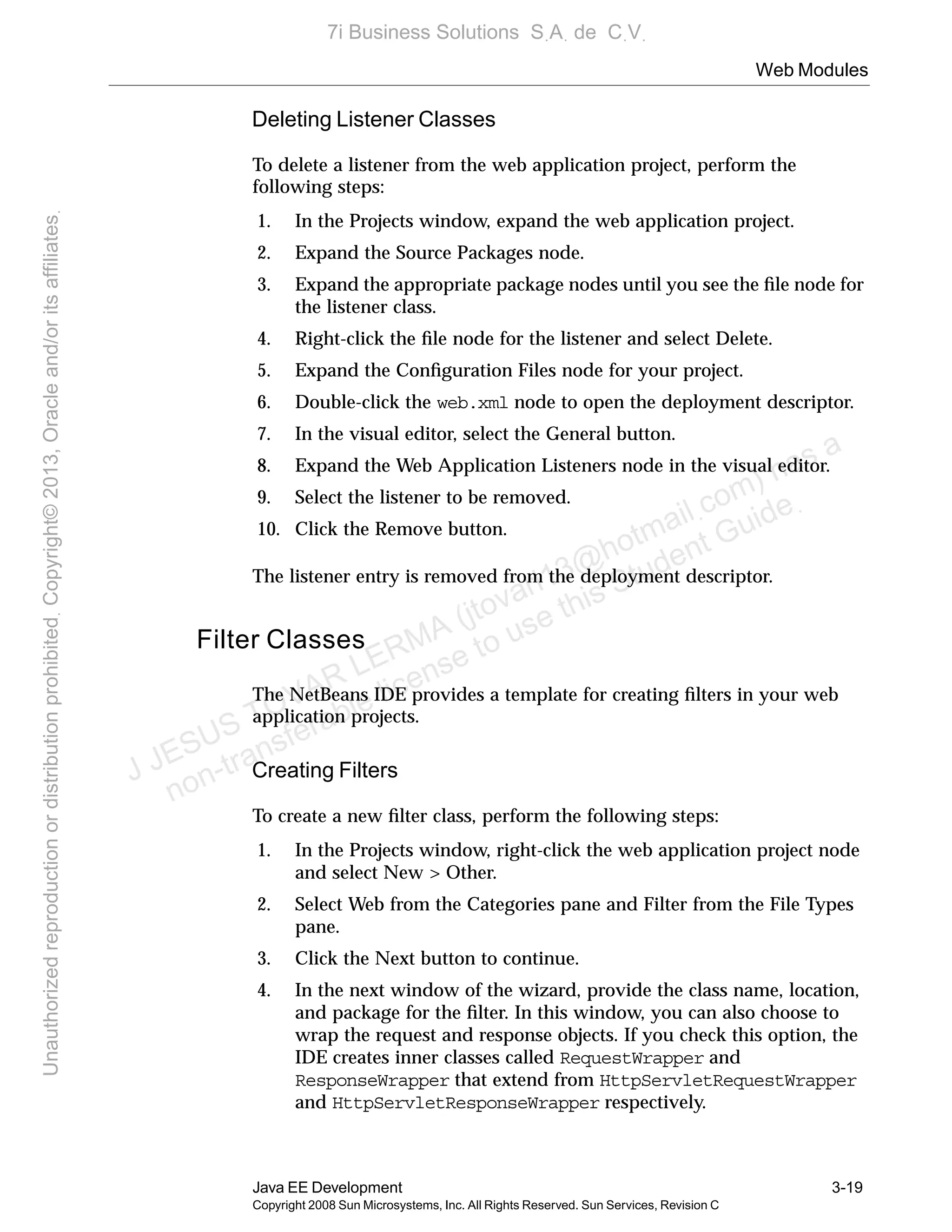 Web Modules
Java EE Development 3-19
Copyright 2008 Sun Microsystems, Inc. All Rights Reserved. Sun Services, Revision C
Deleting Listener Classes
To delete a listener from the web application project, perform the
following steps:
1. In the Projects window, expand the web application project.
2. Expand the Source Packages node.
3. Expand the appropriate package nodes until you see the ﬁle node for
the listener class.
4. Right-click the ﬁle node for the listener and select Delete.
5. Expand the Conﬁguration Files node for your project.
6. Double-click the web.xml node to open the deployment descriptor.
7. In the visual editor, select the General button.
8. Expand the Web Application Listeners node in the visual editor.
9. Select the listener to be removed.
10. Click the Remove button.
The listener entry is removed from the deployment descriptor.
Filter Classes
The NetBeans IDE provides a template for creating ﬁlters in your web
application projects.
Creating Filters
To create a new ﬁlter class, perform the following steps:
1. In the Projects window, right-click the web application project node
and select New > Other.
2. Select Web from the Categories pane and Filter from the File Types
pane.
3. Click the Next button to continue.
4. In the next window of the wizard, provide the class name, location,
and package for the ﬁlter. In this window, you can also choose to
wrap the request and response objects. If you check this option, the
IDE creates inner classes called RequestWrapper and
ResponseWrapper that extend from HttpServletRequestWrapper
and HttpServletResponseWrapper respectively.
J JESUS TOVAR LERMA (jtovarl13@hotmailฺcom) has a
non-transferable license to use this Student Guideฺ
UnauthorizedreproductionordistributionprohibitedฺCopyright©2013,Oracleand/oritsaffiliatesฺ
7i Business Solutions SฺAฺ de CฺVฺ
 