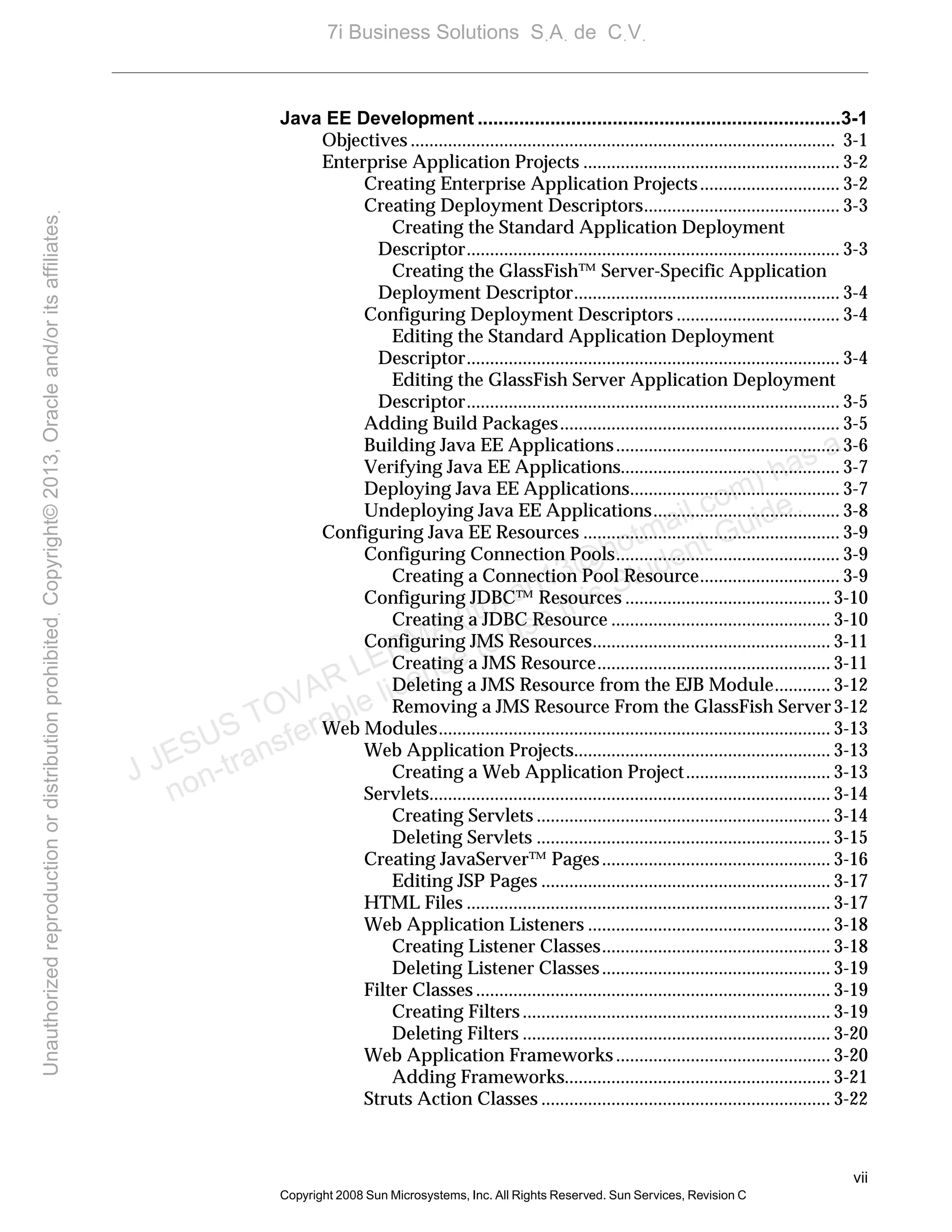 vii
Copyright 2008 Sun Microsystems, Inc. All Rights Reserved. Sun Services, Revision C
Java EE Development ......................................................................3-1
Objectives ........................................................................................... 3-1
Enterprise Application Projects ....................................................... 3-2
Creating Enterprise Application Projects.............................. 3-2
Creating Deployment Descriptors.......................................... 3-3
Creating the Standard Application Deployment
Descriptor................................................................................ 3-3
Creating the GlassFish™ Server-Specific Application
Deployment Descriptor......................................................... 3-4
Configuring Deployment Descriptors ................................... 3-4
Editing the Standard Application Deployment
Descriptor................................................................................ 3-4
Editing the GlassFish Server Application Deployment
Descriptor................................................................................ 3-5
Adding Build Packages............................................................ 3-5
Building Java EE Applications................................................ 3-6
Verifying Java EE Applications............................................... 3-7
Deploying Java EE Applications............................................. 3-7
Undeploying Java EE Applications........................................ 3-8
Configuring Java EE Resources ....................................................... 3-9
Configuring Connection Pools................................................ 3-9
Creating a Connection Pool Resource.............................. 3-9
Configuring JDBC™ Resources ............................................ 3-10
Creating a JDBC Resource ............................................... 3-10
Configuring JMS Resources................................................... 3-11
Creating a JMS Resource.................................................. 3-11
Deleting a JMS Resource from the EJB Module............ 3-12
Removing a JMS Resource From the GlassFish Server3-12
Web Modules.................................................................................... 3-13
Web Application Projects....................................................... 3-13
Creating a Web Application Project............................... 3-13
Servlets...................................................................................... 3-14
Creating Servlets ............................................................... 3-14
Deleting Servlets ............................................................... 3-15
Creating JavaServer™ Pages................................................. 3-16
Editing JSP Pages .............................................................. 3-17
HTML Files .............................................................................. 3-17
Web Application Listeners .................................................... 3-18
Creating Listener Classes................................................. 3-18
Deleting Listener Classes................................................. 3-19
Filter Classes ............................................................................ 3-19
Creating Filters.................................................................. 3-19
Deleting Filters .................................................................. 3-20
Web Application Frameworks.............................................. 3-20
Adding Frameworks......................................................... 3-21
Struts Action Classes .............................................................. 3-22
J JESUS TOVAR LERMA (jtovarl13@hotmailฺcom) has a
non-transferable license to use this Student Guideฺ
UnauthorizedreproductionordistributionprohibitedฺCopyright©2013,Oracleand/oritsaffiliatesฺ
7i Business Solutions SฺAฺ de CฺVฺ
 
