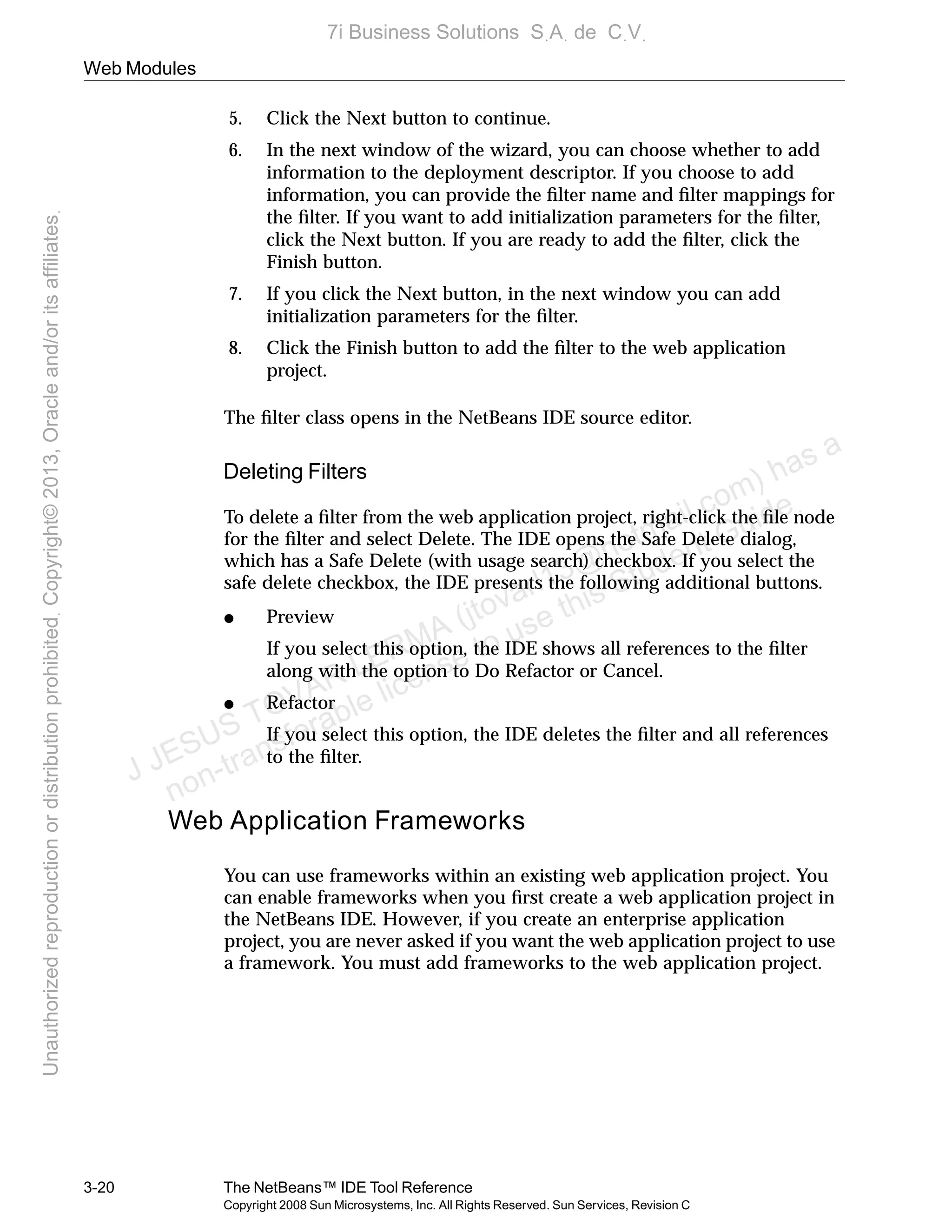 Web Modules
3-20 The NetBeans™ IDE Tool Reference
Copyright 2008 Sun Microsystems, Inc. All Rights Reserved. Sun Services, Revision C
5. Click the Next button to continue.
6. In the next window of the wizard, you can choose whether to add
information to the deployment descriptor. If you choose to add
information, you can provide the ﬁlter name and ﬁlter mappings for
the ﬁlter. If you want to add initialization parameters for the ﬁlter,
click the Next button. If you are ready to add the ﬁlter, click the
Finish button.
7. If you click the Next button, in the next window you can add
initialization parameters for the ﬁlter.
8. Click the Finish button to add the ﬁlter to the web application
project.
The ﬁlter class opens in the NetBeans IDE source editor.
Deleting Filters
To delete a ﬁlter from the web application project, right-click the ﬁle node
for the ﬁlter and select Delete. The IDE opens the Safe Delete dialog,
which has a Safe Delete (with usage search) checkbox. If you select the
safe delete checkbox, the IDE presents the following additional buttons.
● Preview
If you select this option, the IDE shows all references to the ﬁlter
along with the option to Do Refactor or Cancel.
● Refactor
If you select this option, the IDE deletes the ﬁlter and all references
to the ﬁlter.
Web Application Frameworks
You can use frameworks within an existing web application project. You
can enable frameworks when you ﬁrst create a web application project in
the NetBeans IDE. However, if you create an enterprise application
project, you are never asked if you want the web application project to use
a framework. You must add frameworks to the web application project.
J JESUS TOVAR LERMA (jtovarl13@hotmailฺcom) has a
non-transferable license to use this Student Guideฺ
UnauthorizedreproductionordistributionprohibitedฺCopyright©2013,Oracleand/oritsaffiliatesฺ
7i Business Solutions SฺAฺ de CฺVฺ
 