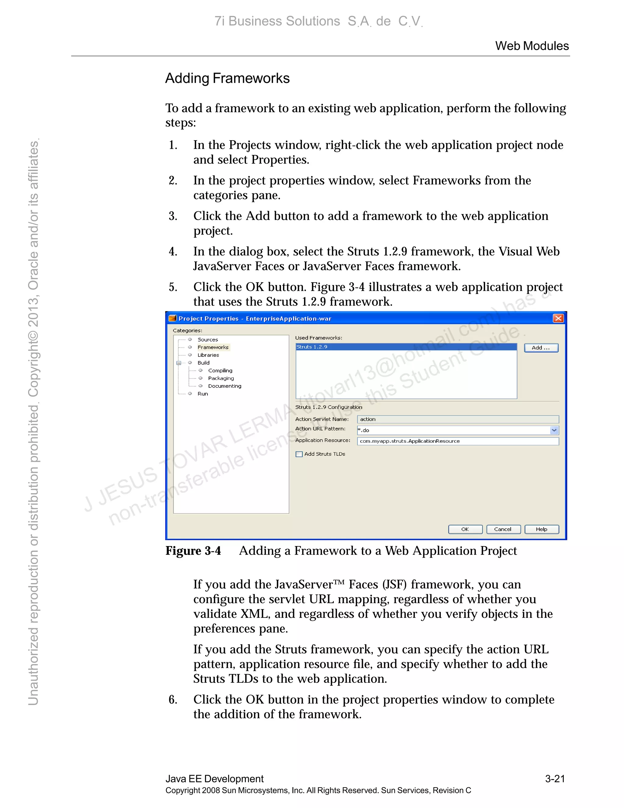 Web Modules
Java EE Development 3-21
Copyright 2008 Sun Microsystems, Inc. All Rights Reserved. Sun Services, Revision C
Adding Frameworks
To add a framework to an existing web application, perform the following
steps:
1. In the Projects window, right-click the web application project node
and select Properties.
2. In the project properties window, select Frameworks from the
categories pane.
3. Click the Add button to add a framework to the web application
project.
4. In the dialog box, select the Struts 1.2.9 framework, the Visual Web
JavaServer Faces or JavaServer Faces framework.
5. Click the OK button. Figure 3-4 illustrates a web application project
that uses the Struts 1.2.9 framework.
Figure 3-4 Adding a Framework to a Web Application Project
If you add the JavaServer™ Faces (JSF) framework, you can
conﬁgure the servlet URL mapping, regardless of whether you
validate XML, and regardless of whether you verify objects in the
preferences pane.
If you add the Struts framework, you can specify the action URL
pattern, application resource ﬁle, and specify whether to add the
Struts TLDs to the web application.
6. Click the OK button in the project properties window to complete
the addition of the framework.
J JESUS TOVAR LERMA (jtovarl13@hotmailฺcom) has a
non-transferable license to use this Student Guideฺ
UnauthorizedreproductionordistributionprohibitedฺCopyright©2013,Oracleand/oritsaffiliatesฺ
7i Business Solutions SฺAฺ de CฺVฺ
 