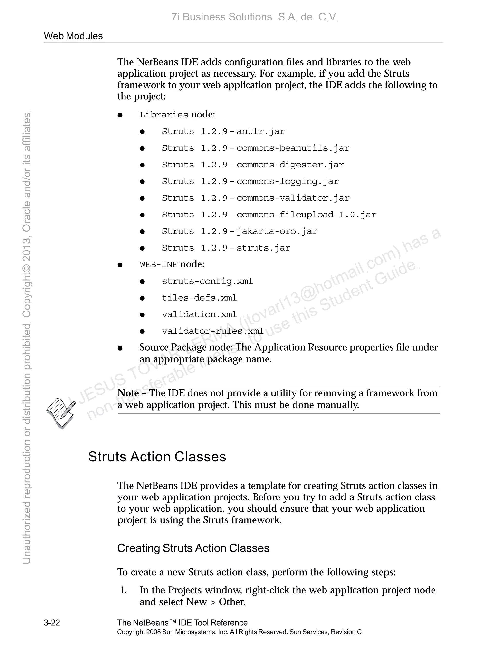 Web Modules
3-22 The NetBeans™ IDE Tool Reference
Copyright 2008 Sun Microsystems, Inc. All Rights Reserved. Sun Services, Revision C
The NetBeans IDE adds conﬁguration ﬁles and libraries to the web
application project as necessary. For example, if you add the Struts
framework to your web application project, the IDE adds the following to
the project:
● Libraries node:
● Struts 1.2.9 – antlr.jar
● Struts 1.2.9 – commons-beanutils.jar
● Struts 1.2.9 – commons-digester.jar
● Struts 1.2.9 – commons-logging.jar
● Struts 1.2.9 – commons-validator.jar
● Struts 1.2.9 – commons-fileupload-1.0.jar
● Struts 1.2.9 – jakarta-oro.jar
● Struts 1.2.9 – struts.jar
● WEB-INF node:
● struts-config.xml
● tiles-defs.xml
● validation.xml
● validator-rules.xml
● Source Package node: The Application Resource properties ﬁle under
an appropriate package name.
Note – The IDE does not provide a utility for removing a framework from
a web application project. This must be done manually.
Struts Action Classes
The NetBeans IDE provides a template for creating Struts action classes in
your web application projects. Before you try to add a Struts action class
to your web application, you should ensure that your web application
project is using the Struts framework.
Creating Struts Action Classes
To create a new Struts action class, perform the following steps:
1. In the Projects window, right-click the web application project node
and select New > Other.
J JESUS TOVAR LERMA (jtovarl13@hotmailฺcom) has a
non-transferable license to use this Student Guideฺ
UnauthorizedreproductionordistributionprohibitedฺCopyright©2013,Oracleand/oritsaffiliatesฺ
7i Business Solutions SฺAฺ de CฺVฺ
 