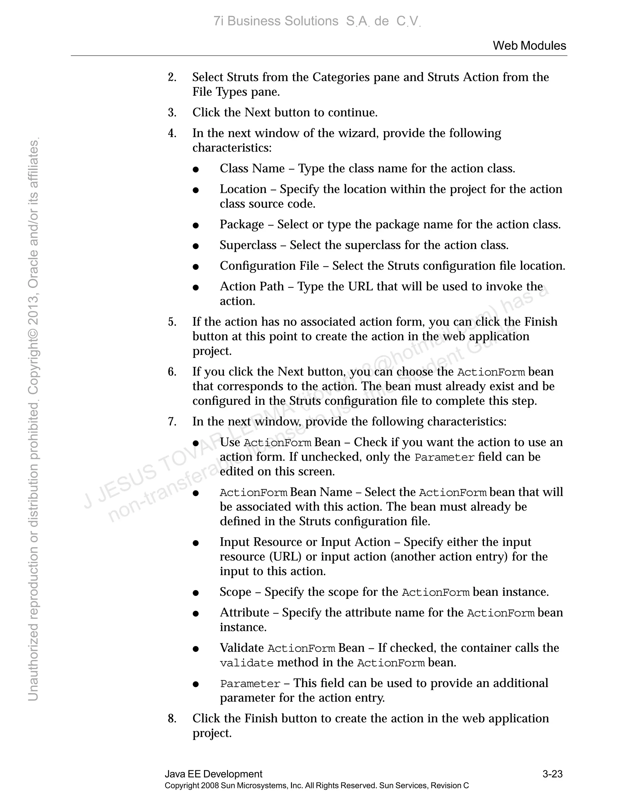 Web Modules
Java EE Development 3-23
Copyright 2008 Sun Microsystems, Inc. All Rights Reserved. Sun Services, Revision C
2. Select Struts from the Categories pane and Struts Action from the
File Types pane.
3. Click the Next button to continue.
4. In the next window of the wizard, provide the following
characteristics:
● Class Name – Type the class name for the action class.
● Location – Specify the location within the project for the action
class source code.
● Package – Select or type the package name for the action class.
● Superclass – Select the superclass for the action class.
● Conﬁguration File – Select the Struts conﬁguration ﬁle location.
● Action Path – Type the URL that will be used to invoke the
action.
5. If the action has no associated action form, you can click the Finish
button at this point to create the action in the web application
project.
6. If you click the Next button, you can choose the ActionForm bean
that corresponds to the action. The bean must already exist and be
conﬁgured in the Struts conﬁguration ﬁle to complete this step.
7. In the next window, provide the following characteristics:
● Use ActionForm Bean – Check if you want the action to use an
action form. If unchecked, only the Parameter ﬁeld can be
edited on this screen.
● ActionForm Bean Name – Select the ActionForm bean that will
be associated with this action. The bean must already be
deﬁned in the Struts conﬁguration ﬁle.
● Input Resource or Input Action – Specify either the input
resource (URL) or input action (another action entry) for the
input to this action.
● Scope – Specify the scope for the ActionForm bean instance.
● Attribute – Specify the attribute name for the ActionForm bean
instance.
● Validate ActionForm Bean – If checked, the container calls the
validate method in the ActionForm bean.
● Parameter – This ﬁeld can be used to provide an additional
parameter for the action entry.
8. Click the Finish button to create the action in the web application
project.
J JESUS TOVAR LERMA (jtovarl13@hotmailฺcom) has a
non-transferable license to use this Student Guideฺ
UnauthorizedreproductionordistributionprohibitedฺCopyright©2013,Oracleand/oritsaffiliatesฺ
7i Business Solutions SฺAฺ de CฺVฺ
 
