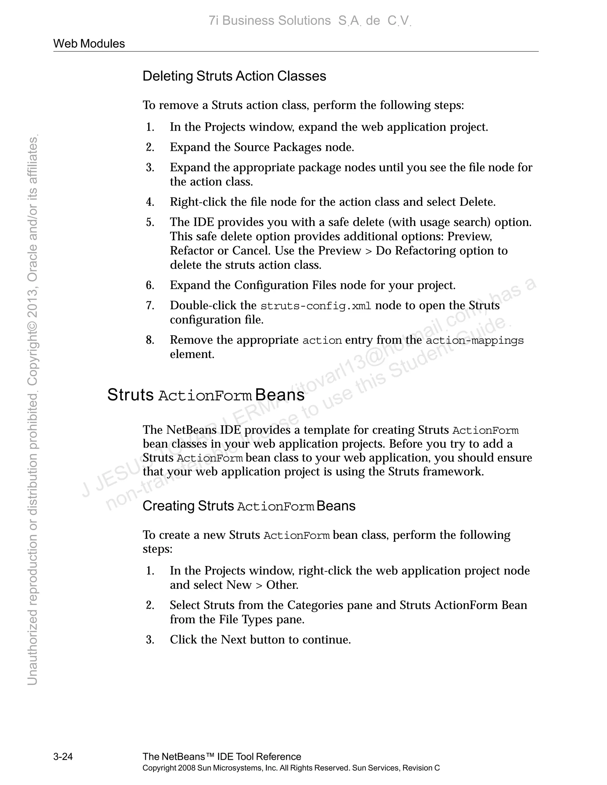 Web Modules
3-24 The NetBeans™ IDE Tool Reference
Copyright 2008 Sun Microsystems, Inc. All Rights Reserved. Sun Services, Revision C
Deleting Struts Action Classes
To remove a Struts action class, perform the following steps:
1. In the Projects window, expand the web application project.
2. Expand the Source Packages node.
3. Expand the appropriate package nodes until you see the ﬁle node for
the action class.
4. Right-click the ﬁle node for the action class and select Delete.
5. The IDE provides you with a safe delete (with usage search) option.
This safe delete option provides additional options: Preview,
Refactor or Cancel. Use the Preview > Do Refactoring option to
delete the struts action class.
6. Expand the Conﬁguration Files node for your project.
7. Double-click the struts-config.xml node to open the Struts
conﬁguration ﬁle.
8. Remove the appropriate action entry from the action-mappings
element.
Struts ActionForm Beans
The NetBeans IDE provides a template for creating Struts ActionForm
bean classes in your web application projects. Before you try to add a
Struts ActionForm bean class to your web application, you should ensure
that your web application project is using the Struts framework.
Creating Struts ActionForm Beans
To create a new Struts ActionForm bean class, perform the following
steps:
1. In the Projects window, right-click the web application project node
and select New > Other.
2. Select Struts from the Categories pane and Struts ActionForm Bean
from the File Types pane.
3. Click the Next button to continue.
J JESUS TOVAR LERMA (jtovarl13@hotmailฺcom) has a
non-transferable license to use this Student Guideฺ
UnauthorizedreproductionordistributionprohibitedฺCopyright©2013,Oracleand/oritsaffiliatesฺ
7i Business Solutions SฺAฺ de CฺVฺ
 