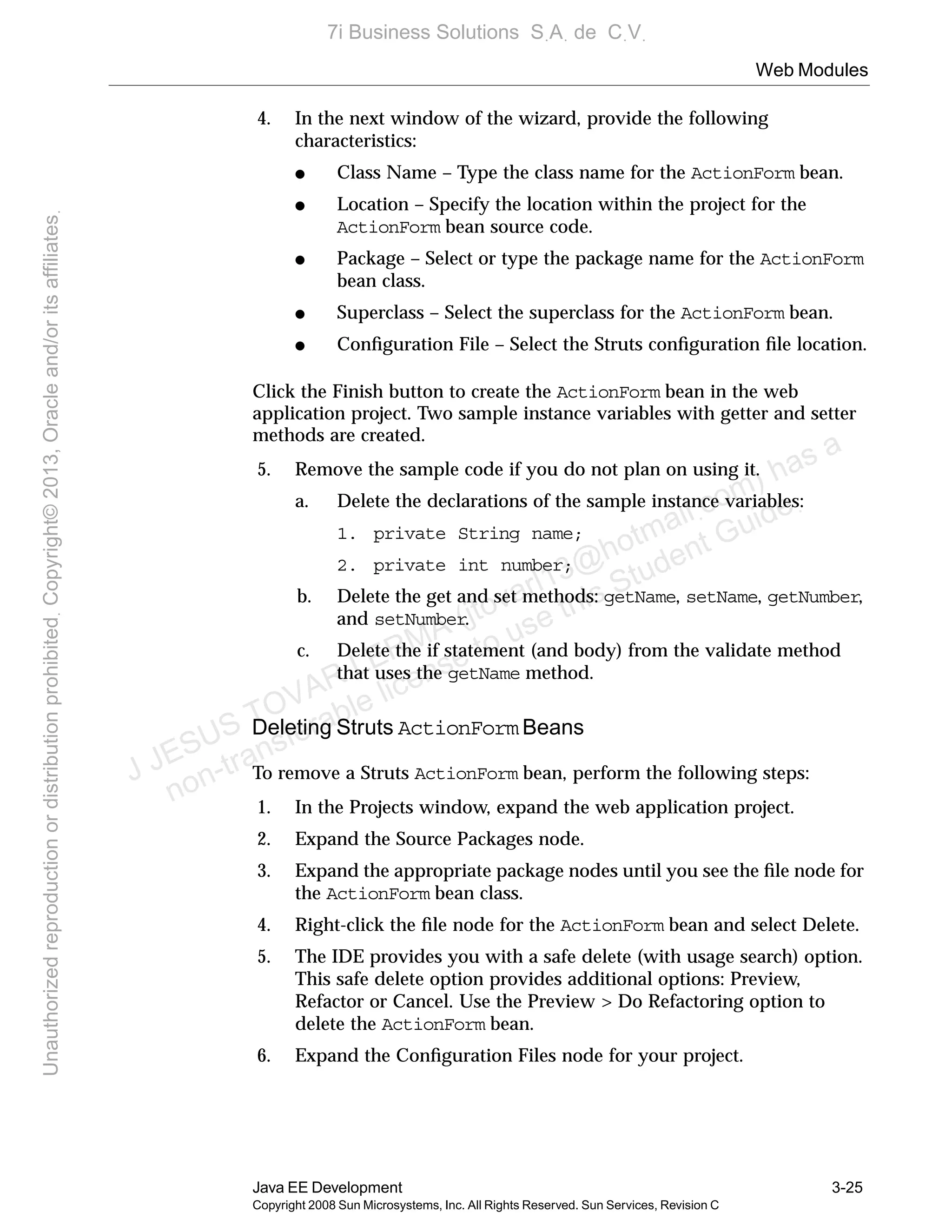 Web Modules
Java EE Development 3-25
Copyright 2008 Sun Microsystems, Inc. All Rights Reserved. Sun Services, Revision C
4. In the next window of the wizard, provide the following
characteristics:
● Class Name – Type the class name for the ActionForm bean.
● Location – Specify the location within the project for the
ActionForm bean source code.
● Package – Select or type the package name for the ActionForm
bean class.
● Superclass – Select the superclass for the ActionForm bean.
● Conﬁguration File – Select the Struts conﬁguration ﬁle location.
Click the Finish button to create the ActionForm bean in the web
application project. Two sample instance variables with getter and setter
methods are created.
5. Remove the sample code if you do not plan on using it.
a. Delete the declarations of the sample instance variables:
1. private String name;
2. private int number;
b. Delete the get and set methods: getName, setName, getNumber,
and setNumber.
c. Delete the if statement (and body) from the validate method
that uses the getName method.
Deleting Struts ActionForm Beans
To remove a Struts ActionForm bean, perform the following steps:
1. In the Projects window, expand the web application project.
2. Expand the Source Packages node.
3. Expand the appropriate package nodes until you see the ﬁle node for
the ActionForm bean class.
4. Right-click the ﬁle node for the ActionForm bean and select Delete.
5. The IDE provides you with a safe delete (with usage search) option.
This safe delete option provides additional options: Preview,
Refactor or Cancel. Use the Preview > Do Refactoring option to
delete the ActionForm bean.
6. Expand the Conﬁguration Files node for your project.
J JESUS TOVAR LERMA (jtovarl13@hotmailฺcom) has a
non-transferable license to use this Student Guideฺ
UnauthorizedreproductionordistributionprohibitedฺCopyright©2013,Oracleand/oritsaffiliatesฺ
7i Business Solutions SฺAฺ de CฺVฺ
 