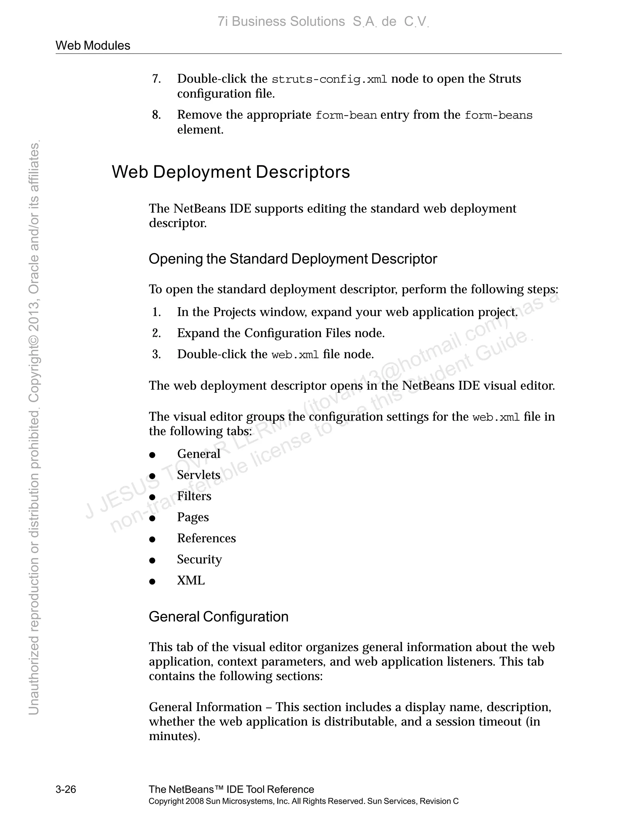 Web Modules
3-26 The NetBeans™ IDE Tool Reference
Copyright 2008 Sun Microsystems, Inc. All Rights Reserved. Sun Services, Revision C
7. Double-click the struts-config.xml node to open the Struts
conﬁguration ﬁle.
8. Remove the appropriate form-bean entry from the form-beans
element.
Web Deployment Descriptors
The NetBeans IDE supports editing the standard web deployment
descriptor.
Opening the Standard Deployment Descriptor
To open the standard deployment descriptor, perform the following steps:
1. In the Projects window, expand your web application project.
2. Expand the Conﬁguration Files node.
3. Double-click the web.xml ﬁle node.
The web deployment descriptor opens in the NetBeans IDE visual editor.
The visual editor groups the conﬁguration settings for the web.xml ﬁle in
the following tabs:
● General
● Servlets
● Filters
● Pages
● References
● Security
● XML
General Conﬁguration
This tab of the visual editor organizes general information about the web
application, context parameters, and web application listeners. This tab
contains the following sections:
General Information – This section includes a display name, description,
whether the web application is distributable, and a session timeout (in
minutes).
J JESUS TOVAR LERMA (jtovarl13@hotmailฺcom) has a
non-transferable license to use this Student Guideฺ
UnauthorizedreproductionordistributionprohibitedฺCopyright©2013,Oracleand/oritsaffiliatesฺ
7i Business Solutions SฺAฺ de CฺVฺ
 
