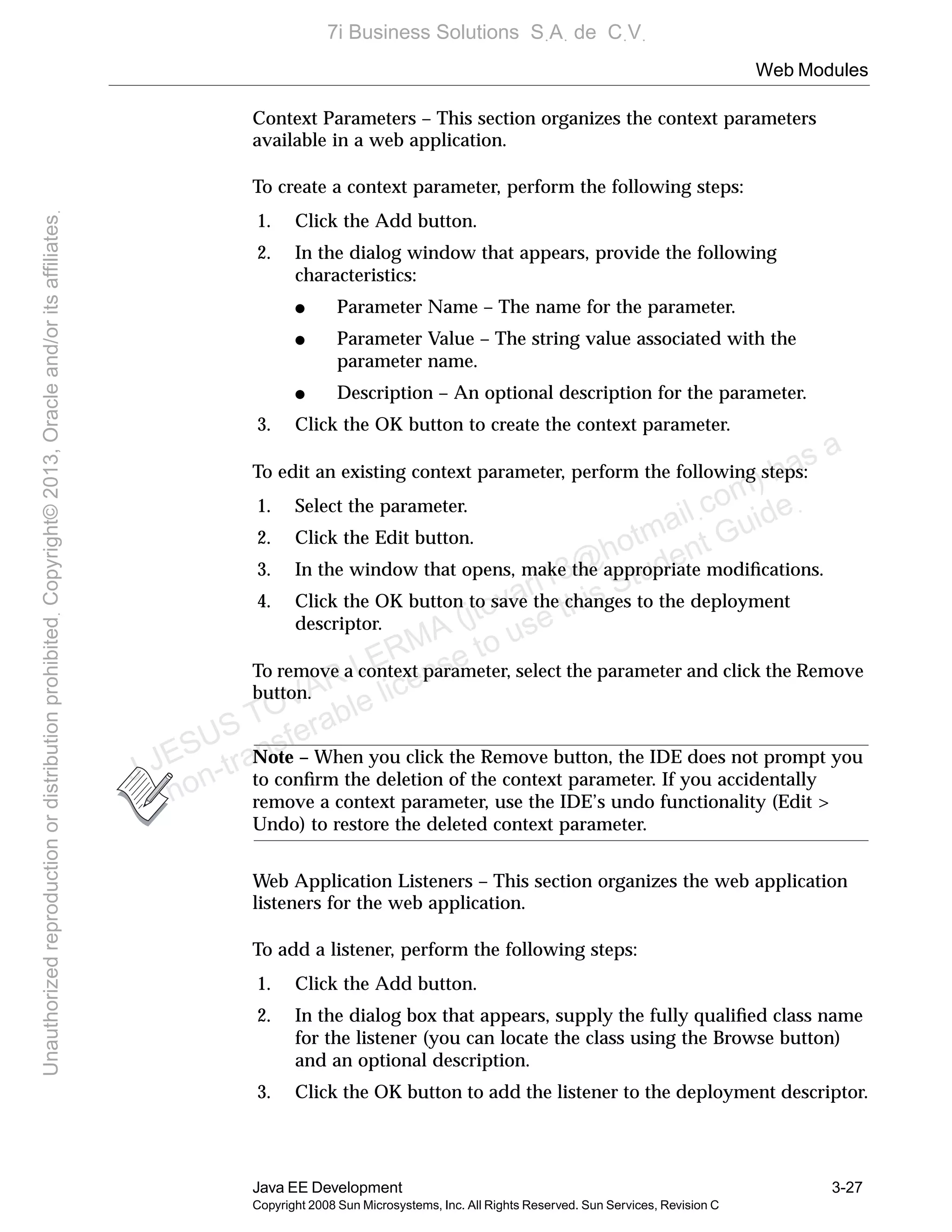 Web Modules
Java EE Development 3-27
Copyright 2008 Sun Microsystems, Inc. All Rights Reserved. Sun Services, Revision C
Context Parameters – This section organizes the context parameters
available in a web application.
To create a context parameter, perform the following steps:
1. Click the Add button.
2. In the dialog window that appears, provide the following
characteristics:
● Parameter Name – The name for the parameter.
● Parameter Value – The string value associated with the
parameter name.
● Description – An optional description for the parameter.
3. Click the OK button to create the context parameter.
To edit an existing context parameter, perform the following steps:
1. Select the parameter.
2. Click the Edit button.
3. In the window that opens, make the appropriate modiﬁcations.
4. Click the OK button to save the changes to the deployment
descriptor.
To remove a context parameter, select the parameter and click the Remove
button.
Note – When you click the Remove button, the IDE does not prompt you
to conﬁrm the deletion of the context parameter. If you accidentally
remove a context parameter, use the IDE’s undo functionality (Edit >
Undo) to restore the deleted context parameter.
Web Application Listeners – This section organizes the web application
listeners for the web application.
To add a listener, perform the following steps:
1. Click the Add button.
2. In the dialog box that appears, supply the fully qualiﬁed class name
for the listener (you can locate the class using the Browse button)
and an optional description.
3. Click the OK button to add the listener to the deployment descriptor.
J JESUS TOVAR LERMA (jtovarl13@hotmailฺcom) has a
non-transferable license to use this Student Guideฺ
UnauthorizedreproductionordistributionprohibitedฺCopyright©2013,Oracleand/oritsaffiliatesฺ
7i Business Solutions SฺAฺ de CฺVฺ
 