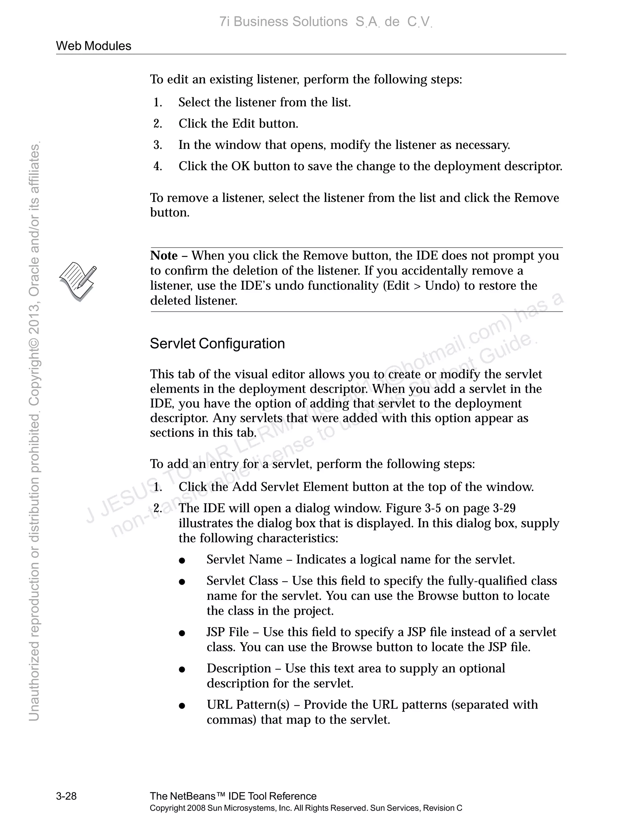 Web Modules
3-28 The NetBeans™ IDE Tool Reference
Copyright 2008 Sun Microsystems, Inc. All Rights Reserved. Sun Services, Revision C
To edit an existing listener, perform the following steps:
1. Select the listener from the list.
2. Click the Edit button.
3. In the window that opens, modify the listener as necessary.
4. Click the OK button to save the change to the deployment descriptor.
To remove a listener, select the listener from the list and click the Remove
button.
Note – When you click the Remove button, the IDE does not prompt you
to conﬁrm the deletion of the listener. If you accidentally remove a
listener, use the IDE’s undo functionality (Edit > Undo) to restore the
deleted listener.
Servlet Conﬁguration
This tab of the visual editor allows you to create or modify the servlet
elements in the deployment descriptor. When you add a servlet in the
IDE, you have the option of adding that servlet to the deployment
descriptor. Any servlets that were added with this option appear as
sections in this tab.
To add an entry for a servlet, perform the following steps:
1. Click the Add Servlet Element button at the top of the window.
2. The IDE will open a dialog window. Figure 3-5 on page 3-29
illustrates the dialog box that is displayed. In this dialog box, supply
the following characteristics:
● Servlet Name – Indicates a logical name for the servlet.
● Servlet Class – Use this ﬁeld to specify the fully-qualiﬁed class
name for the servlet. You can use the Browse button to locate
the class in the project.
● JSP File – Use this ﬁeld to specify a JSP ﬁle instead of a servlet
class. You can use the Browse button to locate the JSP ﬁle.
● Description – Use this text area to supply an optional
description for the servlet.
● URL Pattern(s) – Provide the URL patterns (separated with
commas) that map to the servlet.
J JESUS TOVAR LERMA (jtovarl13@hotmailฺcom) has a
non-transferable license to use this Student Guideฺ
UnauthorizedreproductionordistributionprohibitedฺCopyright©2013,Oracleand/oritsaffiliatesฺ
7i Business Solutions SฺAฺ de CฺVฺ
 