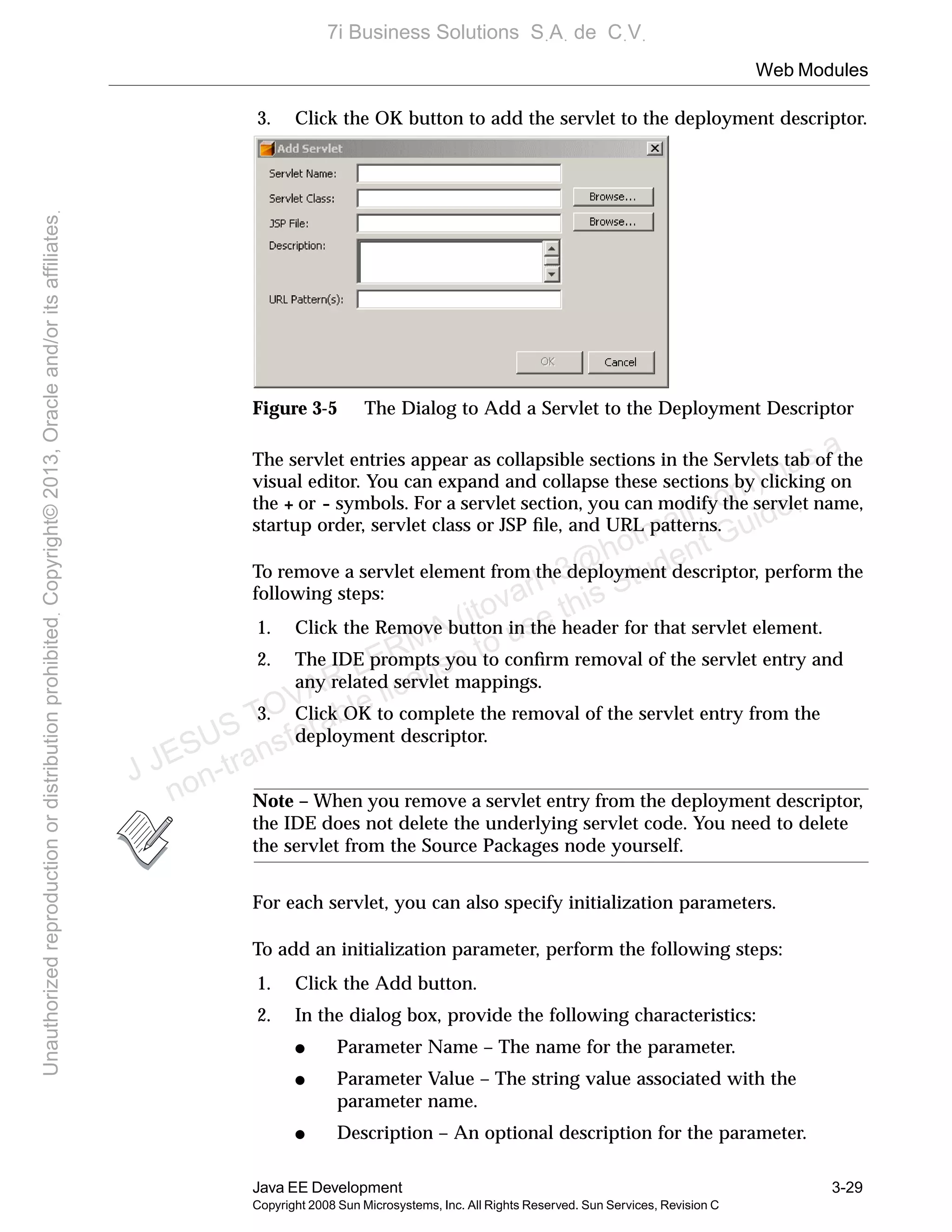Web Modules
Java EE Development 3-29
Copyright 2008 Sun Microsystems, Inc. All Rights Reserved. Sun Services, Revision C
3. Click the OK button to add the servlet to the deployment descriptor.
Figure 3-5 The Dialog to Add a Servlet to the Deployment Descriptor
The servlet entries appear as collapsible sections in the Servlets tab of the
visual editor. You can expand and collapse these sections by clicking on
the + or - symbols. For a servlet section, you can modify the servlet name,
startup order, servlet class or JSP ﬁle, and URL patterns.
To remove a servlet element from the deployment descriptor, perform the
following steps:
1. Click the Remove button in the header for that servlet element.
2. The IDE prompts you to conﬁrm removal of the servlet entry and
any related servlet mappings.
3. Click OK to complete the removal of the servlet entry from the
deployment descriptor.
Note – When you remove a servlet entry from the deployment descriptor,
the IDE does not delete the underlying servlet code. You need to delete
the servlet from the Source Packages node yourself.
For each servlet, you can also specify initialization parameters.
To add an initialization parameter, perform the following steps:
1. Click the Add button.
2. In the dialog box, provide the following characteristics:
● Parameter Name – The name for the parameter.
● Parameter Value – The string value associated with the
parameter name.
● Description – An optional description for the parameter.
J JESUS TOVAR LERMA (jtovarl13@hotmailฺcom) has a
non-transferable license to use this Student Guideฺ
UnauthorizedreproductionordistributionprohibitedฺCopyright©2013,Oracleand/oritsaffiliatesฺ
7i Business Solutions SฺAฺ de CฺVฺ
 