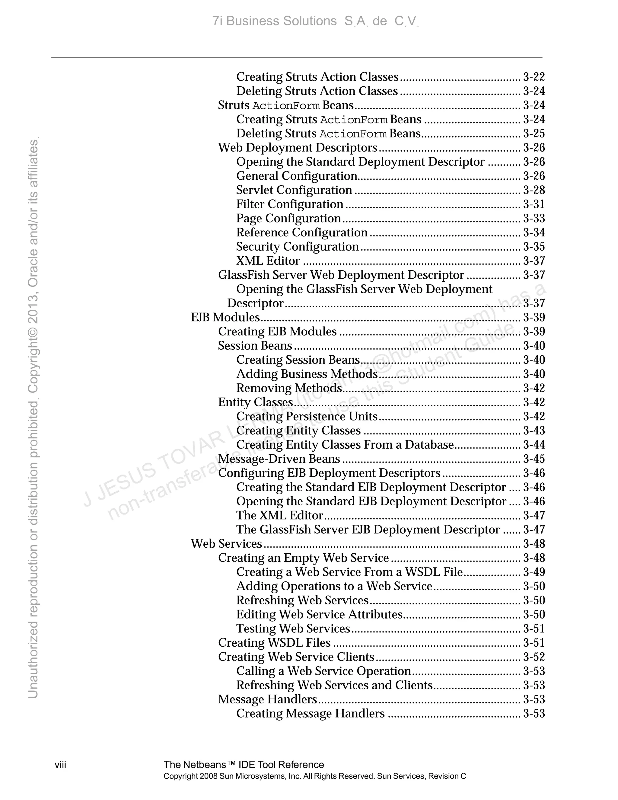 viii The Netbeans™ IDE Tool Reference
Copyright 2008 Sun Microsystems, Inc. All Rights Reserved. Sun Services, Revision C
Creating Struts Action Classes........................................ 3-22
Deleting Struts Action Classes ........................................ 3-24
Struts ActionForm Beans....................................................... 3-24
Creating Struts ActionForm Beans ................................ 3-24
Deleting Struts ActionForm Beans................................. 3-25
Web Deployment Descriptors............................................... 3-26
Opening the Standard Deployment Descriptor ........... 3-26
General Configuration...................................................... 3-26
Servlet Configuration ....................................................... 3-28
Filter Configuration .......................................................... 3-31
Page Configuration........................................................... 3-33
Reference Configuration .................................................. 3-34
Security Configuration..................................................... 3-35
XML Editor ........................................................................ 3-37
GlassFish Server Web Deployment Descriptor .................. 3-37
Opening the GlassFish Server Web Deployment
Descriptor.............................................................................. 3-37
EJB Modules...................................................................................... 3-39
Creating EJB Modules ............................................................ 3-39
Session Beans........................................................................... 3-40
Creating Session Beans..................................................... 3-40
Adding Business Methods............................................... 3-40
Removing Methods........................................................... 3-42
Entity Classes........................................................................... 3-42
Creating Persistence Units............................................... 3-42
Creating Entity Classes .................................................... 3-43
Creating Entity Classes From a Database...................... 3-44
Message-Driven Beans ........................................................... 3-45
Configuring EJB Deployment Descriptors.......................... 3-46
Creating the Standard EJB Deployment Descriptor .... 3-46
Opening the Standard EJB Deployment Descriptor .... 3-46
The XML Editor................................................................. 3-47
The GlassFish Server EJB Deployment Descriptor ...... 3-47
Web Services..................................................................................... 3-48
Creating an Empty Web Service........................................... 3-48
Creating a Web Service From a WSDL File................... 3-49
Adding Operations to a Web Service............................. 3-50
Refreshing Web Services.................................................. 3-50
Editing Web Service Attributes....................................... 3-50
Testing Web Services........................................................ 3-51
Creating WSDL Files .............................................................. 3-51
Creating Web Service Clients................................................ 3-52
Calling a Web Service Operation.................................... 3-53
Refreshing Web Services and Clients............................. 3-53
Message Handlers................................................................... 3-53
Creating Message Handlers ............................................ 3-53
J JESUS TOVAR LERMA (jtovarl13@hotmailฺcom) has a
non-transferable license to use this Student Guideฺ
UnauthorizedreproductionordistributionprohibitedฺCopyright©2013,Oracleand/oritsaffiliatesฺ
7i Business Solutions SฺAฺ de CฺVฺ
 