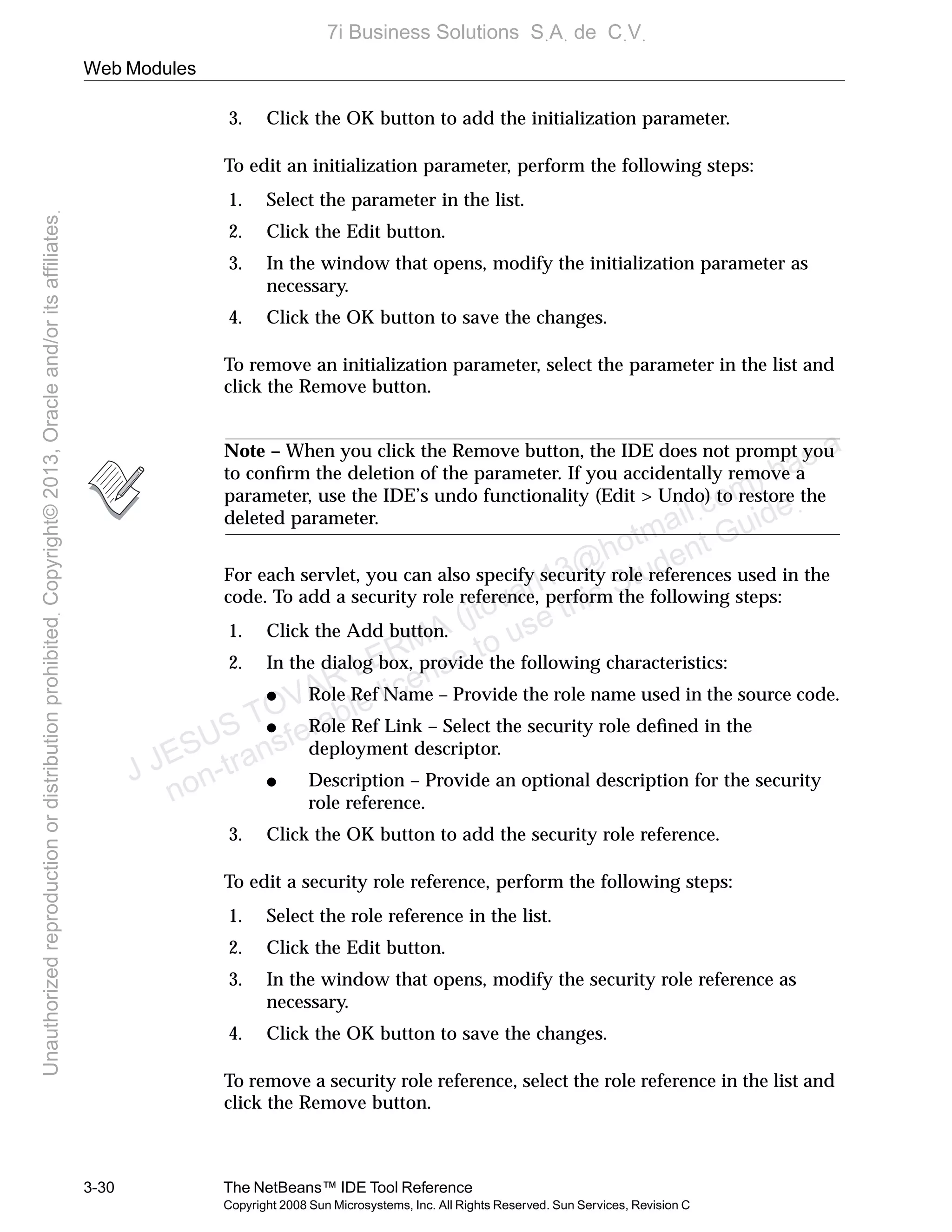 Web Modules
3-30 The NetBeans™ IDE Tool Reference
Copyright 2008 Sun Microsystems, Inc. All Rights Reserved. Sun Services, Revision C
3. Click the OK button to add the initialization parameter.
To edit an initialization parameter, perform the following steps:
1. Select the parameter in the list.
2. Click the Edit button.
3. In the window that opens, modify the initialization parameter as
necessary.
4. Click the OK button to save the changes.
To remove an initialization parameter, select the parameter in the list and
click the Remove button.
Note – When you click the Remove button, the IDE does not prompt you
to conﬁrm the deletion of the parameter. If you accidentally remove a
parameter, use the IDE’s undo functionality (Edit > Undo) to restore the
deleted parameter.
For each servlet, you can also specify security role references used in the
code. To add a security role reference, perform the following steps:
1. Click the Add button.
2. In the dialog box, provide the following characteristics:
● Role Ref Name – Provide the role name used in the source code.
● Role Ref Link – Select the security role deﬁned in the
deployment descriptor.
● Description – Provide an optional description for the security
role reference.
3. Click the OK button to add the security role reference.
To edit a security role reference, perform the following steps:
1. Select the role reference in the list.
2. Click the Edit button.
3. In the window that opens, modify the security role reference as
necessary.
4. Click the OK button to save the changes.
To remove a security role reference, select the role reference in the list and
click the Remove button.
J JESUS TOVAR LERMA (jtovarl13@hotmailฺcom) has a
non-transferable license to use this Student Guideฺ
UnauthorizedreproductionordistributionprohibitedฺCopyright©2013,Oracleand/oritsaffiliatesฺ
7i Business Solutions SฺAฺ de CฺVฺ
 
