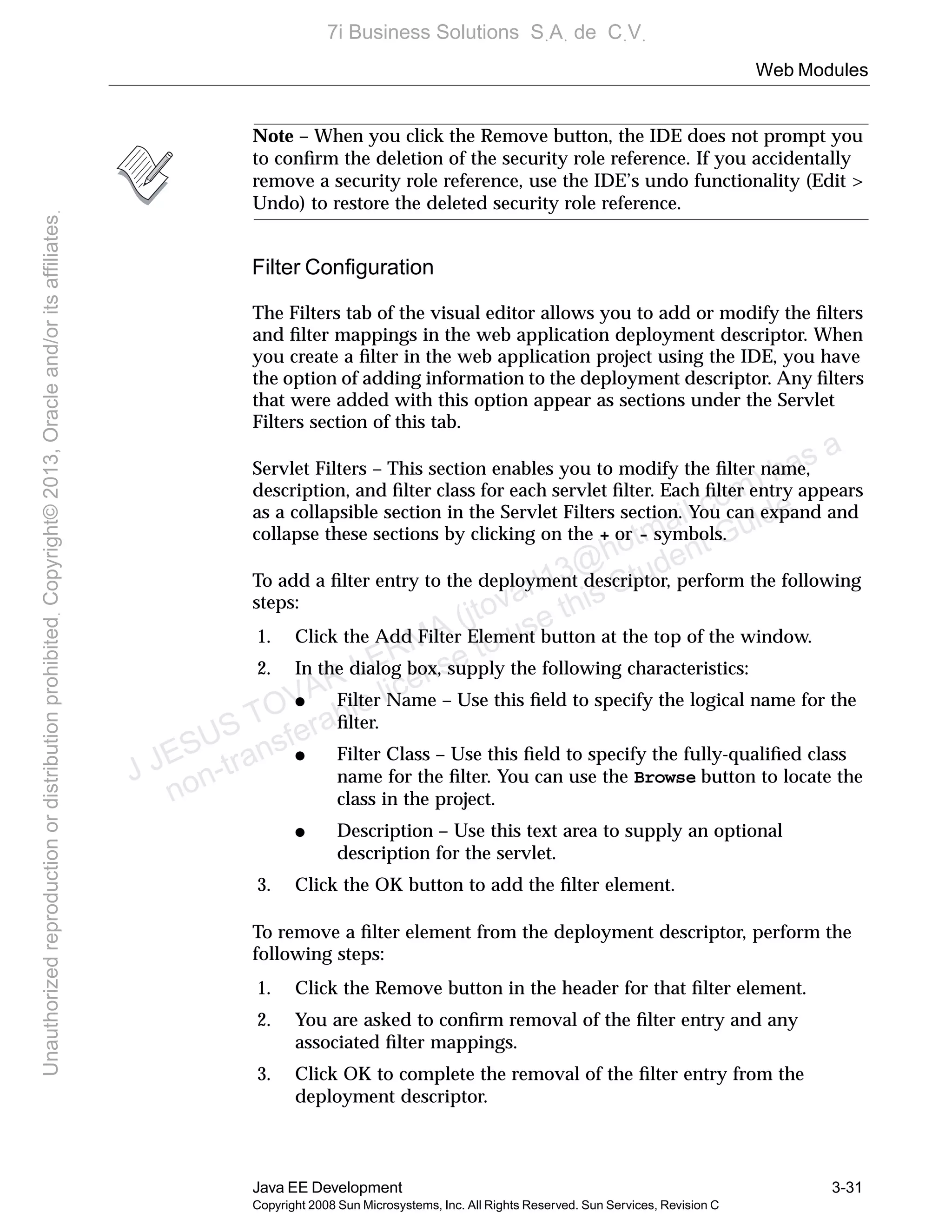 Web Modules
Java EE Development 3-31
Copyright 2008 Sun Microsystems, Inc. All Rights Reserved. Sun Services, Revision C
Note – When you click the Remove button, the IDE does not prompt you
to conﬁrm the deletion of the security role reference. If you accidentally
remove a security role reference, use the IDE’s undo functionality (Edit >
Undo) to restore the deleted security role reference.
Filter Conﬁguration
The Filters tab of the visual editor allows you to add or modify the ﬁlters
and ﬁlter mappings in the web application deployment descriptor. When
you create a ﬁlter in the web application project using the IDE, you have
the option of adding information to the deployment descriptor. Any ﬁlters
that were added with this option appear as sections under the Servlet
Filters section of this tab.
Servlet Filters – This section enables you to modify the ﬁlter name,
description, and ﬁlter class for each servlet ﬁlter. Each ﬁlter entry appears
as a collapsible section in the Servlet Filters section. You can expand and
collapse these sections by clicking on the + or - symbols.
To add a ﬁlter entry to the deployment descriptor, perform the following
steps:
1. Click the Add Filter Element button at the top of the window.
2. In the dialog box, supply the following characteristics:
● Filter Name – Use this ﬁeld to specify the logical name for the
ﬁlter.
● Filter Class – Use this ﬁeld to specify the fully-qualiﬁed class
name for the ﬁlter. You can use the Browse button to locate the
class in the project.
● Description – Use this text area to supply an optional
description for the servlet.
3. Click the OK button to add the ﬁlter element.
To remove a ﬁlter element from the deployment descriptor, perform the
following steps:
1. Click the Remove button in the header for that ﬁlter element.
2. You are asked to conﬁrm removal of the ﬁlter entry and any
associated ﬁlter mappings.
3. Click OK to complete the removal of the ﬁlter entry from the
deployment descriptor.
J JESUS TOVAR LERMA (jtovarl13@hotmailฺcom) has a
non-transferable license to use this Student Guideฺ
UnauthorizedreproductionordistributionprohibitedฺCopyright©2013,Oracleand/oritsaffiliatesฺ
7i Business Solutions SฺAฺ de CฺVฺ
 