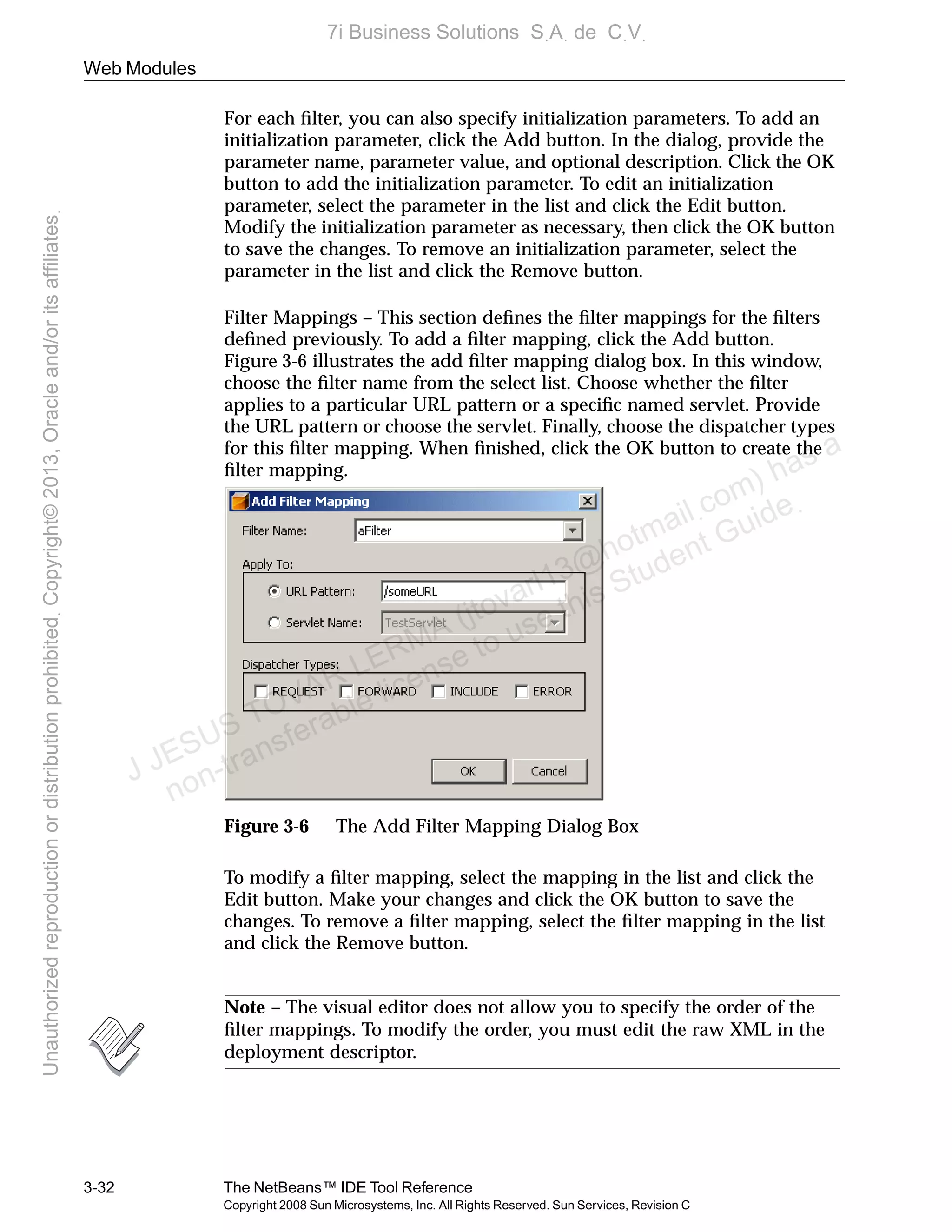 Web Modules
3-32 The NetBeans™ IDE Tool Reference
Copyright 2008 Sun Microsystems, Inc. All Rights Reserved. Sun Services, Revision C
For each ﬁlter, you can also specify initialization parameters. To add an
initialization parameter, click the Add button. In the dialog, provide the
parameter name, parameter value, and optional description. Click the OK
button to add the initialization parameter. To edit an initialization
parameter, select the parameter in the list and click the Edit button.
Modify the initialization parameter as necessary, then click the OK button
to save the changes. To remove an initialization parameter, select the
parameter in the list and click the Remove button.
Filter Mappings – This section deﬁnes the ﬁlter mappings for the ﬁlters
deﬁned previously. To add a ﬁlter mapping, click the Add button.
Figure 3-6 illustrates the add ﬁlter mapping dialog box. In this window,
choose the ﬁlter name from the select list. Choose whether the ﬁlter
applies to a particular URL pattern or a speciﬁc named servlet. Provide
the URL pattern or choose the servlet. Finally, choose the dispatcher types
for this ﬁlter mapping. When ﬁnished, click the OK button to create the
ﬁlter mapping.
Figure 3-6 The Add Filter Mapping Dialog Box
To modify a ﬁlter mapping, select the mapping in the list and click the
Edit button. Make your changes and click the OK button to save the
changes. To remove a ﬁlter mapping, select the ﬁlter mapping in the list
and click the Remove button.
Note – The visual editor does not allow you to specify the order of the
ﬁlter mappings. To modify the order, you must edit the raw XML in the
deployment descriptor.
J JESUS TOVAR LERMA (jtovarl13@hotmailฺcom) has a
non-transferable license to use this Student Guideฺ
UnauthorizedreproductionordistributionprohibitedฺCopyright©2013,Oracleand/oritsaffiliatesฺ
7i Business Solutions SฺAฺ de CฺVฺ
 