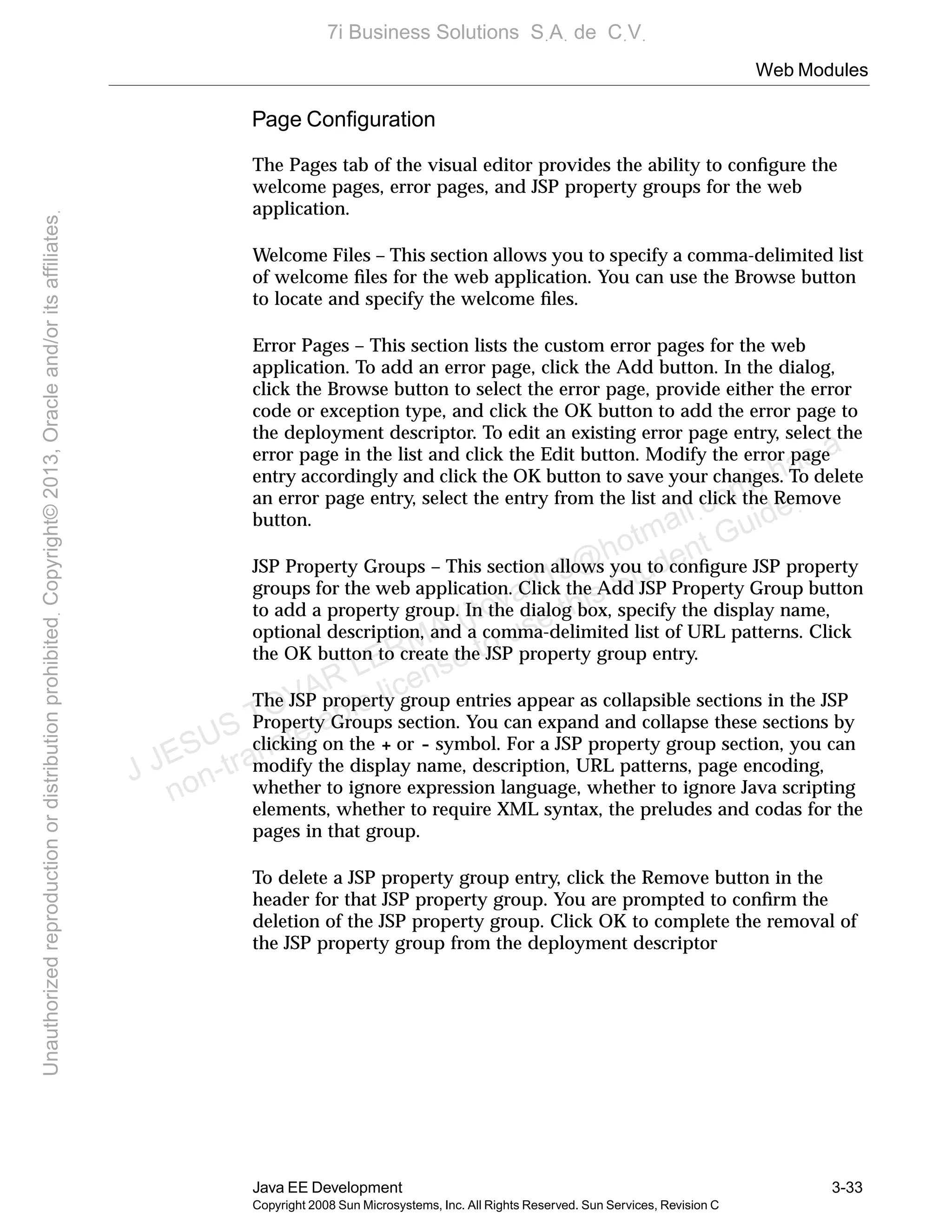 Web Modules
Java EE Development 3-33
Copyright 2008 Sun Microsystems, Inc. All Rights Reserved. Sun Services, Revision C
Page Conﬁguration
The Pages tab of the visual editor provides the ability to conﬁgure the
welcome pages, error pages, and JSP property groups for the web
application.
Welcome Files – This section allows you to specify a comma-delimited list
of welcome ﬁles for the web application. You can use the Browse button
to locate and specify the welcome ﬁles.
Error Pages – This section lists the custom error pages for the web
application. To add an error page, click the Add button. In the dialog,
click the Browse button to select the error page, provide either the error
code or exception type, and click the OK button to add the error page to
the deployment descriptor. To edit an existing error page entry, select the
error page in the list and click the Edit button. Modify the error page
entry accordingly and click the OK button to save your changes. To delete
an error page entry, select the entry from the list and click the Remove
button.
JSP Property Groups – This section allows you to conﬁgure JSP property
groups for the web application. Click the Add JSP Property Group button
to add a property group. In the dialog box, specify the display name,
optional description, and a comma-delimited list of URL patterns. Click
the OK button to create the JSP property group entry.
The JSP property group entries appear as collapsible sections in the JSP
Property Groups section. You can expand and collapse these sections by
clicking on the + or - symbol. For a JSP property group section, you can
modify the display name, description, URL patterns, page encoding,
whether to ignore expression language, whether to ignore Java scripting
elements, whether to require XML syntax, the preludes and codas for the
pages in that group.
To delete a JSP property group entry, click the Remove button in the
header for that JSP property group. You are prompted to conﬁrm the
deletion of the JSP property group. Click OK to complete the removal of
the JSP property group from the deployment descriptor
J JESUS TOVAR LERMA (jtovarl13@hotmailฺcom) has a
non-transferable license to use this Student Guideฺ
UnauthorizedreproductionordistributionprohibitedฺCopyright©2013,Oracleand/oritsaffiliatesฺ
7i Business Solutions SฺAฺ de CฺVฺ
 