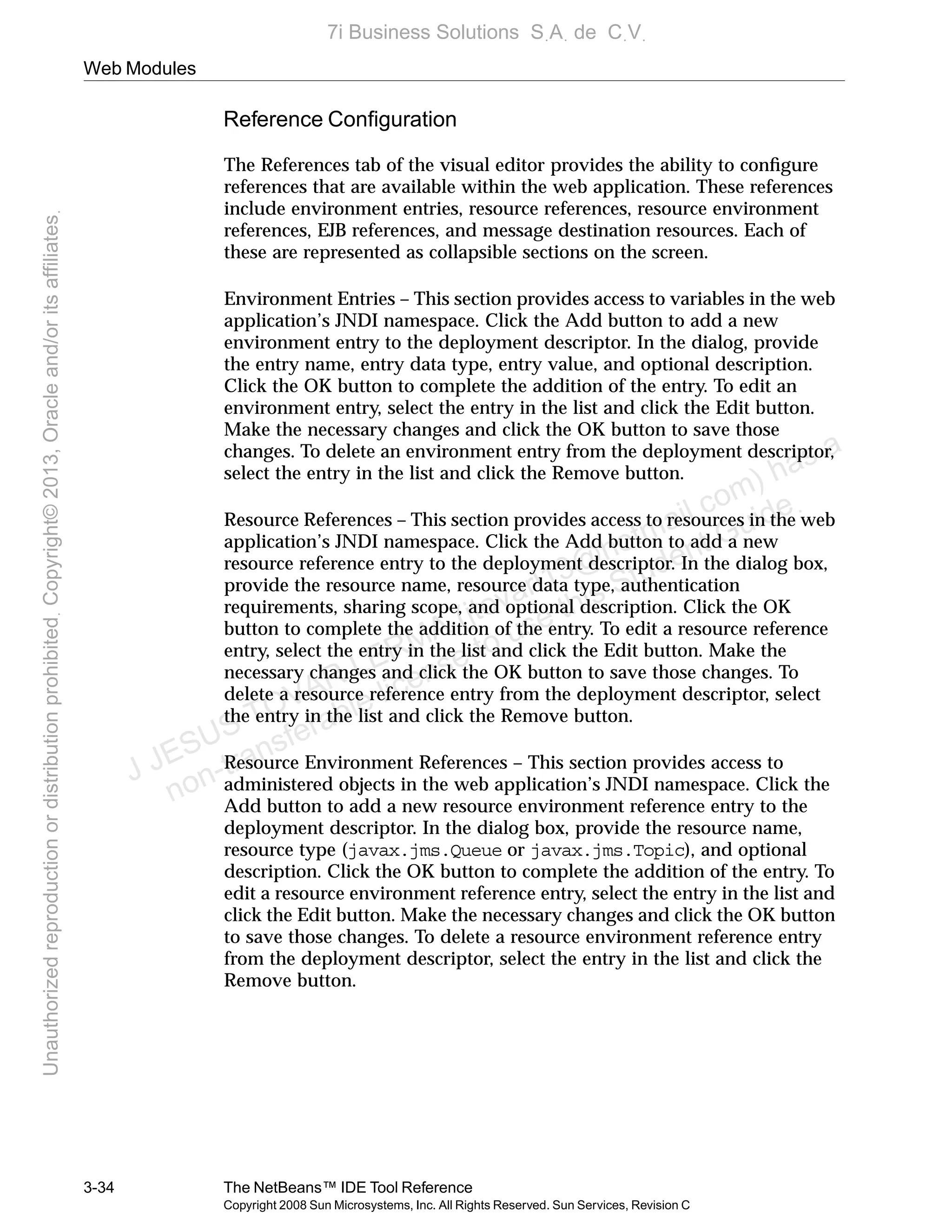 Web Modules
3-34 The NetBeans™ IDE Tool Reference
Copyright 2008 Sun Microsystems, Inc. All Rights Reserved. Sun Services, Revision C
Reference Conﬁguration
The References tab of the visual editor provides the ability to conﬁgure
references that are available within the web application. These references
include environment entries, resource references, resource environment
references, EJB references, and message destination resources. Each of
these are represented as collapsible sections on the screen.
Environment Entries – This section provides access to variables in the web
application’s JNDI namespace. Click the Add button to add a new
environment entry to the deployment descriptor. In the dialog, provide
the entry name, entry data type, entry value, and optional description.
Click the OK button to complete the addition of the entry. To edit an
environment entry, select the entry in the list and click the Edit button.
Make the necessary changes and click the OK button to save those
changes. To delete an environment entry from the deployment descriptor,
select the entry in the list and click the Remove button.
Resource References – This section provides access to resources in the web
application’s JNDI namespace. Click the Add button to add a new
resource reference entry to the deployment descriptor. In the dialog box,
provide the resource name, resource data type, authentication
requirements, sharing scope, and optional description. Click the OK
button to complete the addition of the entry. To edit a resource reference
entry, select the entry in the list and click the Edit button. Make the
necessary changes and click the OK button to save those changes. To
delete a resource reference entry from the deployment descriptor, select
the entry in the list and click the Remove button.
Resource Environment References – This section provides access to
administered objects in the web application’s JNDI namespace. Click the
Add button to add a new resource environment reference entry to the
deployment descriptor. In the dialog box, provide the resource name,
resource type (javax.jms.Queue or javax.jms.Topic), and optional
description. Click the OK button to complete the addition of the entry. To
edit a resource environment reference entry, select the entry in the list and
click the Edit button. Make the necessary changes and click the OK button
to save those changes. To delete a resource environment reference entry
from the deployment descriptor, select the entry in the list and click the
Remove button.
J JESUS TOVAR LERMA (jtovarl13@hotmailฺcom) has a
non-transferable license to use this Student Guideฺ
UnauthorizedreproductionordistributionprohibitedฺCopyright©2013,Oracleand/oritsaffiliatesฺ
7i Business Solutions SฺAฺ de CฺVฺ
 