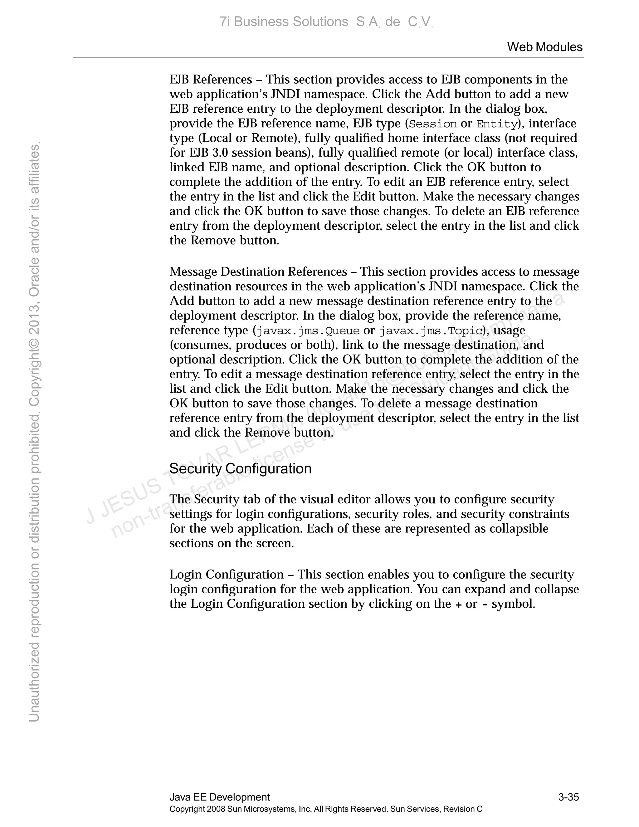 Web Modules
Java EE Development 3-35
Copyright 2008 Sun Microsystems, Inc. All Rights Reserved. Sun Services, Revision C
EJB References – This section provides access to EJB components in the
web application’s JNDI namespace. Click the Add button to add a new
EJB reference entry to the deployment descriptor. In the dialog box,
provide the EJB reference name, EJB type (Session or Entity), interface
type (Local or Remote), fully qualiﬁed home interface class (not required
for EJB 3.0 session beans), fully qualiﬁed remote (or local) interface class,
linked EJB name, and optional description. Click the OK button to
complete the addition of the entry. To edit an EJB reference entry, select
the entry in the list and click the Edit button. Make the necessary changes
and click the OK button to save those changes. To delete an EJB reference
entry from the deployment descriptor, select the entry in the list and click
the Remove button.
Message Destination References – This section provides access to message
destination resources in the web application’s JNDI namespace. Click the
Add button to add a new message destination reference entry to the
deployment descriptor. In the dialog box, provide the reference name,
reference type (javax.jms.Queue or javax.jms.Topic), usage
(consumes, produces or both), link to the message destination, and
optional description. Click the OK button to complete the addition of the
entry. To edit a message destination reference entry, select the entry in the
list and click the Edit button. Make the necessary changes and click the
OK button to save those changes. To delete a message destination
reference entry from the deployment descriptor, select the entry in the list
and click the Remove button.
Security Conﬁguration
The Security tab of the visual editor allows you to conﬁgure security
settings for login conﬁgurations, security roles, and security constraints
for the web application. Each of these are represented as collapsible
sections on the screen.
Login Conﬁguration – This section enables you to conﬁgure the security
login conﬁguration for the web application. You can expand and collapse
the Login Conﬁguration section by clicking on the + or - symbol.
J JESUS TOVAR LERMA (jtovarl13@hotmailฺcom) has a
non-transferable license to use this Student Guideฺ
UnauthorizedreproductionordistributionprohibitedฺCopyright©2013,Oracleand/oritsaffiliatesฺ
7i Business Solutions SฺAฺ de CฺVฺ
 