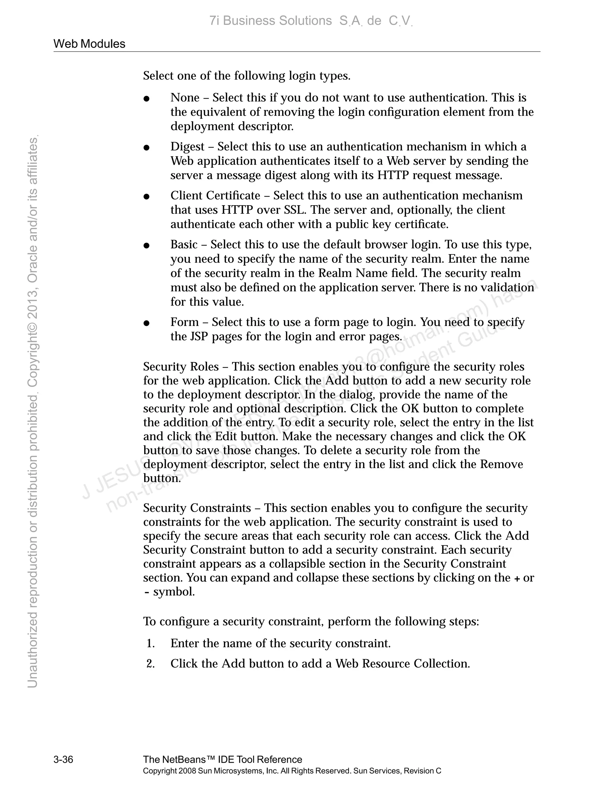 Web Modules
3-36 The NetBeans™ IDE Tool Reference
Copyright 2008 Sun Microsystems, Inc. All Rights Reserved. Sun Services, Revision C
Select one of the following login types.
● None – Select this if you do not want to use authentication. This is
the equivalent of removing the login conﬁguration element from the
deployment descriptor.
● Digest – Select this to use an authentication mechanism in which a
Web application authenticates itself to a Web server by sending the
server a message digest along with its HTTP request message.
● Client Certiﬁcate – Select this to use an authentication mechanism
that uses HTTP over SSL. The server and, optionally, the client
authenticate each other with a public key certiﬁcate.
● Basic – Select this to use the default browser login. To use this type,
you need to specify the name of the security realm. Enter the name
of the security realm in the Realm Name ﬁeld. The security realm
must also be deﬁned on the application server. There is no validation
for this value.
● Form – Select this to use a form page to login. You need to specify
the JSP pages for the login and error pages.
Security Roles – This section enables you to conﬁgure the security roles
for the web application. Click the Add button to add a new security role
to the deployment descriptor. In the dialog, provide the name of the
security role and optional description. Click the OK button to complete
the addition of the entry. To edit a security role, select the entry in the list
and click the Edit button. Make the necessary changes and click the OK
button to save those changes. To delete a security role from the
deployment descriptor, select the entry in the list and click the Remove
button.
Security Constraints – This section enables you to conﬁgure the security
constraints for the web application. The security constraint is used to
specify the secure areas that each security role can access. Click the Add
Security Constraint button to add a security constraint. Each security
constraint appears as a collapsible section in the Security Constraint
section. You can expand and collapse these sections by clicking on the + or
- symbol.
To conﬁgure a security constraint, perform the following steps:
1. Enter the name of the security constraint.
2. Click the Add button to add a Web Resource Collection.
J JESUS TOVAR LERMA (jtovarl13@hotmailฺcom) has a
non-transferable license to use this Student Guideฺ
UnauthorizedreproductionordistributionprohibitedฺCopyright©2013,Oracleand/oritsaffiliatesฺ
7i Business Solutions SฺAฺ de CฺVฺ
 