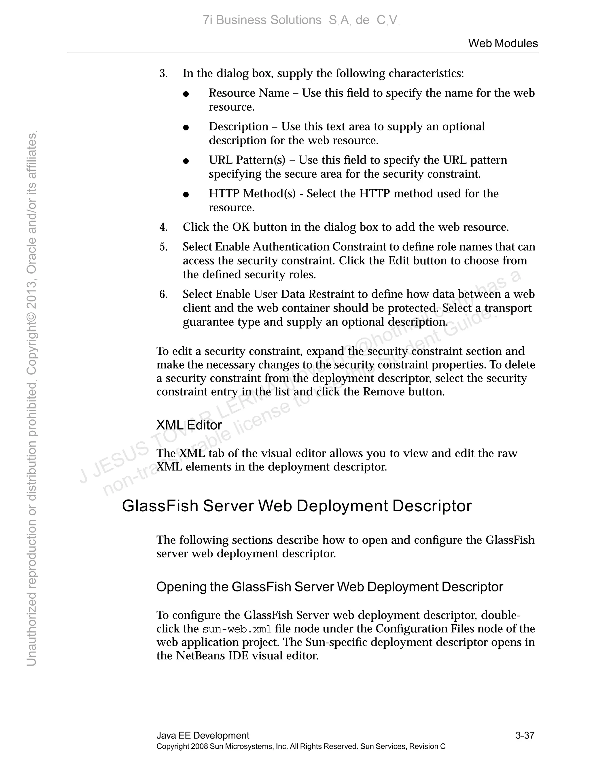 Web Modules
Java EE Development 3-37
Copyright 2008 Sun Microsystems, Inc. All Rights Reserved. Sun Services, Revision C
3. In the dialog box, supply the following characteristics:
● Resource Name – Use this ﬁeld to specify the name for the web
resource.
● Description – Use this text area to supply an optional
description for the web resource.
● URL Pattern(s) – Use this ﬁeld to specify the URL pattern
specifying the secure area for the security constraint.
● HTTP Method(s) - Select the HTTP method used for the
resource.
4. Click the OK button in the dialog box to add the web resource.
5. Select Enable Authentication Constraint to deﬁne role names that can
access the security constraint. Click the Edit button to choose from
the deﬁned security roles.
6. Select Enable User Data Restraint to deﬁne how data between a web
client and the web container should be protected. Select a transport
guarantee type and supply an optional description.
To edit a security constraint, expand the security constraint section and
make the necessary changes to the security constraint properties. To delete
a security constraint from the deployment descriptor, select the security
constraint entry in the list and click the Remove button.
XML Editor
The XML tab of the visual editor allows you to view and edit the raw
XML elements in the deployment descriptor.
GlassFish Server Web Deployment Descriptor
The following sections describe how to open and conﬁgure the GlassFish
server web deployment descriptor.
Opening the GlassFish Server Web Deployment Descriptor
To conﬁgure the GlassFish Server web deployment descriptor, double-
click the sun-web.xml ﬁle node under the Conﬁguration Files node of the
web application project. The Sun-speciﬁc deployment descriptor opens in
the NetBeans IDE visual editor.
J JESUS TOVAR LERMA (jtovarl13@hotmailฺcom) has a
non-transferable license to use this Student Guideฺ
UnauthorizedreproductionordistributionprohibitedฺCopyright©2013,Oracleand/oritsaffiliatesฺ
7i Business Solutions SฺAฺ de CฺVฺ
 