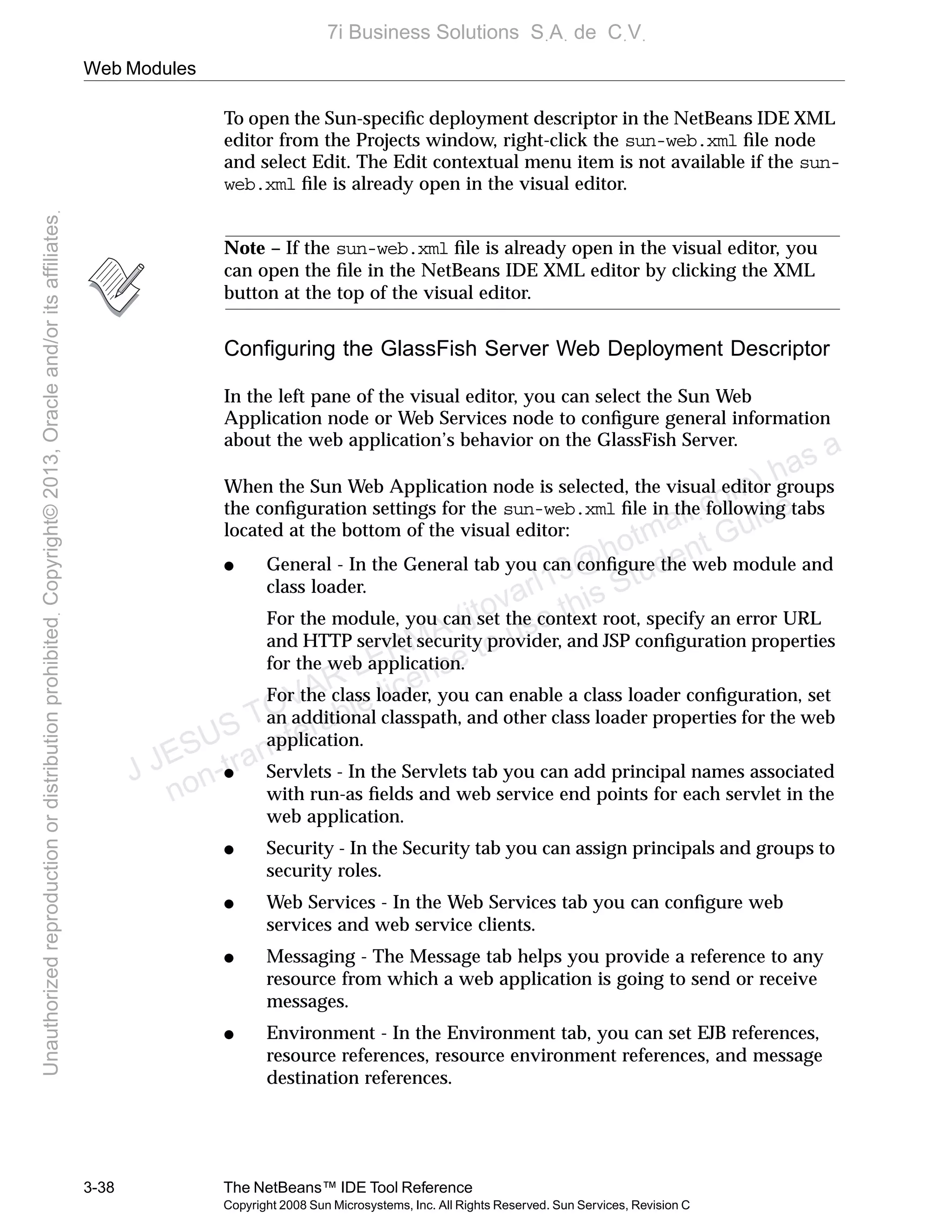Web Modules
3-38 The NetBeans™ IDE Tool Reference
Copyright 2008 Sun Microsystems, Inc. All Rights Reserved. Sun Services, Revision C
To open the Sun-speciﬁc deployment descriptor in the NetBeans IDE XML
editor from the Projects window, right-click the sun-web.xml ﬁle node
and select Edit. The Edit contextual menu item is not available if the sun-
web.xml ﬁle is already open in the visual editor.
Note – If the sun-web.xml ﬁle is already open in the visual editor, you
can open the ﬁle in the NetBeans IDE XML editor by clicking the XML
button at the top of the visual editor.
Conﬁguring the GlassFish Server Web Deployment Descriptor
In the left pane of the visual editor, you can select the Sun Web
Application node or Web Services node to conﬁgure general information
about the web application’s behavior on the GlassFish Server.
When the Sun Web Application node is selected, the visual editor groups
the conﬁguration settings for the sun-web.xml ﬁle in the following tabs
located at the bottom of the visual editor:
● General - In the General tab you can conﬁgure the web module and
class loader.
For the module, you can set the context root, specify an error URL
and HTTP servlet security provider, and JSP conﬁguration properties
for the web application.
For the class loader, you can enable a class loader conﬁguration, set
an additional classpath, and other class loader properties for the web
application.
● Servlets - In the Servlets tab you can add principal names associated
with run-as ﬁelds and web service end points for each servlet in the
web application.
● Security - In the Security tab you can assign principals and groups to
security roles.
● Web Services - In the Web Services tab you can conﬁgure web
services and web service clients.
● Messaging - The Message tab helps you provide a reference to any
resource from which a web application is going to send or receive
messages.
● Environment - In the Environment tab, you can set EJB references,
resource references, resource environment references, and message
destination references.
J JESUS TOVAR LERMA (jtovarl13@hotmailฺcom) has a
non-transferable license to use this Student Guideฺ
UnauthorizedreproductionordistributionprohibitedฺCopyright©2013,Oracleand/oritsaffiliatesฺ
7i Business Solutions SฺAฺ de CฺVฺ
 