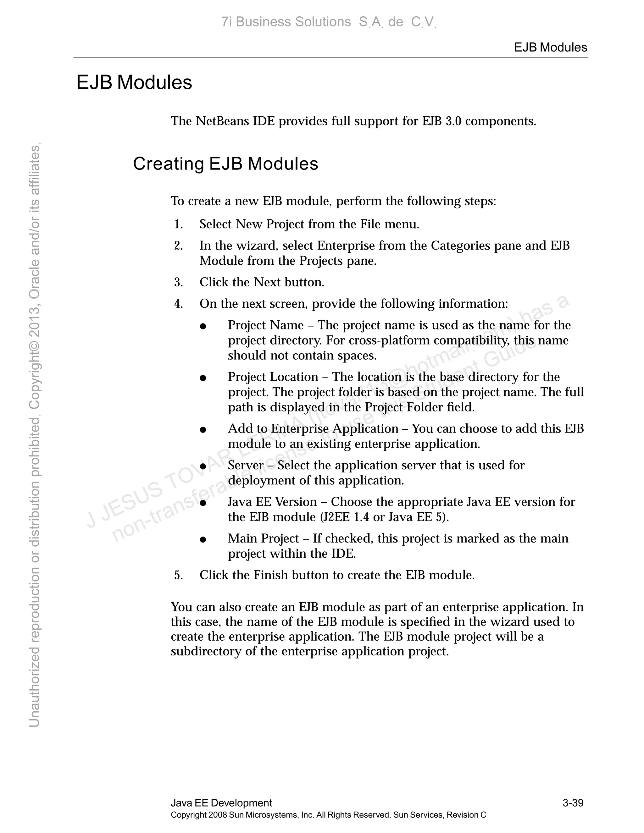EJB Modules
Java EE Development 3-39
Copyright 2008 Sun Microsystems, Inc. All Rights Reserved. Sun Services, Revision C
EJB Modules
The NetBeans IDE provides full support for EJB 3.0 components.
Creating EJB Modules
To create a new EJB module, perform the following steps:
1. Select New Project from the File menu.
2. In the wizard, select Enterprise from the Categories pane and EJB
Module from the Projects pane.
3. Click the Next button.
4. On the next screen, provide the following information:
● Project Name – The project name is used as the name for the
project directory. For cross-platform compatibility, this name
should not contain spaces.
● Project Location – The location is the base directory for the
project. The project folder is based on the project name. The full
path is displayed in the Project Folder ﬁeld.
● Add to Enterprise Application – You can choose to add this EJB
module to an existing enterprise application.
● Server – Select the application server that is used for
deployment of this application.
● Java EE Version – Choose the appropriate Java EE version for
the EJB module (J2EE 1.4 or Java EE 5).
● Main Project – If checked, this project is marked as the main
project within the IDE.
5. Click the Finish button to create the EJB module.
You can also create an EJB module as part of an enterprise application. In
this case, the name of the EJB module is speciﬁed in the wizard used to
create the enterprise application. The EJB module project will be a
subdirectory of the enterprise application project.
J JESUS TOVAR LERMA (jtovarl13@hotmailฺcom) has a
non-transferable license to use this Student Guideฺ
UnauthorizedreproductionordistributionprohibitedฺCopyright©2013,Oracleand/oritsaffiliatesฺ
7i Business Solutions SฺAฺ de CฺVฺ
 