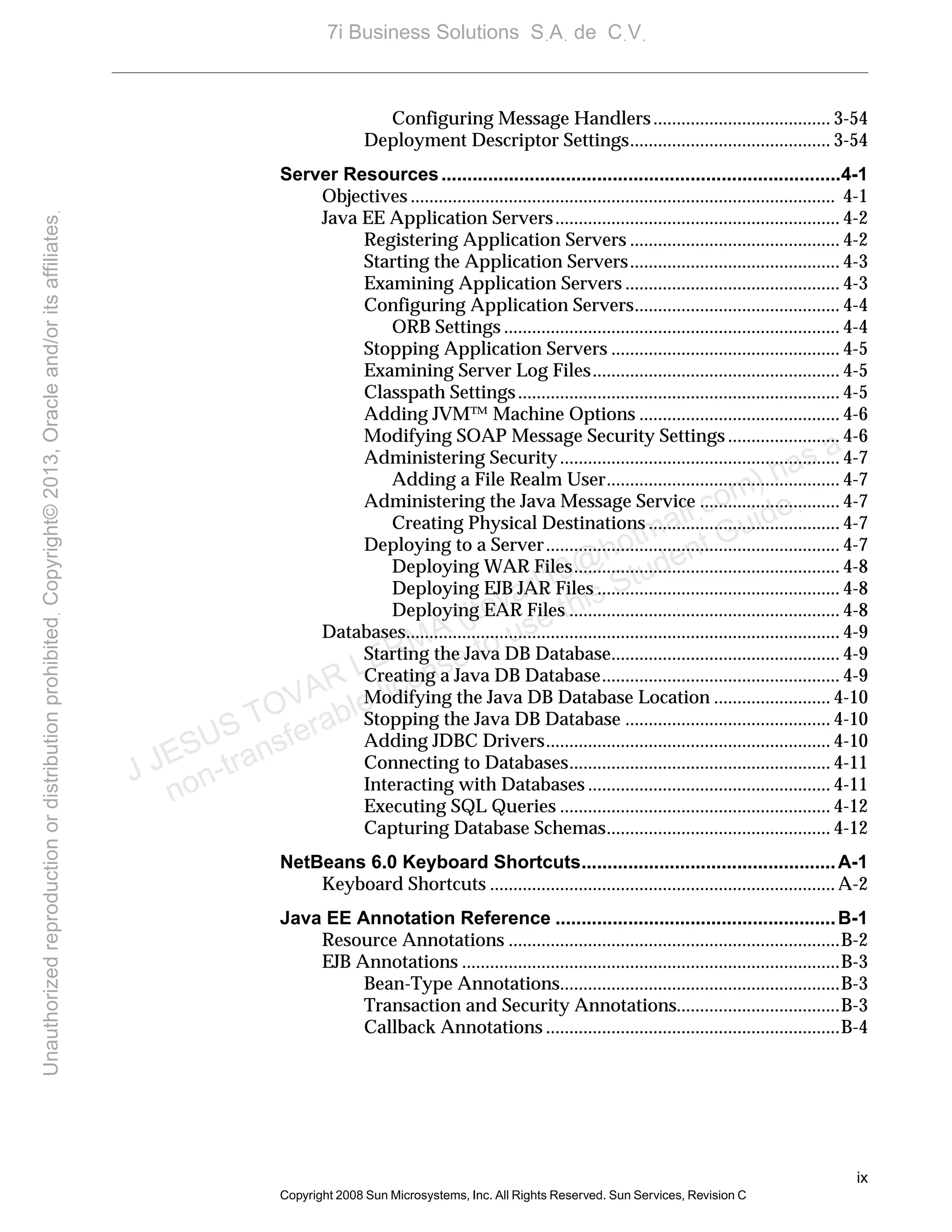 ix
Copyright 2008 Sun Microsystems, Inc. All Rights Reserved. Sun Services, Revision C
Configuring Message Handlers...................................... 3-54
Deployment Descriptor Settings........................................... 3-54
Server Resources.............................................................................4-1
Objectives ........................................................................................... 4-1
Java EE Application Servers............................................................. 4-2
Registering Application Servers ............................................. 4-2
Starting the Application Servers............................................. 4-3
Examining Application Servers .............................................. 4-3
Configuring Application Servers............................................ 4-4
ORB Settings ........................................................................ 4-4
Stopping Application Servers ................................................. 4-5
Examining Server Log Files..................................................... 4-5
Classpath Settings..................................................................... 4-5
Adding JVM™ Machine Options ........................................... 4-6
Modifying SOAP Message Security Settings ........................ 4-6
Administering Security............................................................ 4-7
Adding a File Realm User.................................................. 4-7
Administering the Java Message Service .............................. 4-7
Creating Physical Destinations ......................................... 4-7
Deploying to a Server............................................................... 4-7
Deploying WAR Files......................................................... 4-8
Deploying EJB JAR Files .................................................... 4-8
Deploying EAR Files .......................................................... 4-8
Databases............................................................................................. 4-9
Starting the Java DB Database................................................. 4-9
Creating a Java DB Database................................................... 4-9
Modifying the Java DB Database Location ......................... 4-10
Stopping the Java DB Database ............................................ 4-10
Adding JDBC Drivers............................................................. 4-10
Connecting to Databases........................................................ 4-11
Interacting with Databases .................................................... 4-11
Executing SQL Queries .......................................................... 4-12
Capturing Database Schemas................................................ 4-12
NetBeans 6.0 Keyboard Shortcuts.................................................A-1
Keyboard Shortcuts ..........................................................................A-2
Java EE Annotation Reference ......................................................B-1
Resource Annotations .......................................................................B-2
EJB Annotations .................................................................................B-3
Bean-Type Annotations............................................................B-3
Transaction and Security Annotations...................................B-3
Callback Annotations ...............................................................B-4
J JESUS TOVAR LERMA (jtovarl13@hotmailฺcom) has a
non-transferable license to use this Student Guideฺ
UnauthorizedreproductionordistributionprohibitedฺCopyright©2013,Oracleand/oritsaffiliatesฺ
7i Business Solutions SฺAฺ de CฺVฺ
 