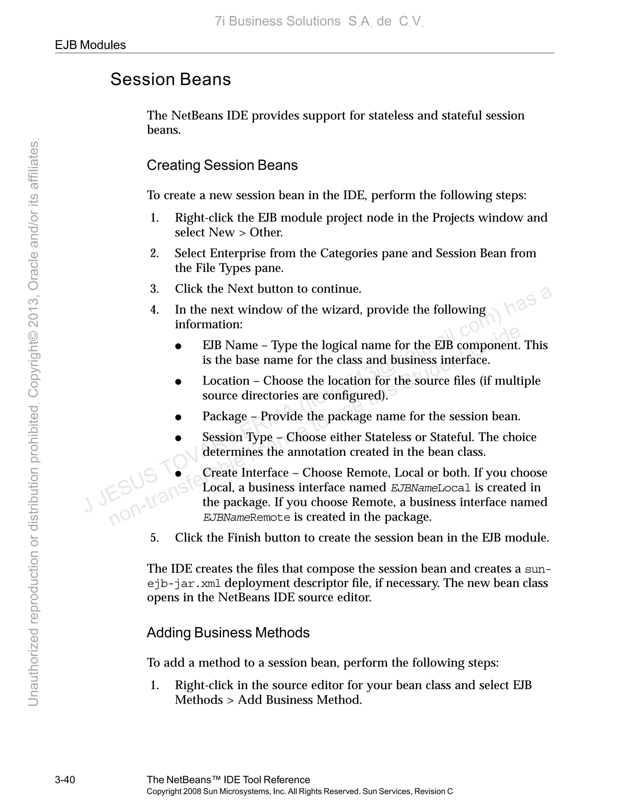 EJB Modules
3-40 The NetBeans™ IDE Tool Reference
Copyright 2008 Sun Microsystems, Inc. All Rights Reserved. Sun Services, Revision C
Session Beans
The NetBeans IDE provides support for stateless and stateful session
beans.
Creating Session Beans
To create a new session bean in the IDE, perform the following steps:
1. Right-click the EJB module project node in the Projects window and
select New > Other.
2. Select Enterprise from the Categories pane and Session Bean from
the File Types pane.
3. Click the Next button to continue.
4. In the next window of the wizard, provide the following
information:
● EJB Name – Type the logical name for the EJB component. This
is the base name for the class and business interface.
● Location – Choose the location for the source ﬁles (if multiple
source directories are conﬁgured).
● Package – Provide the package name for the session bean.
● Session Type – Choose either Stateless or Stateful. The choice
determines the annotation created in the bean class.
● Create Interface – Choose Remote, Local or both. If you choose
Local, a business interface named EJBNameLocal is created in
the package. If you choose Remote, a business interface named
EJBNameRemote is created in the package.
5. Click the Finish button to create the session bean in the EJB module.
The IDE creates the ﬁles that compose the session bean and creates a sun-
ejb-jar.xml deployment descriptor ﬁle, if necessary. The new bean class
opens in the NetBeans IDE source editor.
Adding Business Methods
To add a method to a session bean, perform the following steps:
1. Right-click in the source editor for your bean class and select EJB
Methods > Add Business Method.
J JESUS TOVAR LERMA (jtovarl13@hotmailฺcom) has a
non-transferable license to use this Student Guideฺ
UnauthorizedreproductionordistributionprohibitedฺCopyright©2013,Oracleand/oritsaffiliatesฺ
7i Business Solutions SฺAฺ de CฺVฺ
 