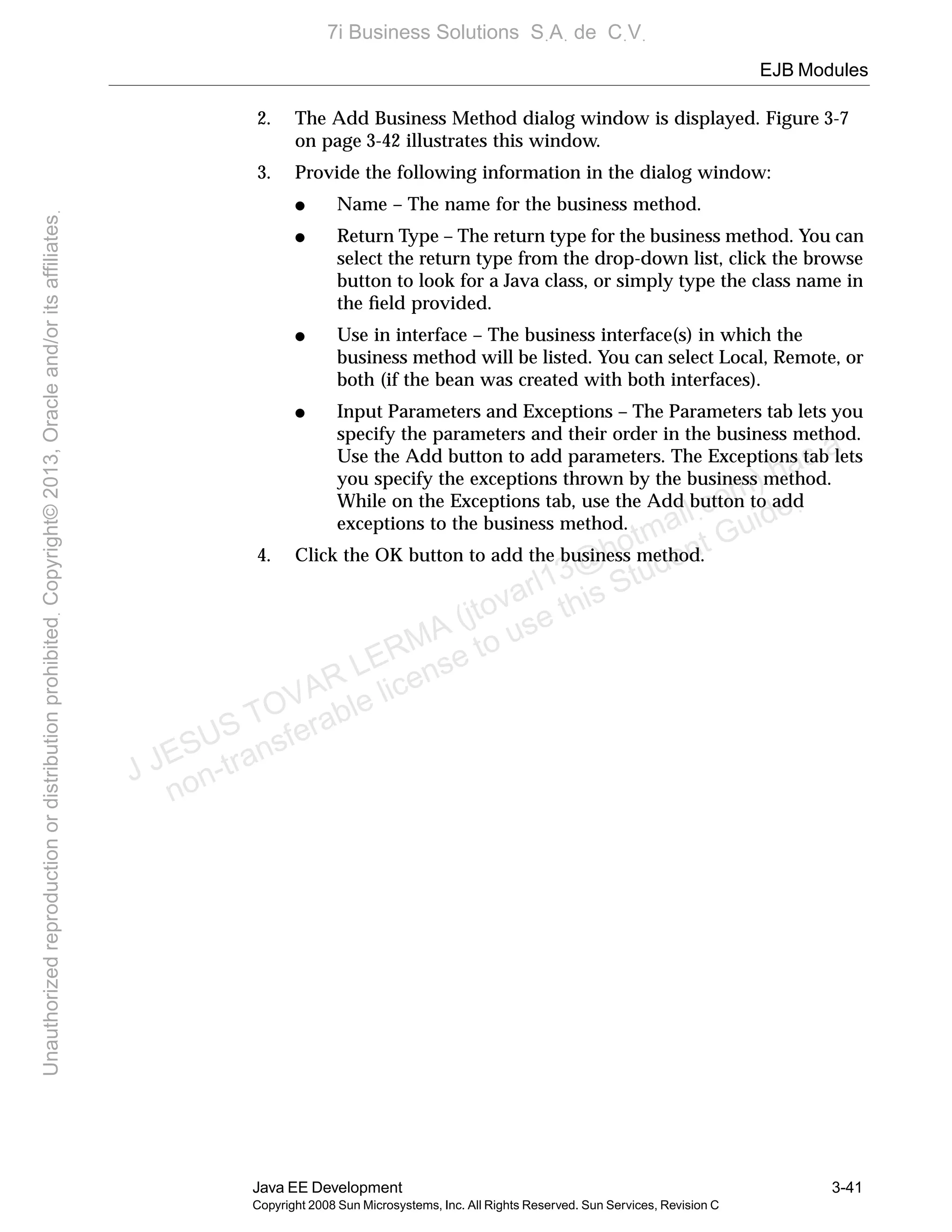 EJB Modules
Java EE Development 3-41
Copyright 2008 Sun Microsystems, Inc. All Rights Reserved. Sun Services, Revision C
2. The Add Business Method dialog window is displayed. Figure 3-7
on page 3-42 illustrates this window.
3. Provide the following information in the dialog window:
● Name – The name for the business method.
● Return Type – The return type for the business method. You can
select the return type from the drop-down list, click the browse
button to look for a Java class, or simply type the class name in
the ﬁeld provided.
● Use in interface – The business interface(s) in which the
business method will be listed. You can select Local, Remote, or
both (if the bean was created with both interfaces).
● Input Parameters and Exceptions – The Parameters tab lets you
specify the parameters and their order in the business method.
Use the Add button to add parameters. The Exceptions tab lets
you specify the exceptions thrown by the business method.
While on the Exceptions tab, use the Add button to add
exceptions to the business method.
4. Click the OK button to add the business method.
J JESUS TOVAR LERMA (jtovarl13@hotmailฺcom) has a
non-transferable license to use this Student Guideฺ
UnauthorizedreproductionordistributionprohibitedฺCopyright©2013,Oracleand/oritsaffiliatesฺ
7i Business Solutions SฺAฺ de CฺVฺ
 