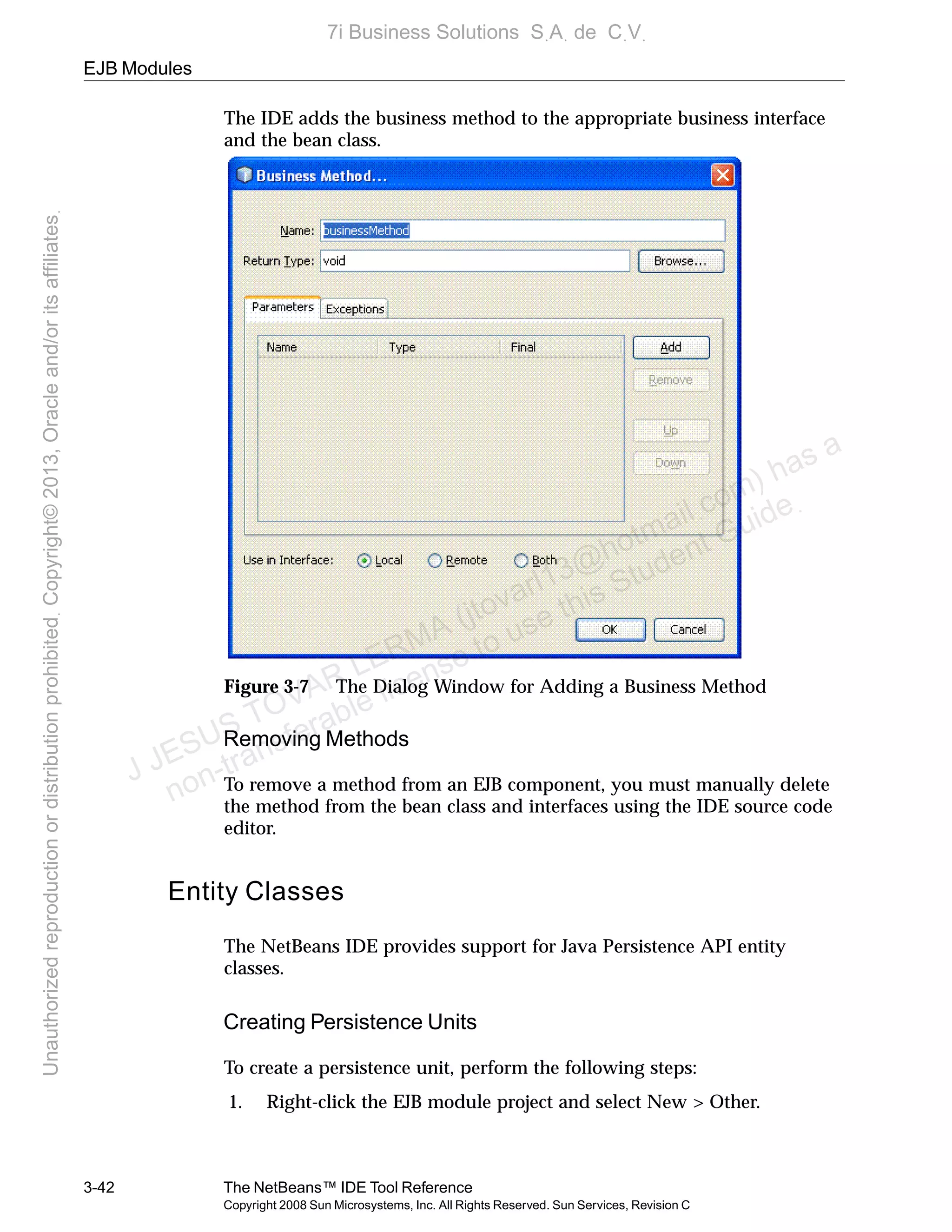 EJB Modules
3-42 The NetBeans™ IDE Tool Reference
Copyright 2008 Sun Microsystems, Inc. All Rights Reserved. Sun Services, Revision C
The IDE adds the business method to the appropriate business interface
and the bean class.
Figure 3-7 The Dialog Window for Adding a Business Method
Removing Methods
To remove a method from an EJB component, you must manually delete
the method from the bean class and interfaces using the IDE source code
editor.
Entity Classes
The NetBeans IDE provides support for Java Persistence API entity
classes.
Creating Persistence Units
To create a persistence unit, perform the following steps:
1. Right-click the EJB module project and select New > Other.
J JESUS TOVAR LERMA (jtovarl13@hotmailฺcom) has a
non-transferable license to use this Student Guideฺ
UnauthorizedreproductionordistributionprohibitedฺCopyright©2013,Oracleand/oritsaffiliatesฺ
7i Business Solutions SฺAฺ de CฺVฺ
 