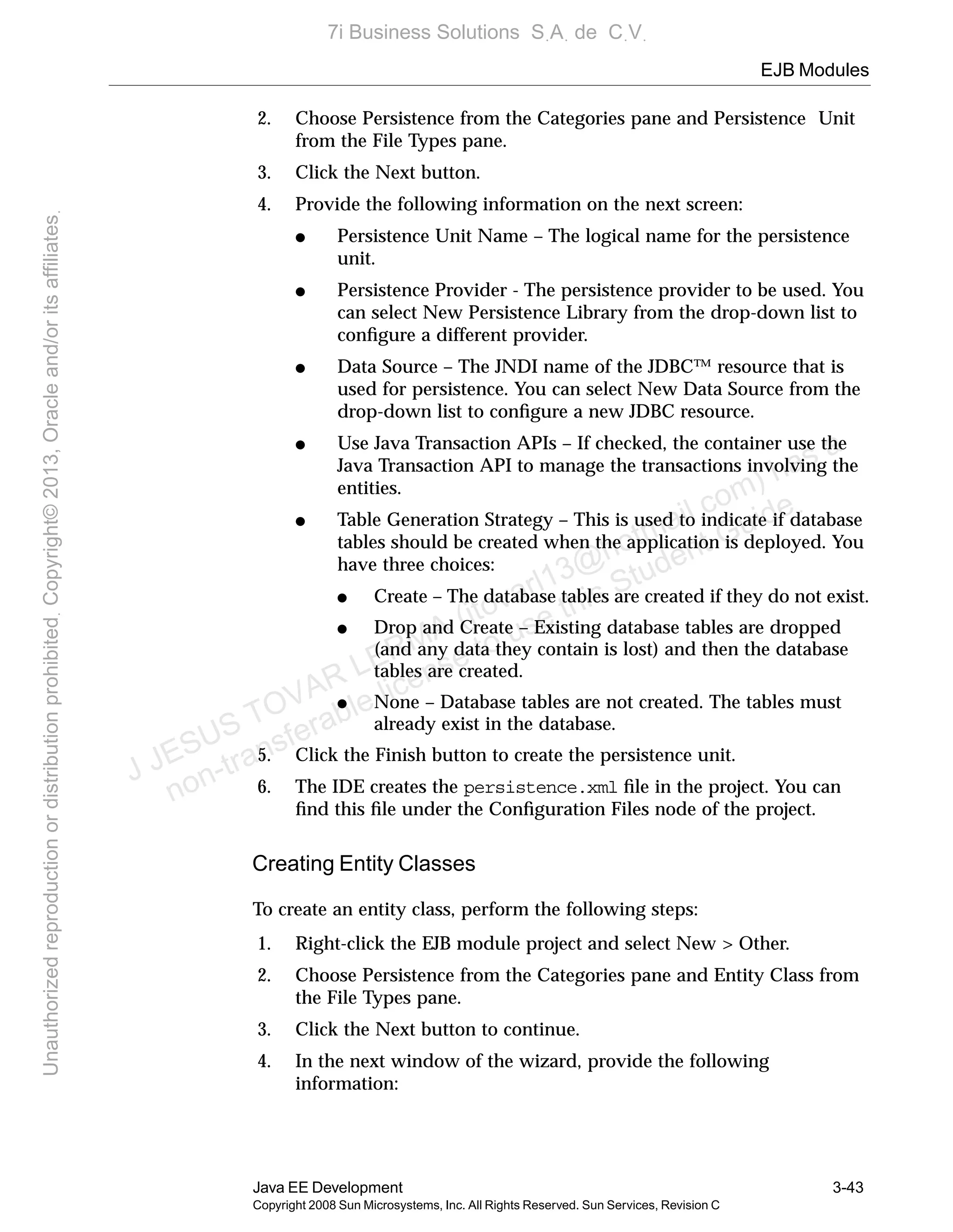 EJB Modules
Java EE Development 3-43
Copyright 2008 Sun Microsystems, Inc. All Rights Reserved. Sun Services, Revision C
2. Choose Persistence from the Categories pane and Persistence Unit
from the File Types pane.
3. Click the Next button.
4. Provide the following information on the next screen:
● Persistence Unit Name – The logical name for the persistence
unit.
● Persistence Provider - The persistence provider to be used. You
can select New Persistence Library from the drop-down list to
conﬁgure a different provider.
● Data Source – The JNDI name of the JDBC™ resource that is
used for persistence. You can select New Data Source from the
drop-down list to conﬁgure a new JDBC resource.
● Use Java Transaction APIs – If checked, the container use the
Java Transaction API to manage the transactions involving the
entities.
● Table Generation Strategy – This is used to indicate if database
tables should be created when the application is deployed. You
have three choices:
● Create – The database tables are created if they do not exist.
● Drop and Create – Existing database tables are dropped
(and any data they contain is lost) and then the database
tables are created.
● None – Database tables are not created. The tables must
already exist in the database.
5. Click the Finish button to create the persistence unit.
6. The IDE creates the persistence.xml ﬁle in the project. You can
ﬁnd this ﬁle under the Conﬁguration Files node of the project.
Creating Entity Classes
To create an entity class, perform the following steps:
1. Right-click the EJB module project and select New > Other.
2. Choose Persistence from the Categories pane and Entity Class from
the File Types pane.
3. Click the Next button to continue.
4. In the next window of the wizard, provide the following
information:
J JESUS TOVAR LERMA (jtovarl13@hotmailฺcom) has a
non-transferable license to use this Student Guideฺ
UnauthorizedreproductionordistributionprohibitedฺCopyright©2013,Oracleand/oritsaffiliatesฺ
7i Business Solutions SฺAฺ de CฺVฺ
 