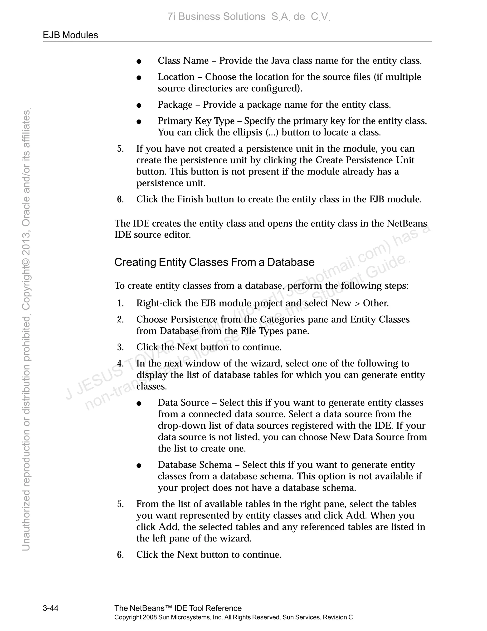 EJB Modules
3-44 The NetBeans™ IDE Tool Reference
Copyright 2008 Sun Microsystems, Inc. All Rights Reserved. Sun Services, Revision C
● Class Name – Provide the Java class name for the entity class.
● Location – Choose the location for the source ﬁles (if multiple
source directories are conﬁgured).
● Package – Provide a package name for the entity class.
● Primary Key Type – Specify the primary key for the entity class.
You can click the ellipsis (...) button to locate a class.
5. If you have not created a persistence unit in the module, you can
create the persistence unit by clicking the Create Persistence Unit
button. This button is not present if the module already has a
persistence unit.
6. Click the Finish button to create the entity class in the EJB module.
The IDE creates the entity class and opens the entity class in the NetBeans
IDE source editor.
Creating Entity Classes From a Database
To create entity classes from a database, perform the following steps:
1. Right-click the EJB module project and select New > Other.
2. Choose Persistence from the Categories pane and Entity Classes
from Database from the File Types pane.
3. Click the Next button to continue.
4. In the next window of the wizard, select one of the following to
display the list of database tables for which you can generate entity
classes.
● Data Source – Select this if you want to generate entity classes
from a connected data source. Select a data source from the
drop-down list of data sources registered with the IDE. If your
data source is not listed, you can choose New Data Source from
the list to create one.
● Database Schema – Select this if you want to generate entity
classes from a database schema. This option is not available if
your project does not have a database schema.
5. From the list of available tables in the right pane, select the tables
you want represented by entity classes and click Add. When you
click Add, the selected tables and any referenced tables are listed in
the left pane of the wizard.
6. Click the Next button to continue.
J JESUS TOVAR LERMA (jtovarl13@hotmailฺcom) has a
non-transferable license to use this Student Guideฺ
UnauthorizedreproductionordistributionprohibitedฺCopyright©2013,Oracleand/oritsaffiliatesฺ
7i Business Solutions SฺAฺ de CฺVฺ
 