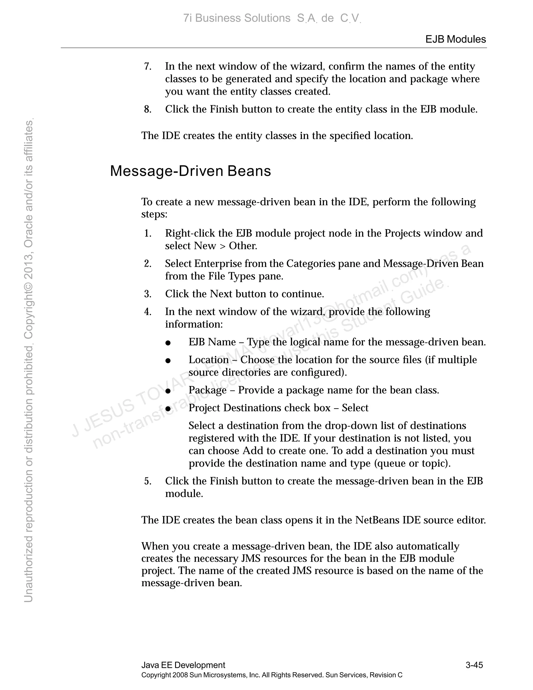 EJB Modules
Java EE Development 3-45
Copyright 2008 Sun Microsystems, Inc. All Rights Reserved. Sun Services, Revision C
7. In the next window of the wizard, conﬁrm the names of the entity
classes to be generated and specify the location and package where
you want the entity classes created.
8. Click the Finish button to create the entity class in the EJB module.
The IDE creates the entity classes in the speciﬁed location.
Message-Driven Beans
To create a new message-driven bean in the IDE, perform the following
steps:
1. Right-click the EJB module project node in the Projects window and
select New > Other.
2. Select Enterprise from the Categories pane and Message-Driven Bean
from the File Types pane.
3. Click the Next button to continue.
4. In the next window of the wizard, provide the following
information:
● EJB Name – Type the logical name for the message-driven bean.
● Location – Choose the location for the source ﬁles (if multiple
source directories are conﬁgured).
● Package – Provide a package name for the bean class.
● Project Destinations check box – Select
Select a destination from the drop-down list of destinations
registered with the IDE. If your destination is not listed, you
can choose Add to create one. To add a destination you must
provide the destination name and type (queue or topic).
5. Click the Finish button to create the message-driven bean in the EJB
module.
The IDE creates the bean class opens it in the NetBeans IDE source editor.
When you create a message-driven bean, the IDE also automatically
creates the necessary JMS resources for the bean in the EJB module
project. The name of the created JMS resource is based on the name of the
message-driven bean.
J JESUS TOVAR LERMA (jtovarl13@hotmailฺcom) has a
non-transferable license to use this Student Guideฺ
UnauthorizedreproductionordistributionprohibitedฺCopyright©2013,Oracleand/oritsaffiliatesฺ
7i Business Solutions SฺAฺ de CฺVฺ
 
