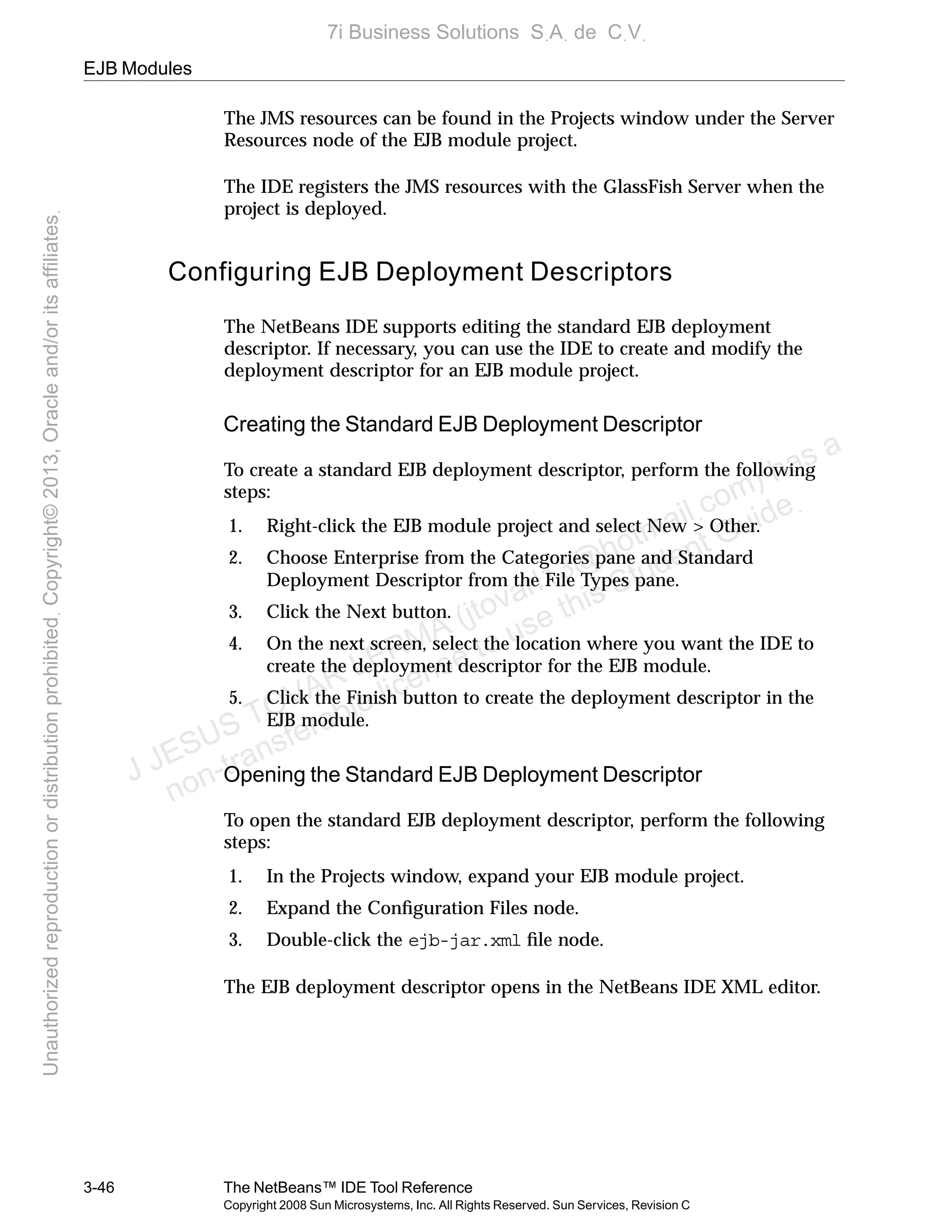 EJB Modules
3-46 The NetBeans™ IDE Tool Reference
Copyright 2008 Sun Microsystems, Inc. All Rights Reserved. Sun Services, Revision C
The JMS resources can be found in the Projects window under the Server
Resources node of the EJB module project.
The IDE registers the JMS resources with the GlassFish Server when the
project is deployed.
Configuring EJB Deployment Descriptors
The NetBeans IDE supports editing the standard EJB deployment
descriptor. If necessary, you can use the IDE to create and modify the
deployment descriptor for an EJB module project.
Creating the Standard EJB Deployment Descriptor
To create a standard EJB deployment descriptor, perform the following
steps:
1. Right-click the EJB module project and select New > Other.
2. Choose Enterprise from the Categories pane and Standard
Deployment Descriptor from the File Types pane.
3. Click the Next button.
4. On the next screen, select the location where you want the IDE to
create the deployment descriptor for the EJB module.
5. Click the Finish button to create the deployment descriptor in the
EJB module.
Opening the Standard EJB Deployment Descriptor
To open the standard EJB deployment descriptor, perform the following
steps:
1. In the Projects window, expand your EJB module project.
2. Expand the Conﬁguration Files node.
3. Double-click the ejb-jar.xml ﬁle node.
The EJB deployment descriptor opens in the NetBeans IDE XML editor.
J JESUS TOVAR LERMA (jtovarl13@hotmailฺcom) has a
non-transferable license to use this Student Guideฺ
UnauthorizedreproductionordistributionprohibitedฺCopyright©2013,Oracleand/oritsaffiliatesฺ
7i Business Solutions SฺAฺ de CฺVฺ
 